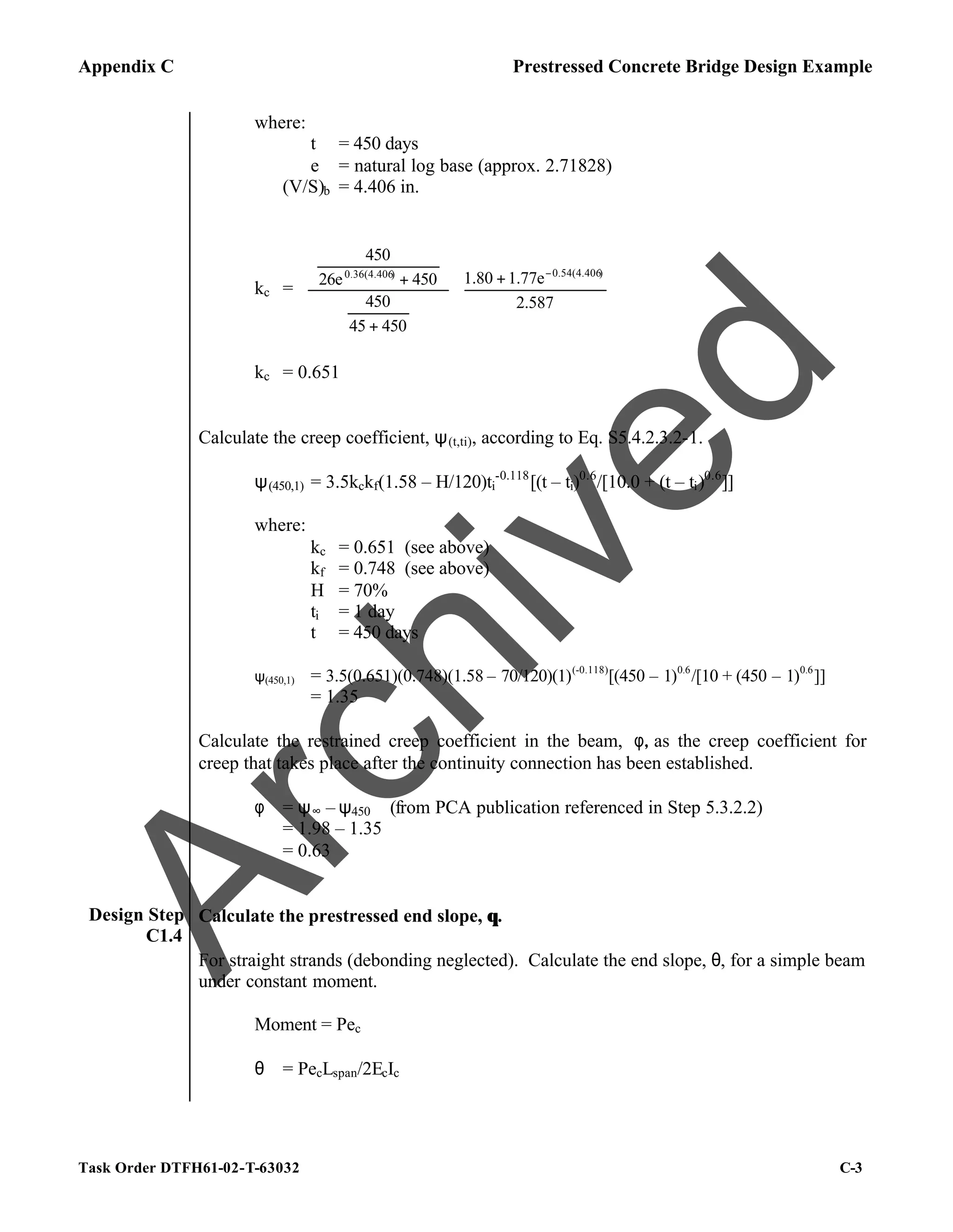 Appendix C Prestressed Concrete Bridge Design Example
Task Order DTFH61-02-T-63032 C-3
where:
t = 450 days
e = natural log base (approx. 2.71828)
(V/S)b = 4.406 in.
kc = 




 +


















+






+ −
2.587
1.77e
1.80
450
45
450
450
26e
450
)
0.54(4.406
)
0.36(4.406
kc = 0.651
Calculate the creep coefficient, ψ(t,ti), according to Eq. S5.4.2.3.2-1.
ψ(450,1) = 3.5kckf(1.58 – H/120)ti
-0.118
[(t – ti)0.6
/[10.0 + (t – ti)0.6
]]
where:
kc = 0.651 (see above)
kf = 0.748 (see above)
H = 70%
ti = 1 day
t = 450 days
ψ(450,1) = 3.5(0.651)(0.748)(1.58 – 70/120)(1)(-0.118)
[(450 – 1)0.6
/[10 + (450 – 1)0.6
]]
= 1.35
Calculate the restrained creep coefficient in the beam, φ, as the creep coefficient for
creep that takes place after the continuity connection has been established.
φ = ψ∞ – ψ450 (from PCA publication referenced in Step 5.3.2.2)
= 1.98 – 1.35
= 0.63
Design Step
C1.4
Calculate the prestressed end slope, θ.
For straight strands (debonding neglected). Calculate the end slope, θ, for a simple beam
under constant moment.
Moment = Pec
θ = PecLspan/2EcIc
A
r
c
h
i
v
e
d
 