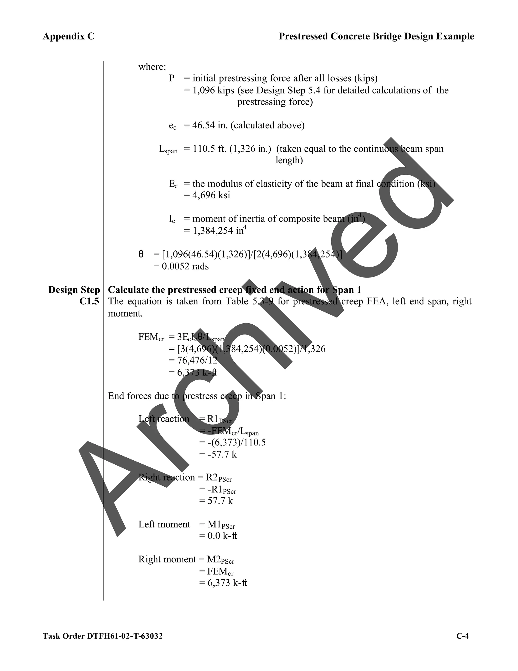 Appendix C Prestressed Concrete Bridge Design Example
Task Order DTFH61-02-T-63032 C-4
where:
P = initial prestressing force after all losses (kips)
= 1,096 kips (see Design Step 5.4 for detailed calculations of the
prestressing force)
ec = 46.54 in. (calculated above)
Lspan = 110.5 ft. (1,326 in.) (taken equal to the continuous beam span
length)
Ec = the modulus of elasticity of the beam at final condition (ksi)
= 4,696 ksi
Ic = moment of inertia of composite beam (in4
)
= 1,384,254 in4
θ = [1,096(46.54)(1,326)]/[2(4,696)(1,384,254)]
= 0.0052 rads
Design Step
C1.5
Calculate the prestressed creep fixed end action for Span 1
The equation is taken from Table 5.3-9 for prestressed creep FEA, left end span, right
moment.
FEMcr = 3EcIcθ/Lspan
= [3(4,696)(1,384,254)(0.0052)]/1,326
= 76,476/12
= 6,373 k-ft
End forces due to prestress creep in Span 1:
Left reaction = R1PScr
= -FEMcr/Lspan
= -(6,373)/110.5
= -57.7 k
Right reaction = R2PScr
= -R1PScr
= 57.7 k
Left moment = M1PScr
= 0.0 k-ft
Right moment = M2PScr
= FEMcr
= 6,373 k-ft
A
r
c
h
i
v
e
d
 