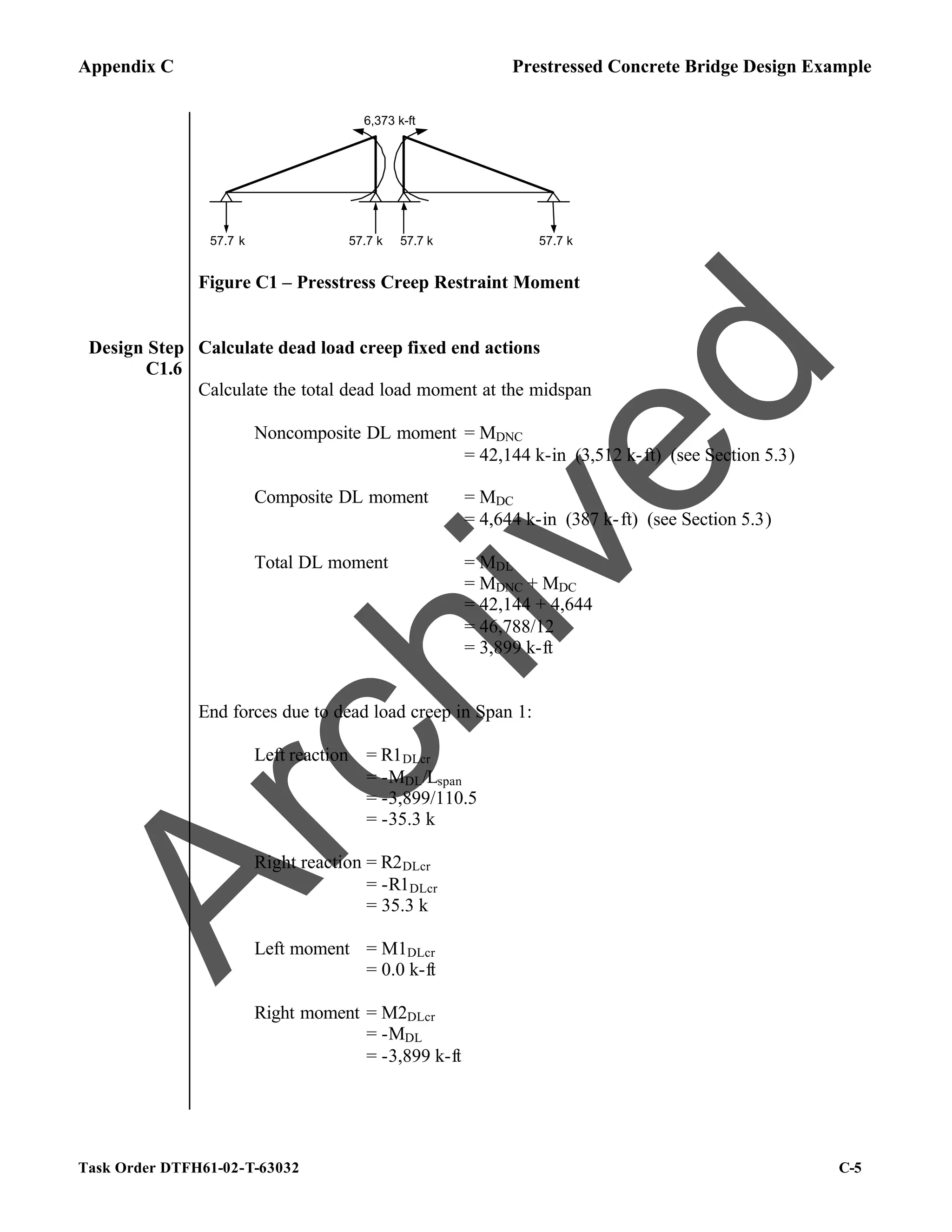 Appendix C Prestressed Concrete Bridge Design Example
Task Order DTFH61-02-T-63032 C-5
6,373 k-ft
57.7 k 57.7 k 57.7 k
57.7 k
Figure C1 – Presstress Creep Restraint Moment
Design Step
C1.6
Calculate dead load creep fixed end actions
Calculate the total dead load moment at the midspan
Noncomposite DL moment = MDNC
= 42,144 k-in (3,512 k-ft) (see Section 5.3)
Composite DL moment = MDC
= 4,644 k-in (387 k-ft) (see Section 5.3)
Total DL moment = MDL
= MDNC + MDC
= 42,144 + 4,644
= 46,788/12
= 3,899 k-ft
End forces due to dead load creep in Span 1:
Left reaction = R1DLcr
= -MDL/Lspan
= -3,899/110.5
= -35.3 k
Right reaction = R2DLcr
= -R1DLcr
= 35.3 k
Left moment = M1DLcr
= 0.0 k-ft
Right moment = M2DLcr
= -MDL
= -3,899 k-ft
A
r
c
h
i
v
e
d
 
