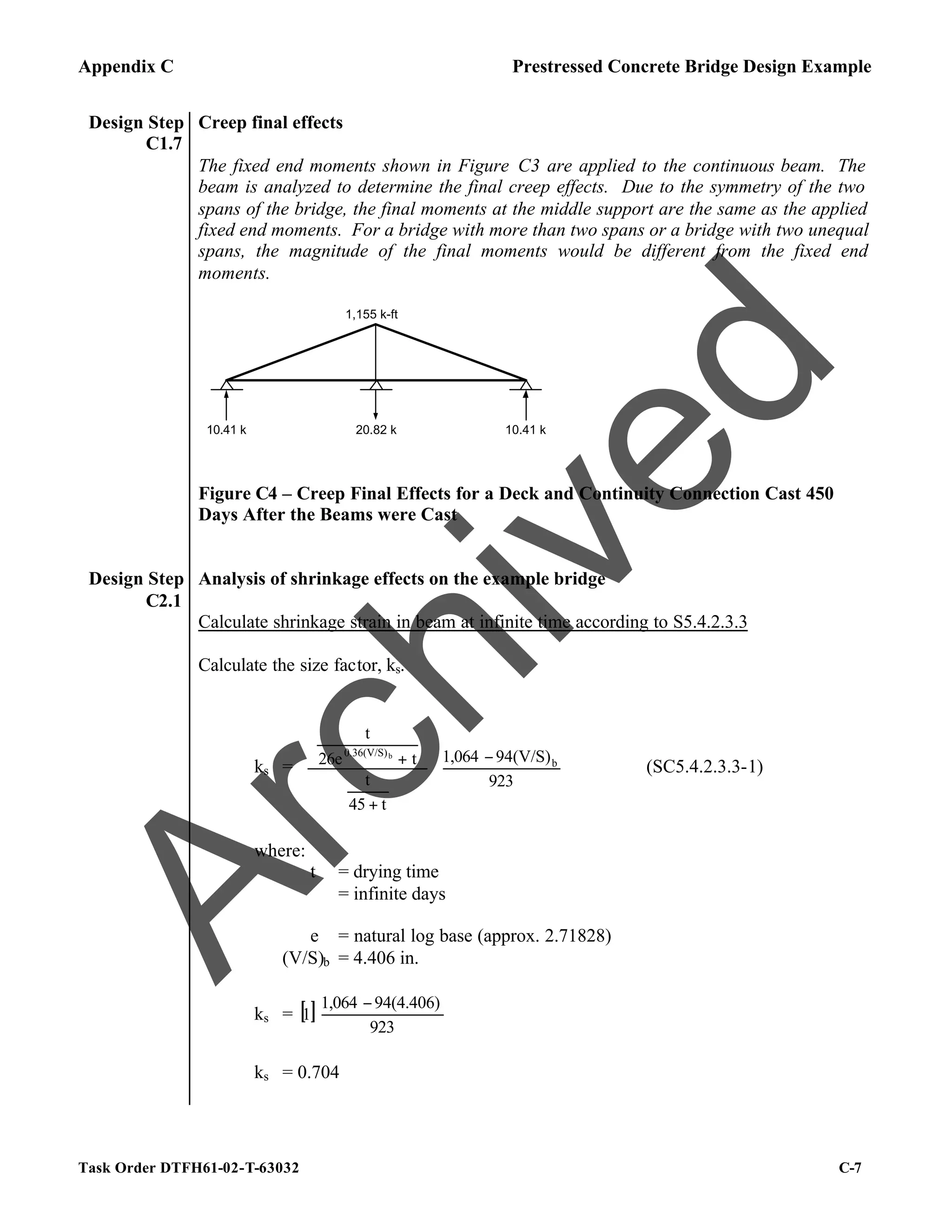 Appendix C Prestressed Concrete Bridge Design Example
Task Order DTFH61-02-T-63032 C-7
Design Step
C1.7
Creep final effects
The fixed end moments shown in Figure C3 are applied to the continuous beam. The
beam is analyzed to determine the final creep effects. Due to the symmetry of the two
spans of the bridge, the final moments at the middle support are the same as the applied
fixed end moments. For a bridge with more than two spans or a bridge with two unequal
spans, the magnitude of the final moments would be different from the fixed end
moments.
1,155 k-ft
10.41 k 10.41 k
20.82 k
Figure C4 – Creep Final Effects for a Deck and Continuity Connection Cast 450
Days After the Beams were Cast
Design Step
C2.1
Analysis of shrinkage effects on the example bridge
Calculate shrinkage strain in beam at infinite time according to S5.4.2.3.3
Calculate the size factor, ks.
ks = 




 −


















+






+
923
94(V/S)
1,064
t
45
t
t
26e
t
b
0.36(V/S)b
(SC5.4.2.3.3-1)
where:
t = drying time
= infinite days
e = natural log base (approx. 2.71828)
(V/S)b = 4.406 in.
ks = [ ] 




 −
923
94(4.406)
1,064
1
ks = 0.704
A
r
c
h
i
v
e
d
 