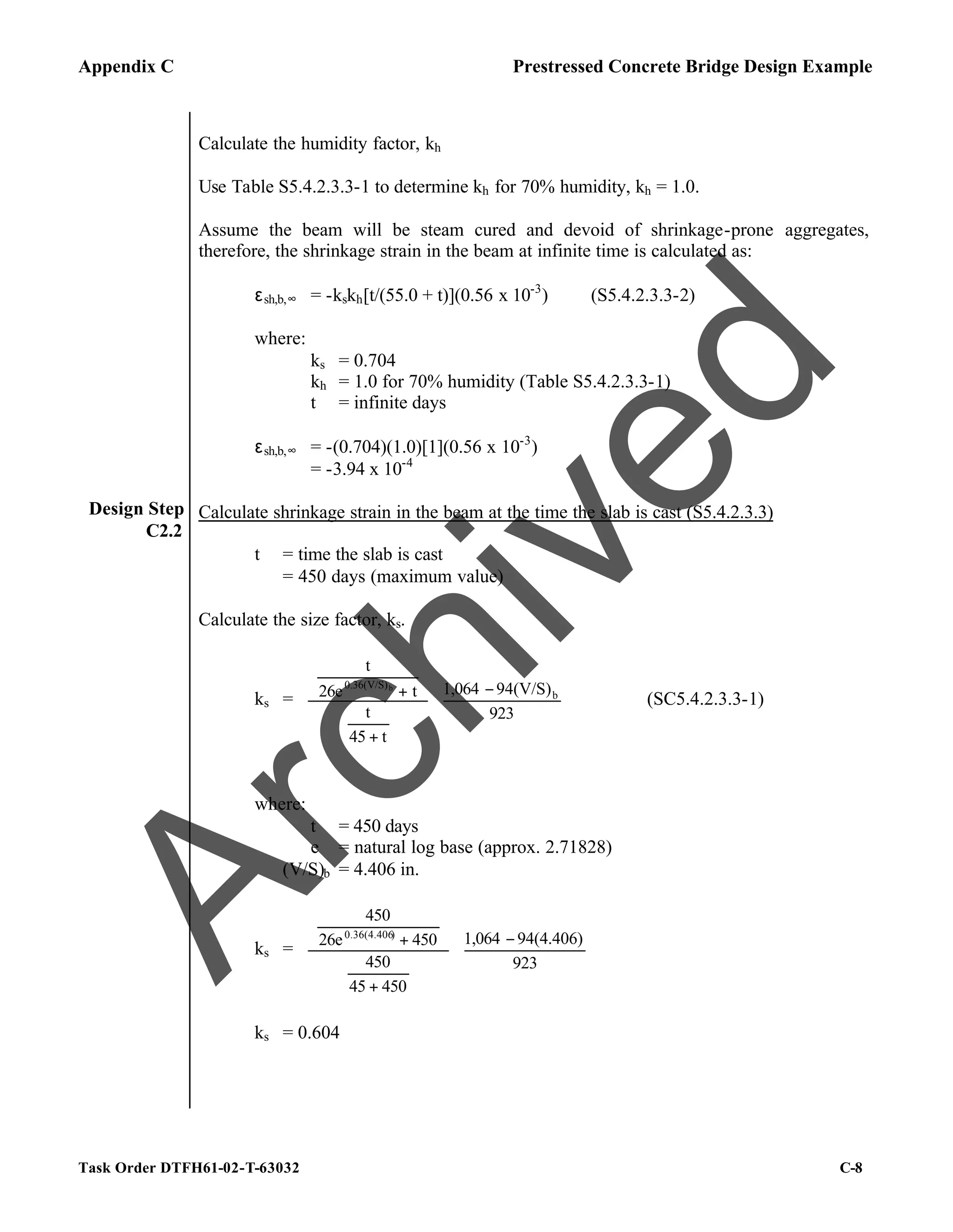 Appendix C Prestressed Concrete Bridge Design Example
Task Order DTFH61-02-T-63032 C-8
Design Step
C2.2
Calculate the humidity factor, kh
Use Table S5.4.2.3.3-1 to determine kh for 70% humidity, kh = 1.0.
Assume the beam will be steam cured and devoid of shrinkage-prone aggregates,
therefore, the shrinkage strain in the beam at infinite time is calculated as:
εsh,b,∞ = -kskh[t/(55.0 + t)](0.56 x 10-3
) (S5.4.2.3.3-2)
where:
ks = 0.704
kh = 1.0 for 70% humidity (Table S5.4.2.3.3-1)
t = infinite days
εsh,b,∞ = -(0.704)(1.0)[1](0.56 x 10-3
)
= -3.94 x 10-4
Calculate shrinkage strain in the beam at the time the slab is cast (S5.4.2.3.3)
t = time the slab is cast
= 450 days (maximum value)
Calculate the size factor, ks.
ks = 




 −


















+






+
923
94(V/S)
1,064
t
45
t
t
26e
t
b
0.36(V/S)b
(SC5.4.2.3.3-1)
where:
t = 450 days
e = natural log base (approx. 2.71828)
(V/S)b = 4.406 in.
ks = 




 −


















+






+
923
94(4.406)
1,064
450
45
450
450
26e
450
)
0.36(4.406
ks = 0.604
A
r
c
h
i
v
e
d
 