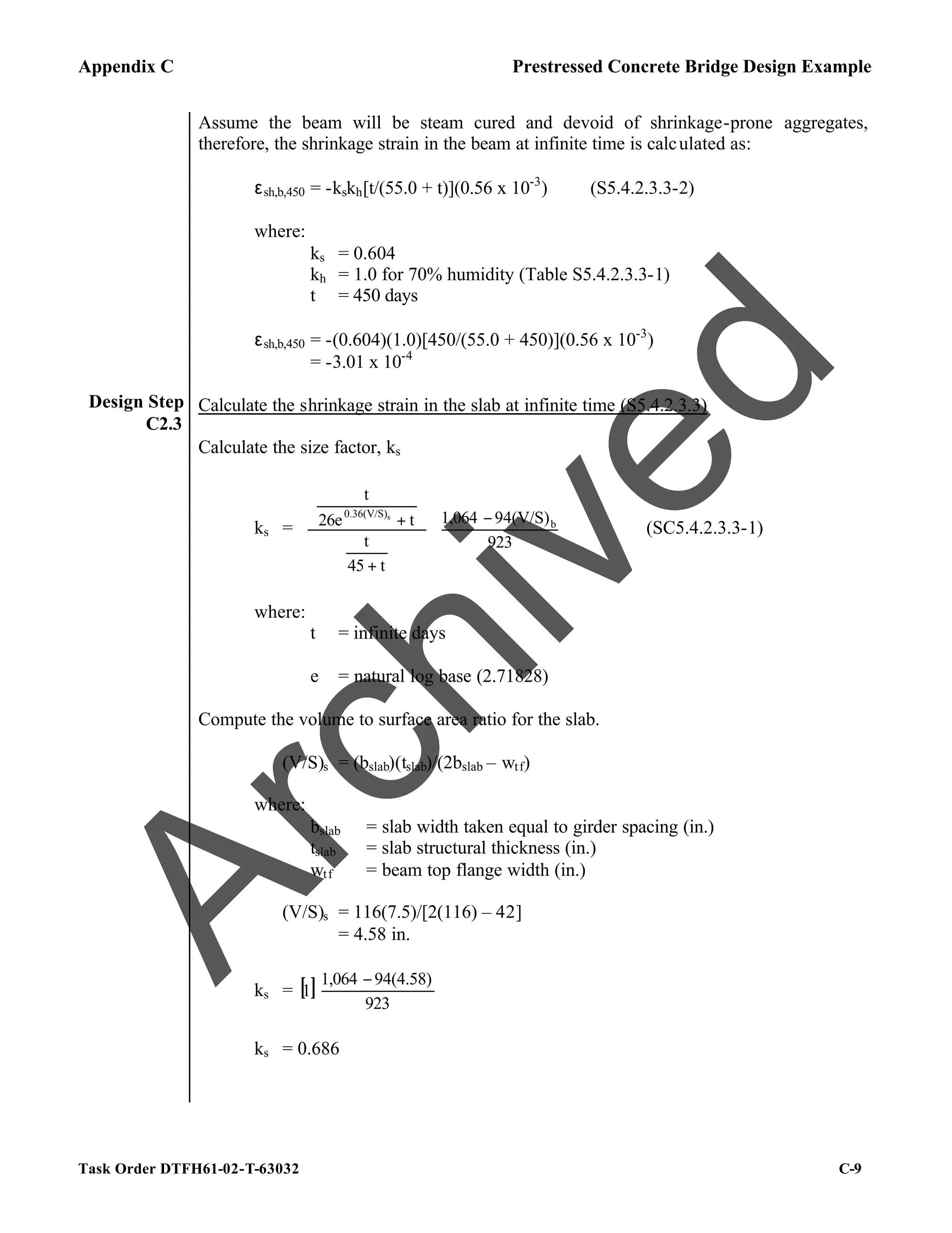 Appendix C Prestressed Concrete Bridge Design Example
Task Order DTFH61-02-T-63032 C-9
Design Step
C2.3
Assume the beam will be steam cured and devoid of shrinkage-prone aggregates,
therefore, the shrinkage strain in the beam at infinite time is calculated as:
εsh,b,450 = -kskh[t/(55.0 + t)](0.56 x 10-3
) (S5.4.2.3.3-2)
where:
ks = 0.604
kh = 1.0 for 70% humidity (Table S5.4.2.3.3-1)
t = 450 days
εsh,b,450 = -(0.604)(1.0)[450/(55.0 + 450)](0.56 x 10-3
)
= -3.01 x 10-4
Calculate the shrinkage strain in the slab at infinite time (S5.4.2.3.3)
Calculate the size factor, ks
ks = 




 −


















+






+
923
94(V/S)
1,064
t
45
t
t
26e
t
b
0.36(V/S)s
(SC5.4.2.3.3-1)
where:
t = infinite days
e = natural log base (2.71828)
Compute the volume to surface area ratio for the slab.
(V/S)s = (bslab)(tslab)/(2bslab – wtf)
where:
bslab = slab width taken equal to girder spacing (in.)
tslab = slab structural thickness (in.)
wtf = beam top flange width (in.)
(V/S)s = 116(7.5)/[2(116) – 42]
= 4.58 in.
ks = [ ] 




 −
923
94(4.58)
1,064
1
ks = 0.686
A
r
c
h
i
v
e
d
 