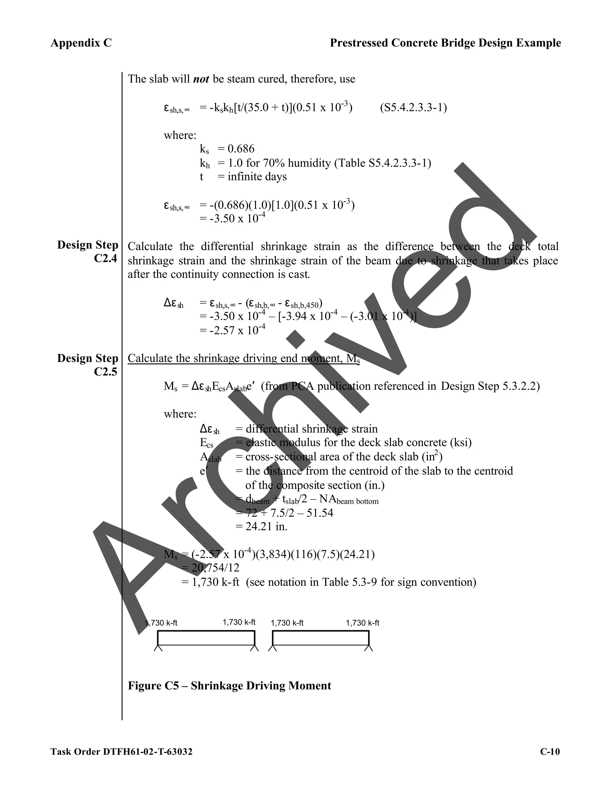 Appendix C Prestressed Concrete Bridge Design Example
Task Order DTFH61-02-T-63032 C-10
Design Step
C2.4
The slab will not be steam cured, therefore, use
εsh,s,∞ = -kskh[t/(35.0 + t)](0.51 x 10-3
) (S5.4.2.3.3-1)
where:
ks = 0.686
kh = 1.0 for 70% humidity (Table S5.4.2.3.3-1)
t = infinite days
εsh,s,∞ = -(0.686)(1.0)[1.0](0.51 x 10-3
)
= -3.50 x 10-4
Calculate the differential shrinkage strain as the difference between the deck total
shrinkage strain and the shrinkage strain of the beam due to shrinkage that takes place
after the continuity connection is cast.
∆εsh = εsh,s,∞ - (εsh,b,∞ - εsh,b,450)
= -3.50 x 10-4
– [-3.94 x 10-4
– (-3.01 x 10-4
)]
= -2.57 x 10-4
Design Step
C2.5
Calculate the shrinkage driving end moment, Ms
Ms = ∆εshEcsAslabe′ (from PCA publication referenced in Design Step 5.3.2.2)
where:
∆εsh = differential shrinkage strain
Ecs = elastic modulus for the deck slab concrete (ksi)
Aslab = cross-sectional area of the deck slab (in2
)
e′ = the distance from the centroid of the slab to the centroid
of the composite section (in.)
= dbeam + tslab/2 – NAbeam bottom
= 72 + 7.5/2 – 51.54
= 24.21 in.
Ms = (-2.57 x 10-4
)(3,834)(116)(7.5)(24.21)
= 20,754/12
= 1,730 k-ft (see notation in Table 5.3-9 for sign convention)
1,730 k-ft
1,730 k-ft 1,730 k-ft
1,730 k-ft
Figure C5 – Shrinkage Driving Moment
A
r
c
h
i
v
e
d
 