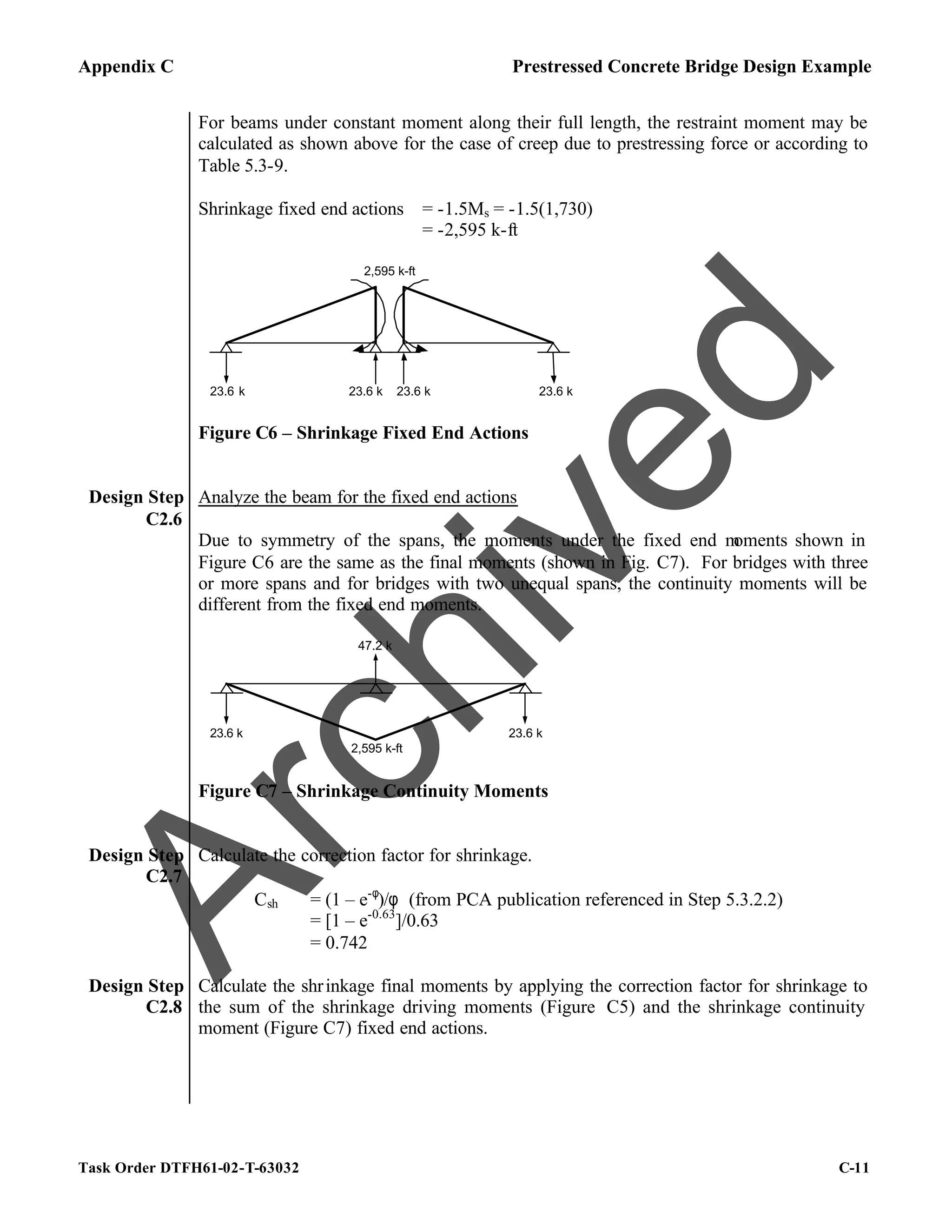 Appendix C Prestressed Concrete Bridge Design Example
Task Order DTFH61-02-T-63032 C-11
For beams under constant moment along their full length, the restraint moment may be
calculated as shown above for the case of creep due to prestressing force or according to
Table 5.3-9.
Shrinkage fixed end actions = -1.5Ms = -1.5(1,730)
= -2,595 k-ft
2,595 k-ft
23.6 k 23.6 k 23.6 k
23.6 k
Figure C6 – Shrinkage Fixed End Actions
Design Step
C2.6
Analyze the beam for the fixed end actions
Due to symmetry of the spans, the moments under the fixed end m
oments shown in
Figure C6 are the same as the final moments (shown in Fig. C7). For bridges with three
or more spans and for bridges with two unequal spans, the continuity moments will be
different from the fixed end moments.
2,595 k-ft
23.6 k 23.6 k
47.2 k
Figure C7 – Shrinkage Continuity Moments
Design Step
C2.7
Calculate the correction factor for shrinkage.
Csh = (1 – e-φ
)/φ (from PCA publication referenced in Step 5.3.2.2)
= [1 – e-0.63
]/0.63
= 0.742
Design Step
C2.8
Calculate the shrinkage final moments by applying the correction factor for shrinkage to
the sum of the shrinkage driving moments (Figure C5) and the shrinkage continuity
moment (Figure C7) fixed end actions.
A
r
c
h
i
v
e
d
 