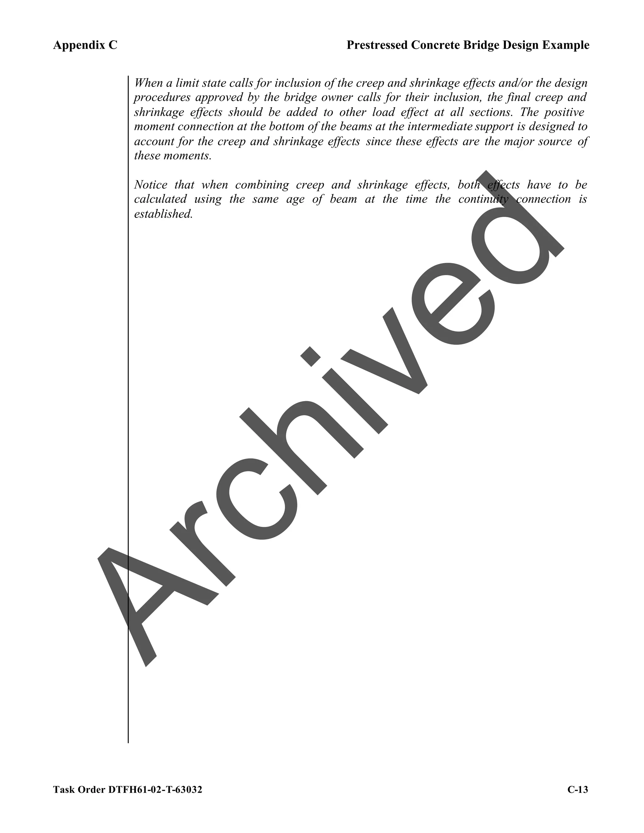 Appendix C Prestressed Concrete Bridge Design Example
Task Order DTFH61-02-T-63032 C-13
When a limit state calls for inclusion of the creep and shrinkage effects and/or the design
procedures approved by the bridge owner calls for their inclusion, the final creep and
shrinkage effects should be added to other load effect at all sections. The positive
moment connection at the bottom of the beams at the intermediate support is designed to
account for the creep and shrinkage effects since these effects are the major source of
these moments.
Notice that when combining creep and shrinkage effects, both effects have to be
calculated using the same age of beam at the time the continuity connection is
established.
A
r
c
h
i
v
e
d
 