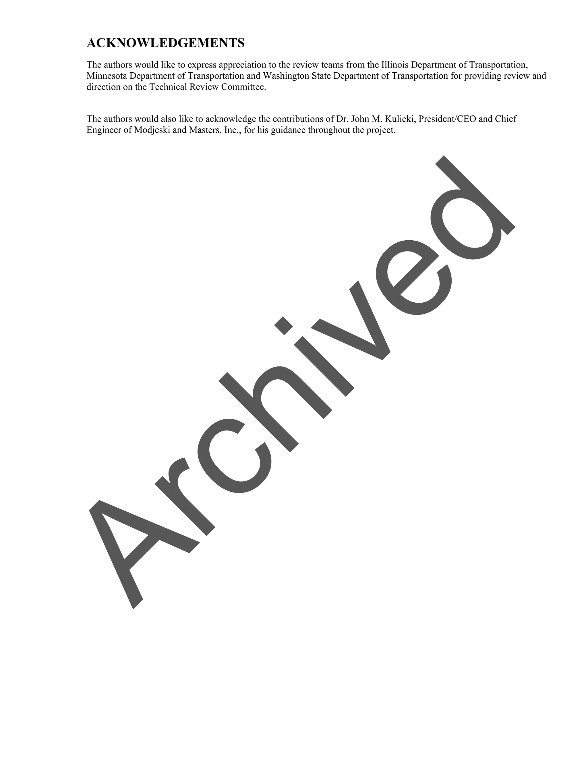 ACKNOWLEDGEMENTS
The authors would like to express appreciation to the review teams from the Illinois Department of Transportation,
Minnesota Department of Transportation and Washington State Department of Transportation for providing review and
direction on the Technical Review Committee.
The authors would also like to acknowledge the contributions of Dr. John M. Kulicki, President/CEO and Chief
Engineer of Modjeski and Masters, Inc., for his guidance throughout the project.
A
r
c
h
i
v
e
d
 