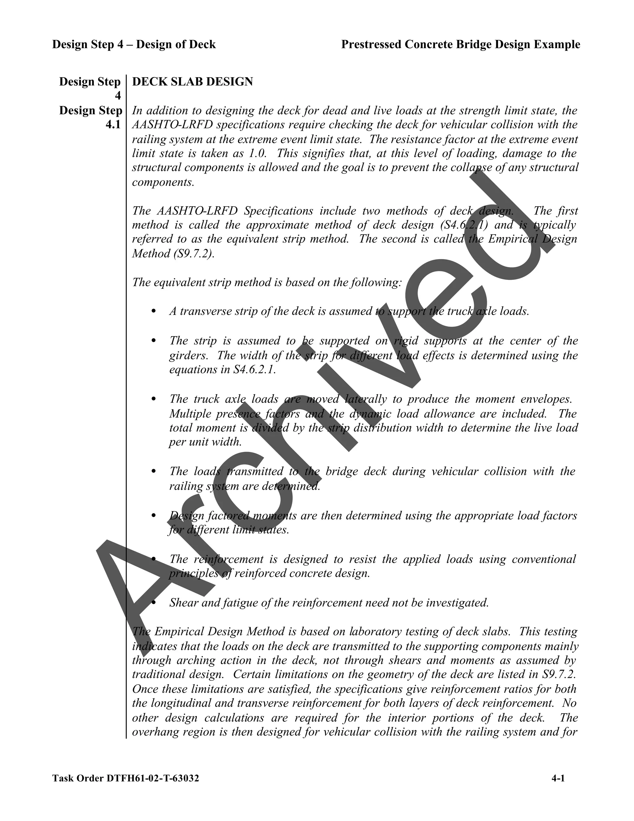 Design Step 4 – Design of Deck Prestressed Concrete Bridge Design Example
Task Order DTFH61-02-T-63032 4-1
Design Step
4
DECK SLAB DESIGN
Design Step
4.1
In addition to designing the deck for dead and live loads at the strength limit state, the
AASHTO-LRFD specifications require checking the deck for vehicular collision with the
railing system at the extreme event limit state. The resistance factor at the extreme event
limit state is taken as 1.0. This signifies that, at this level of loading, damage to the
structural components is allowed and the goal is to prevent the collapse of any structural
components.
The AASHTO-LRFD Specifications include two methods of deck design. The first
method is called the approximate method of deck design (S4.6.2.1) and is typically
referred to as the equivalent strip method. The second is called the Empirical Design
Method (S9.7.2).
The equivalent strip method is based on the following:
• A transverse strip of the deck is assumed to support the truck axle loads.
• The strip is assumed to be supported on rigid supports at the center of the
girders. The width of the strip for different load effects is determined using the
equations in S4.6.2.1.
• The truck axle loads are moved laterally to produce the moment envelopes.
Multiple presence factors and the dynamic load allowance are included. The
total moment is divided by the strip distribution width to determine the live load
per unit width.
• The loads transmitted to the bridge deck during vehicular collision with the
railing system are determined.
• Design factored moments are then determined using the appropriate load factors
for different limit states.
• The reinforcement is designed to resist the applied loads using conventional
principles of reinforced concrete design.
• Shear and fatigue of the reinforcement need not be investigated.
The Empirical Design Method is based on laboratory testing of deck slabs. This testing
indicates that the loads on the deck are transmitted to the supporting components mainly
through arching action in the deck, not through shears and moments as assumed by
traditional design. Certain limitations on the geometry of the deck are listed in S9.7.2.
Once these limitations are satisfied, the specifications give reinforcement ratios for both
the longitudinal and transverse reinforcement for both layers of deck reinforcement. No
other design calculations are required for the interior portions of the deck. The
overhang region is then designed for vehicular collision with the railing system and for
A
r
c
h
i
v
e
d
 