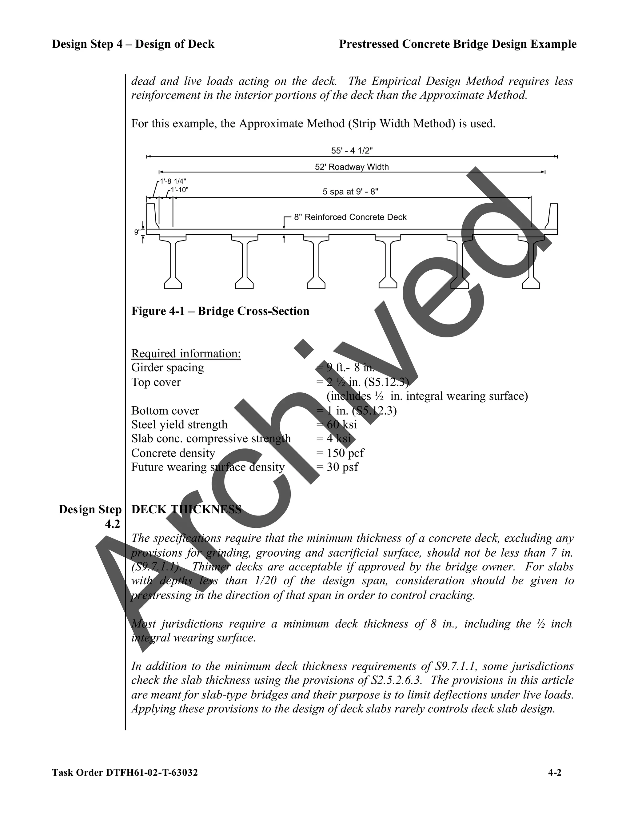 Design Step 4 – Design of Deck Prestressed Concrete Bridge Design Example
Task Order DTFH61-02-T-63032 4-2
dead and live loads acting on the deck. The Empirical Design Method requires less
reinforcement in the interior portions of the deck than the Approximate Method.
For this example, the Approximate Method (Strip Width Method) is used.
8" Reinforced Concrete Deck
1'-10"
1'-8 1/4"
5 spa at 9' - 8"
9"
55' - 4 1/2"
52' Roadway Width
Figure 4-1 – Bridge Cross-Section
Required information:
Girder spacing = 9 ft.- 8 in.
Top cover = 2 ½ in. (S5.12.3)
(includes ½ in. integral wearing surface)
Bottom cover = 1 in. (S5.12.3)
Steel yield strength = 60 ksi
Slab conc. compressive strength = 4 ksi
Concrete density = 150 pcf
Future wearing surface density = 30 psf
Design Step
4.2
DECK THICKNESS
The specifications require that the minimum thickness of a concrete deck, excluding any
provisions for grinding, grooving and sacrificial surface, should not be less than 7 in.
(S9.7.1.1). Thinner decks are acceptable if approved by the bridge owner. For slabs
with depths less than 1/20 of the design span, consideration should be given to
prestressing in the direction of that span in order to control cracking.
Most jurisdictions require a minimum deck thickness of 8 in., including the ½ inch
integral wearing surface.
In addition to the minimum deck thickness requirements of S9.7.1.1, some jurisdictions
check the slab thickness using the provisions of S2.5.2.6.3. The provisions in this article
are meant for slab-type bridges and their purpose is to limit deflections under live loads.
Applying these provisions to the design of deck slabs rarely controls deck slab design.
A
r
c
h
i
v
e
d
 
