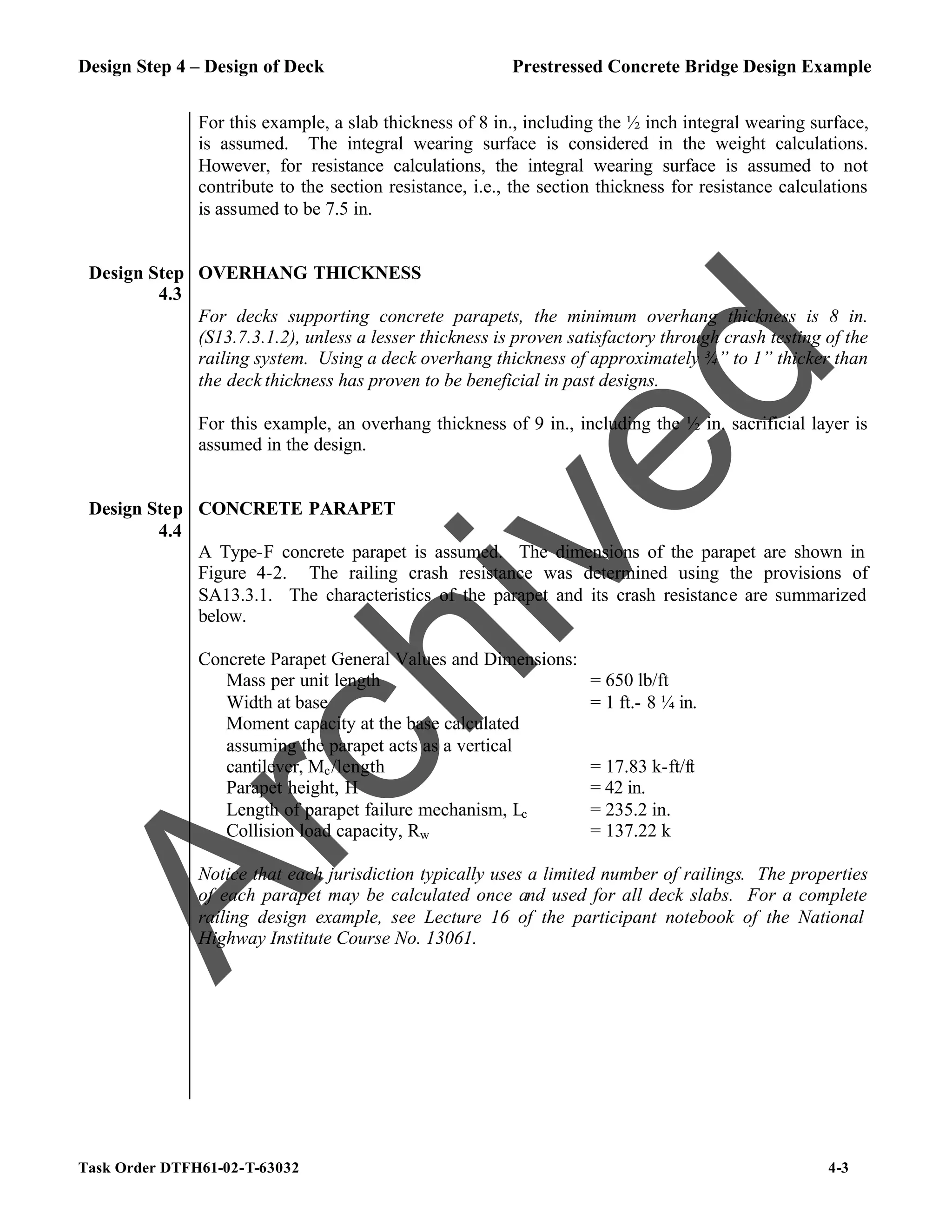 Design Step 4 – Design of Deck Prestressed Concrete Bridge Design Example
Task Order DTFH61-02-T-63032 4-3
For this example, a slab thickness of 8 in., including the ½ inch integral wearing surface,
is assumed. The integral wearing surface is considered in the weight calculations.
However, for resistance calculations, the integral wearing surface is assumed to not
contribute to the section resistance, i.e., the section thickness for resistance calculations
is assumed to be 7.5 in.
Design Step
4.3
OVERHANG THICKNESS
For decks supporting concrete parapets, the minimum overhang thickness is 8 in.
(S13.7.3.1.2), unless a lesser thickness is proven satisfactory through crash testing of the
railing system. Using a deck overhang thickness of approximately ¾” to 1” thicker than
the deck thickness has proven to be beneficial in past designs.
For this example, an overhang thickness of 9 in., including the ½ in. sacrificial layer is
assumed in the design.
Design Step
4.4
CONCRETE PARAPET
A Type-F concrete parapet is assumed. The dimensions of the parapet are shown in
Figure 4-2. The railing crash resistance was determined using the provisions of
SA13.3.1. The characteristics of the parapet and its crash resistance are summarized
below.
Concrete Parapet General Values and Dimensions:
Mass per unit length = 650 lb/ft
Width at base = 1 ft.- 8 ¼ in.
Moment capacity at the base calculated
assuming the parapet acts as a vertical
cantilever, Mc/length = 17.83 k-ft/ft
Parapet height, H = 42 in.
Length of parapet failure mechanism, Lc = 235.2 in.
Collision load capacity, Rw = 137.22 k
Notice that each jurisdiction typically uses a limited number of railings. The properties
of each parapet may be calculated once and used for all deck slabs. For a complete
railing design example, see Lecture 16 of the participant notebook of the National
Highway Institute Course No. 13061.
A
r
c
h
i
v
e
d
 