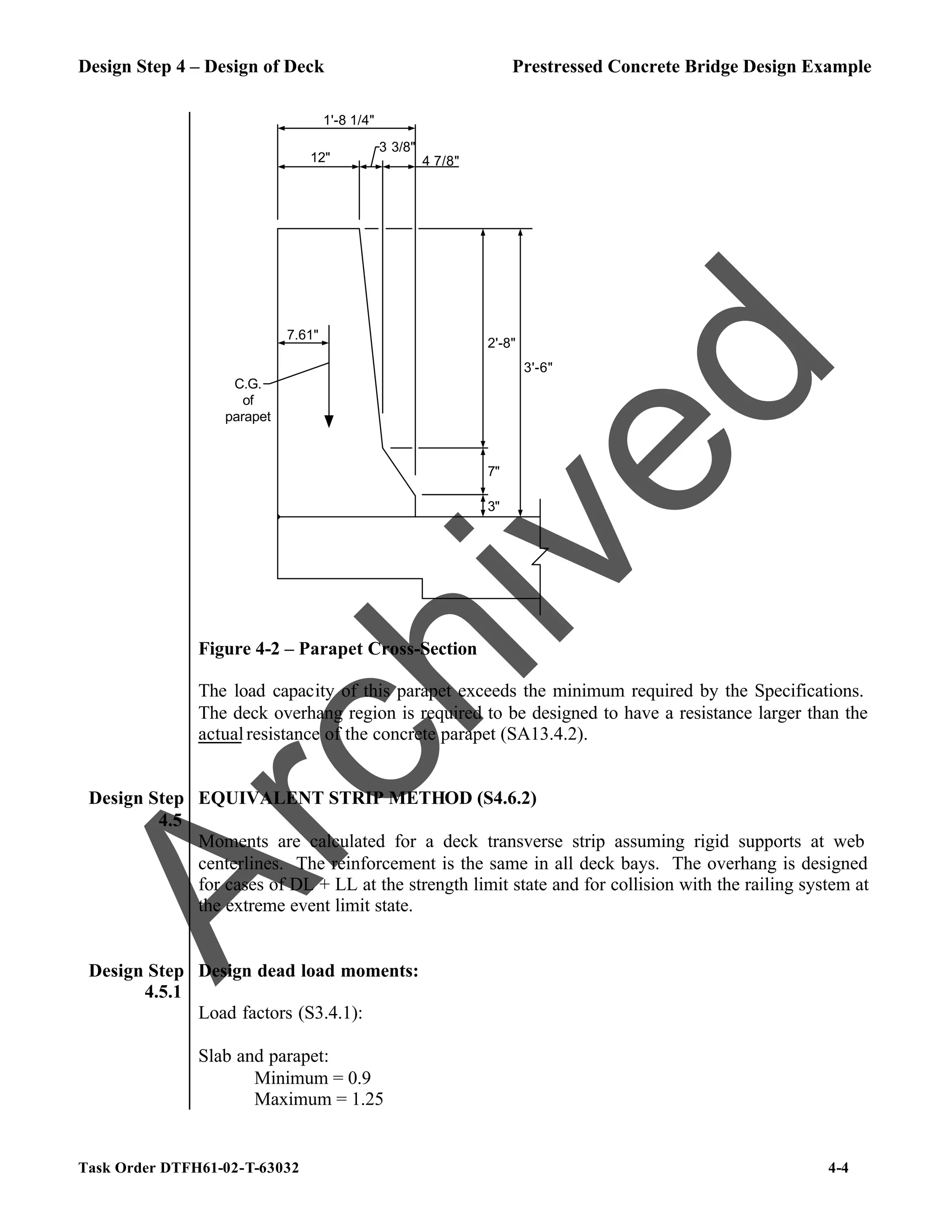 Design Step 4 – Design of Deck Prestressed Concrete Bridge Design Example
Task Order DTFH61-02-T-63032 4-4
1'-8 1/4"
12"
3 3/8"
4 7/8"
3"
7"
2'-8"
3'-6"
7.61"
C.G.
of
parapet
Figure 4-2 – Parapet Cross-Section
The load capacity of this parapet exceeds the minimum required by the Specifications.
The deck overhang region is required to be designed to have a resistance larger than the
actualresistance of the concrete parapet (SA13.4.2).
Design Step
4.5
EQUIVALENT STRIP METHOD (S4.6.2)
Moments are calculated for a deck transverse strip assuming rigid supports at web
centerlines. The reinforcement is the same in all deck bays. The overhang is designed
for cases of DL + LL at the strength limit state and for collision with the railing system at
the extreme event limit state.
Design Step
4.5.1
Design dead load moments:
Load factors (S3.4.1):
Slab and parapet:
Minimum = 0.9
Maximum = 1.25
A
r
c
h
i
v
e
d
 