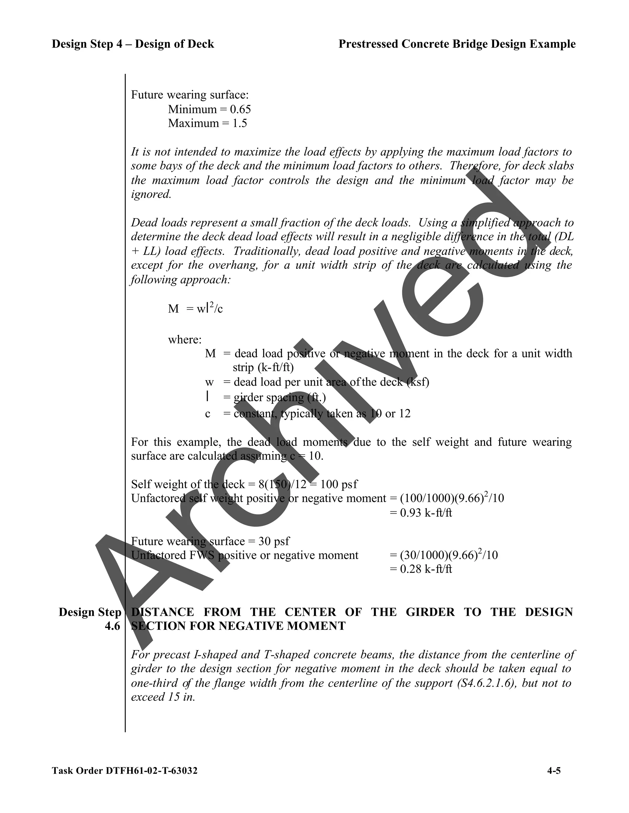 Design Step 4 – Design of Deck Prestressed Concrete Bridge Design Example
Task Order DTFH61-02-T-63032 4-5
Future wearing surface:
Minimum = 0.65
Maximum = 1.5
It is not intended to maximize the load effects by applying the maximum load factors to
some bays of the deck and the minimum load factors to others. Therefore, for deck slabs
the maximum load factor controls the design and the minimum load factor may be
ignored.
Dead loads represent a small fraction of the deck loads. Using a simplified approach to
determine the deck dead load effects will result in a negligible difference in the total (DL
+ LL) load effects. Traditionally, dead load positive and negative moments in the deck,
except for the overhang, for a unit width strip of the deck are calculated using the
following approach:
M = wl2
/c
where:
M = dead load positive or negative moment in the deck for a unit width
strip (k-ft/ft)
w = dead load per unit area ofthe deck (ksf)
l = girder spacing (ft.)
c = constant, typically taken as 10 or 12
For this example, the dead load moments due to the self weight and future wearing
surface are calculated assuming c = 10.
Self weight of the deck = 8(150)/12 = 100 psf
Unfactored self weight positive or negative moment = (100/1000)(9.66)2
/10
= 0.93 k-ft/ft
Future wearing surface = 30 psf
Unfactored FWS positive or negative moment = (30/1000)(9.66)2
/10
= 0.28 k-ft/ft
Design Step
4.6
DISTANCE FROM THE CENTER OF THE GIRDER TO THE DESIGN
SECTION FOR NEGATIVE MOMENT
For precast I-shaped and T-shaped concrete beams, the distance from the centerline of
girder to the design section for negative moment in the deck should be taken equal to
one-third of the flange width from the centerline of the support (S4.6.2.1.6), but not to
exceed 15 in.
A
r
c
h
i
v
e
d
 
