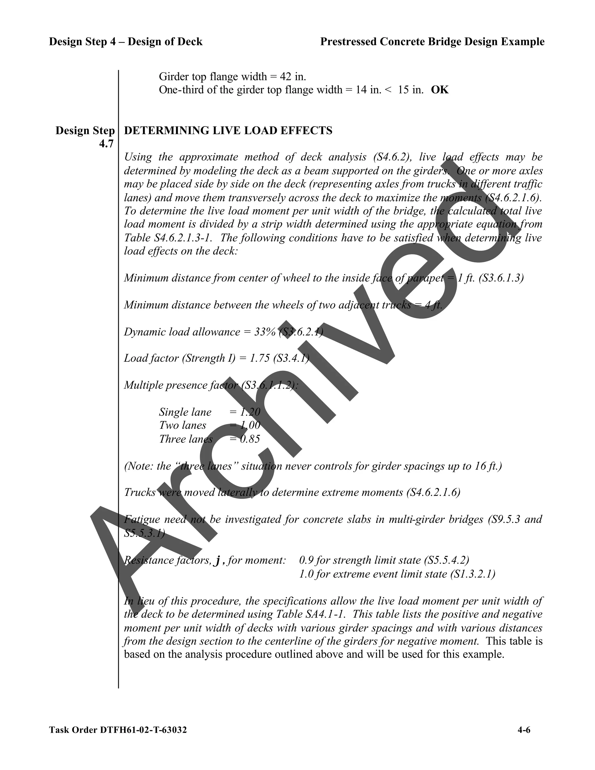 Design Step 4 – Design of Deck Prestressed Concrete Bridge Design Example
Task Order DTFH61-02-T-63032 4-6
Girder top flange width = 42 in.
One-third of the girder top flange width = 14 in. < 15 in. OK
Design Step
4.7
DETERMINING LIVE LOAD EFFECTS
Using the approximate method of deck analysis (S4.6.2), live load effects may be
determined by modeling the deck as a beam supported on the girders. One or more axles
may be placed side by side on the deck (representing axles from trucks in different traffic
lanes) and move them transversely across the deck to maximize the moments (S4.6.2.1.6).
To determine the live load moment per unit width of the bridge, the calculated total live
load moment is divided by a strip width determined using the appropriate equation from
Table S4.6.2.1.3-1. The following conditions have to be satisfied when determining live
load effects on the deck:
Minimum distance from center of wheel to the inside face of parapet = 1 ft. (S3.6.1.3)
Minimum distance between the wheels of two adjacent trucks = 4 ft.
Dynamic load allowance = 33% (S3.6.2.1)
Load factor (Strength I) = 1.75 (S3.4.1)
Multiple presence factor (S3.6.1.1.2):
Single lane = 1.20
Two lanes = 1.00
Three lanes = 0.85
(Note: the “three lanes” situation never controls for girder spacings up to 16 ft.)
Trucks were moved laterally to determine extreme moments (S4.6.2.1.6)
Fatigue need not be investigated for concrete slabs in multi-girder bridges (S9.5.3 and
S5.5.3.1)
Resistance factors, ϕ, for moment: 0.9 for strength limit state (S5.5.4.2)
1.0 for extreme event limit state (S1.3.2.1)
In lieu of this procedure, the specifications allow the live load moment per unit width of
the deck to be determined using Table SA4.1-1. This table lists the positive and negative
moment per unit width of decks with various girder spacings and with various distances
from the design section to the centerline of the girders for negative moment. This table is
based on the analysis procedure outlined above and will be used for this example.
A
r
c
h
i
v
e
d
 