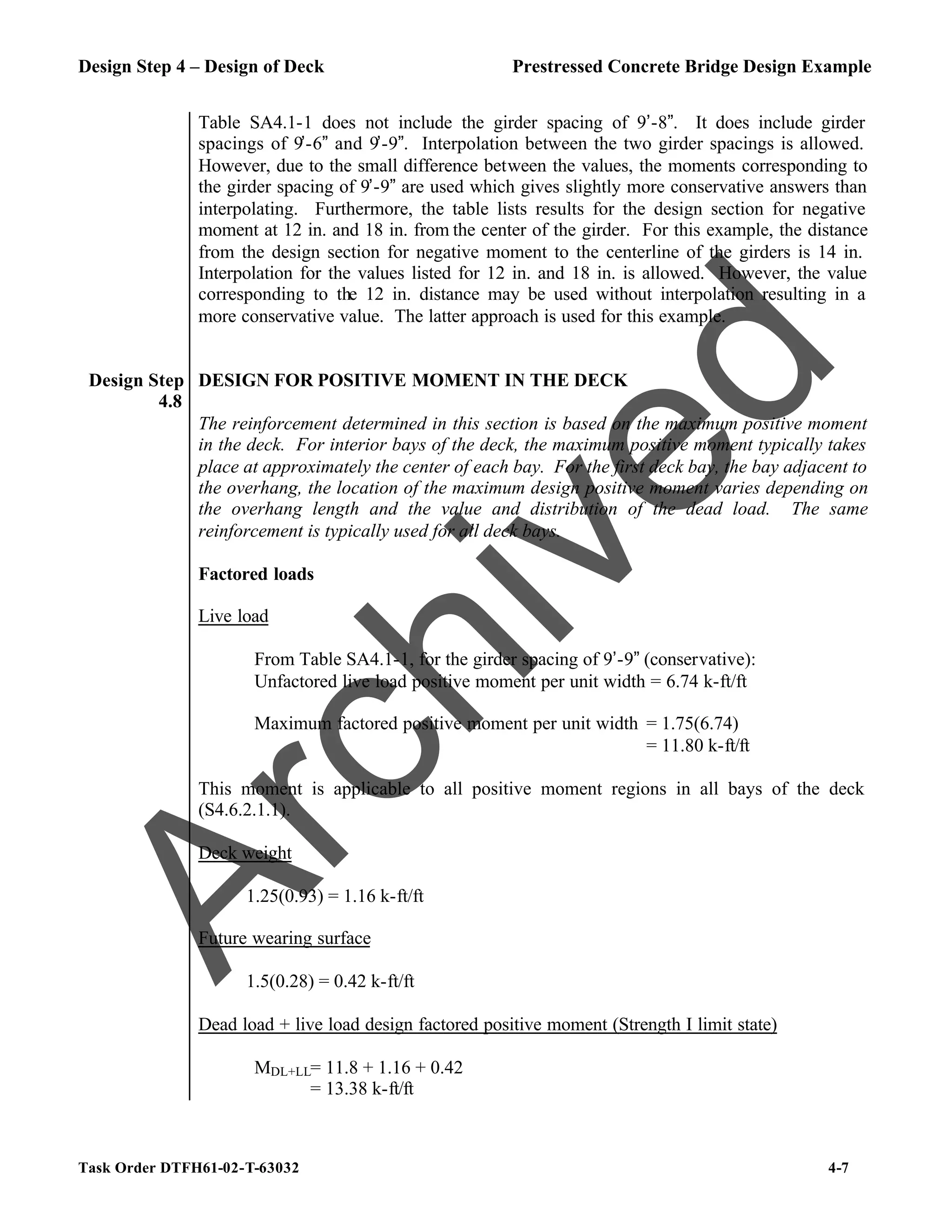 Design Step 4 – Design of Deck Prestressed Concrete Bridge Design Example
Task Order DTFH61-02-T-63032 4-7
Table SA4.1-1 does not include the girder spacing of 9’-8”. It does include girder
spacings of 9’-6” and 9’-9”. Interpolation between the two girder spacings is allowed.
However, due to the small difference between the values, the moments corresponding to
the girder spacing of 9’-9” are used which gives slightly more conservative answers than
interpolating. Furthermore, the table lists results for the design section for negative
moment at 12 in. and 18 in. from the center of the girder. For this example, the distance
from the design section for negative moment to the centerline of the girders is 14 in.
Interpolation for the values listed for 12 in. and 18 in. is allowed. However, the value
corresponding to the 12 in. distance may be used without interpolation resulting in a
more conservative value. The latter approach is used for this example.
Design Step
4.8
DESIGN FOR POSITIVE MOMENT IN THE DECK
The reinforcement determined in this section is based on the maximum positive moment
in the deck. For interior bays of the deck, the maximum positive moment typically takes
place at approximately the center of each bay. For the first deck bay, the bay adjacent to
the overhang, the location of the maximum design positive moment varies depending on
the overhang length and the value and distribution of the dead load. The same
reinforcement is typically used for all deck bays.
Factored loads
Live load
From Table SA4.1-1, for the girder spacing of 9’-9” (conservative):
Unfactored live load positive moment per unit width = 6.74 k-ft/ft
Maximum factored positive moment per unit width = 1.75(6.74)
= 11.80 k-ft/ft
This moment is applicable to all positive moment regions in all bays of the deck
(S4.6.2.1.1).
Deck weight
1.25(0.93) = 1.16 k-ft/ft
Future wearing surface
1.5(0.28) = 0.42 k-ft/ft
Dead load + live load design factored positive moment (Strength I limit state)
MDL+LL= 11.8 + 1.16 + 0.42
= 13.38 k-ft/ft
A
r
c
h
i
v
e
d
 