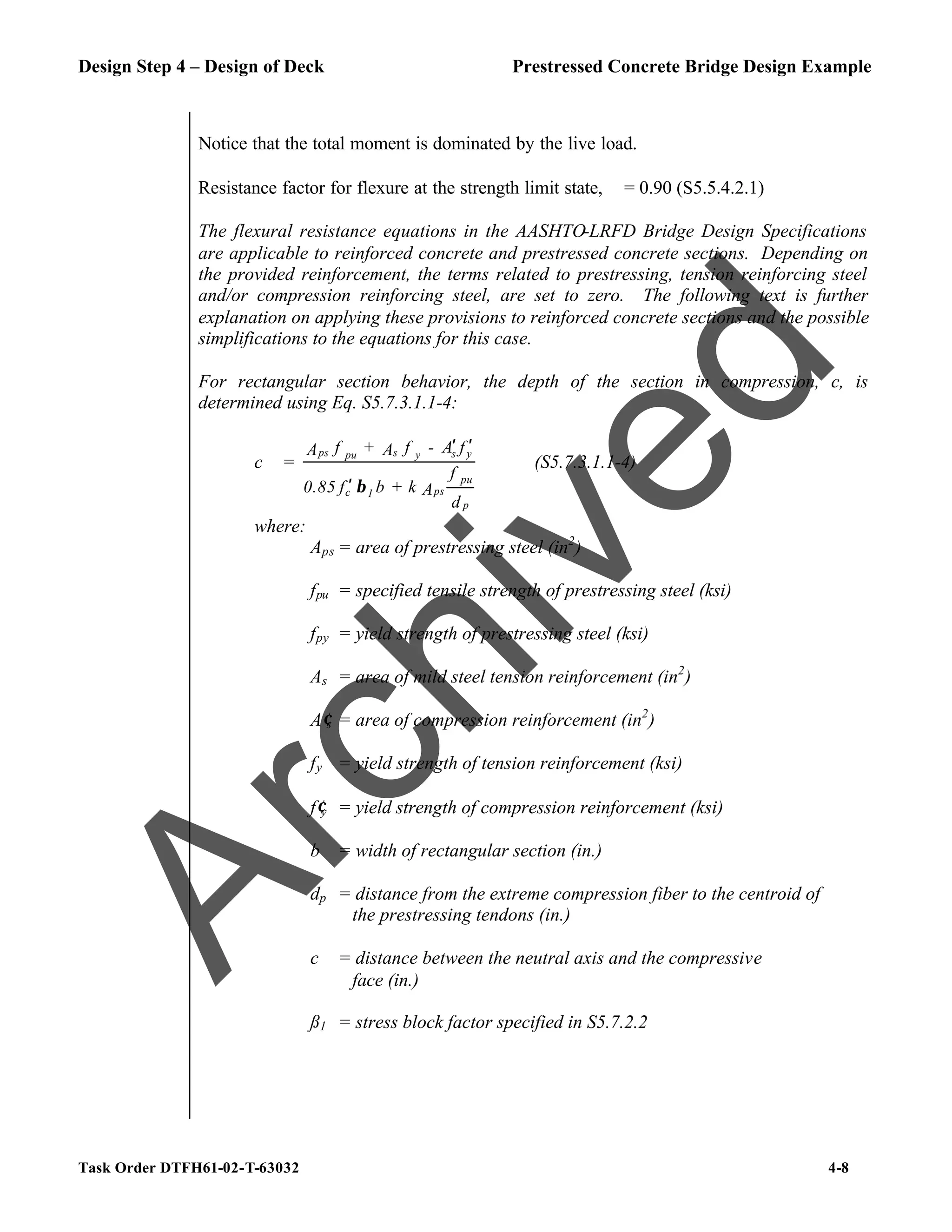 Design Step 4 – Design of Deck Prestressed Concrete Bridge Design Example
Task Order DTFH61-02-T-63032 4-8
Notice that the total moment is dominated by the live load.
Resistance factor for flexure at the strength limit state, ϕ = 0.90 (S5.5.4.2.1)
The flexural resistance equations in the AASHTO-LRFD Bridge Design Specifications
are applicable to reinforced concrete and prestressed concrete sections. Depending on
the provided reinforcement, the terms related to prestressing, tension reinforcing steel
and/or compression reinforcing steel, are set to zero. The following text is further
explanation on applying these provisions to reinforced concrete sections and the possible
simplifications to the equations for this case.
For rectangular section behavior, the depth of the section in compression, c, is
determined using Eq. S5.7.3.1.1-4:
c =
d
f
A
k
+
b
f
0.85
f
A
-
f
A
+
f
A
p
pu
ps
1
c
y
s
y
s
pu
ps
β
′
′
′
(S5.7.3.1.1-4)
where:
Aps = area of prestressing steel (in2
)
fpu = specified tensile strength of prestressing steel (ksi)
fpy = yield strength of prestressing steel (ksi)
As = area of mild steel tension reinforcement (in2
)
A′s = area of compression reinforcement (in2
)
fy = yield strength of tension reinforcement (ksi)
f′y = yield strength of compression reinforcement (ksi)
b = width of rectangular section (in.)
dp = distance from the extreme compression fiber to the centroid of
the prestressing tendons (in.)
c = distance between the neutral axis and the compressive
face (in.)
ß1 = stress block factor specified in S5.7.2.2
A
r
c
h
i
v
e
d
 
