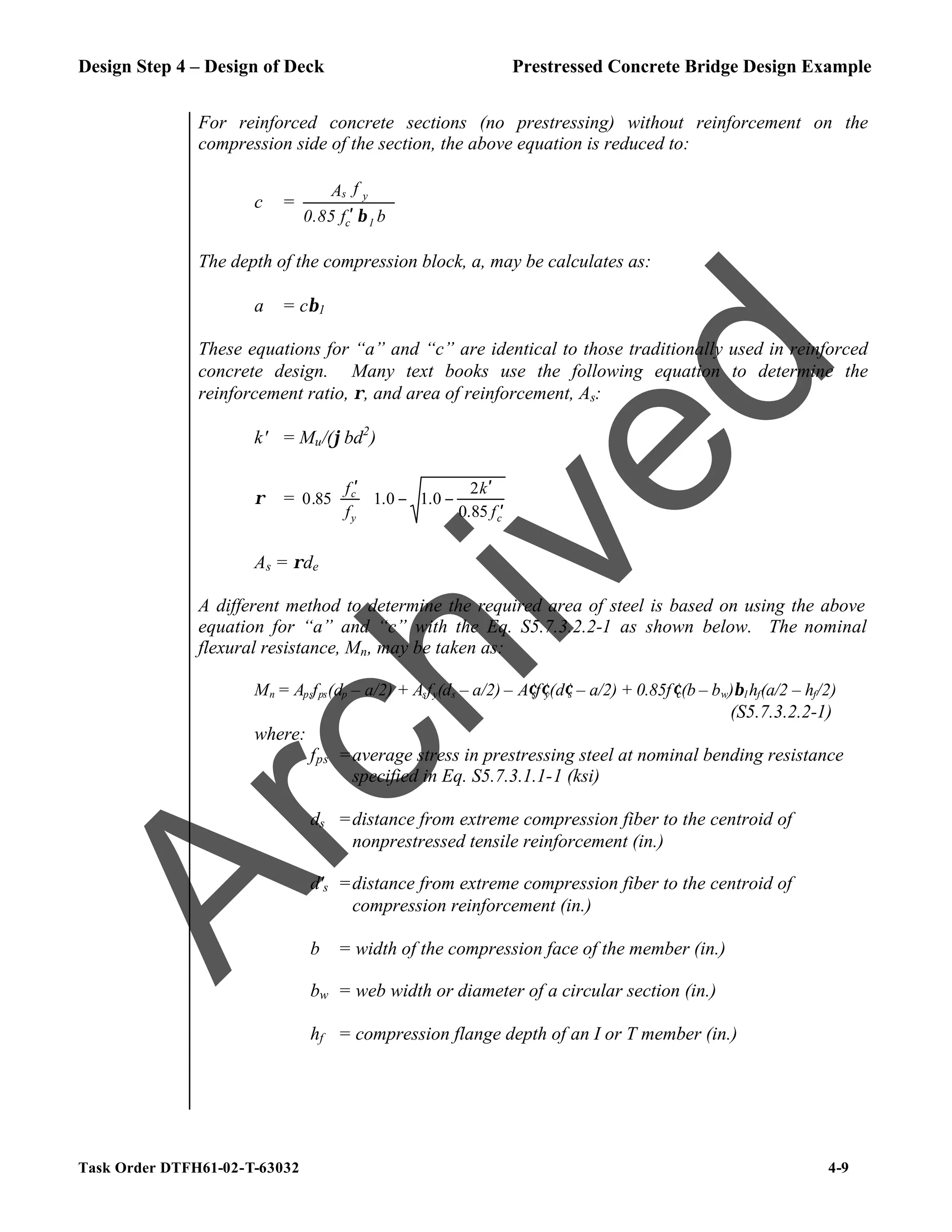 Design Step 4 – Design of Deck Prestressed Concrete Bridge Design Example
Task Order DTFH61-02-T-63032 4-9
For reinforced concrete sections (no prestressing) without reinforcement on the
compression side of the section, the above equation is reduced to:
c =
b
f
0.85
f
A
1
c
y
s
β
′
The depth of the compression block, a, may be calculates as:
a = cβ1
These equations for “a” and “c” are identical to those traditionally used in reinforced
concrete design. Many text books use the following equation to determine the
reinforcement ratio, ρ, and area of reinforcement, As:
k' = Mu/(ϕbd2
)
ρ =








′
′
−
−







 ′
c
y
c
f
k
f
f
85
.
0
2
0
.
1
0
.
1
85
.
0
As = ρde
A different method to determine the required area of steel is based on using the above
equation for “a” and “c” with the Eq. S5.7.3.2.2-1 as shown below. The nominal
flexural resistance, Mn, may be taken as:
Mn = Apsfps(dp – a/2) + Asfy(ds – a/2) – A′sf′y(d′s – a/2) + 0.85f′c(b – bw)β1hf(a/2 – hf/2)
(S5.7.3.2.2-1)
where:
fps =average stress in prestressing steel at nominal bending resistance
specified in Eq. S5.7.3.1.1-1 (ksi)
ds =distance from extreme compression fiber to the centroid of
nonprestressed tensile reinforcement (in.)
d's =distance from extreme compression fiber to the centroid of
compression reinforcement (in.)
b = width of the compression face of the member (in.)
bw = web width or diameter of a circular section (in.)
hf = compression flange depth of an I or T member (in.)
A
r
c
h
i
v
e
d
 