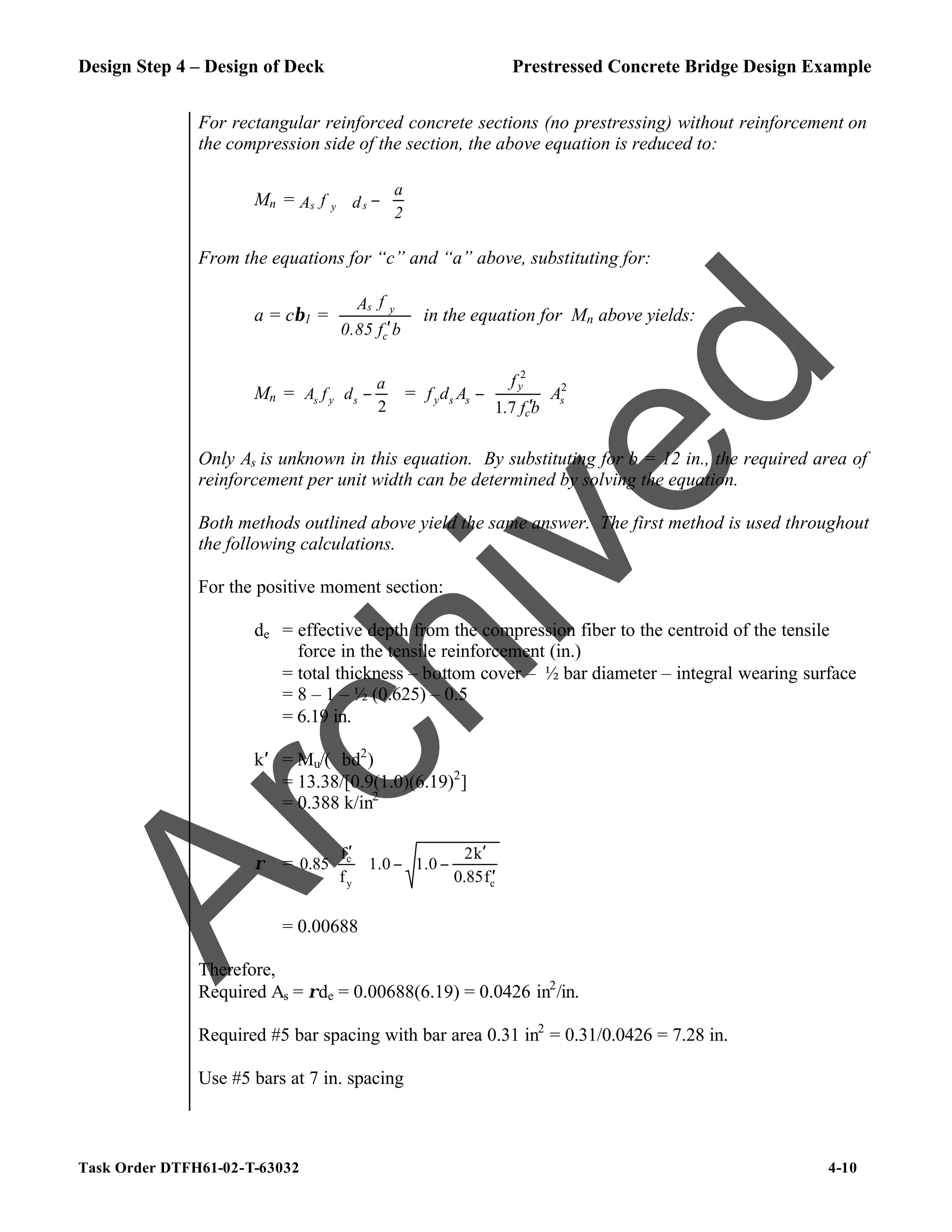 Design Step 4 – Design of Deck Prestressed Concrete Bridge Design Example
Task Order DTFH61-02-T-63032 4-10
For rectangular reinforced concrete sections (no prestressing) without reinforcement on
the compression side of the section, the above equation is reduced to:
Mn =
2
a
d
f
A s
y
s 





−
From the equations for “c” and “a” above, substituting for:
a = cβ1 =
b
f
0.85
f
A
c
y
s
′
in the equation for Mn above yields:
Mn = 





−
2
a
d
f
A s
y
s = 2
2
7
.
1
s
c
y
s
s
y A
b
f
f
A
d
f








′
−
Only As is unknown in this equation. By substituting for b = 12 in., the required area of
reinforcement per unit width can be determined by solving the equation.
Both methods outlined above yield the same answer. The first method is used throughout
the following calculations.
For the positive moment section:
de = effective depth from the compression fiber to the centroid of the tensile
force in the tensile reinforcement (in.)
= total thickness – bottom cover – ½ bar diameter – integral wearing surface
= 8 – 1 – ½ (0.625) – 0.5
= 6.19 in.
k′ = Mu/(ϕbd2
)
= 13.38/[0.9(1.0)(6.19)2
]
= 0.388 k/in2
ρ =








′
′
−
−







 ′
c
y
c
f
0.85
k
2
1.0
1.0
f
f
0.85
= 0.00688
Therefore,
Required As = ρde = 0.00688(6.19) = 0.0426 in2
/in.
Required #5 bar spacing with bar area 0.31 in2
= 0.31/0.0426 = 7.28 in.
Use #5 bars at 7 in. spacing
A
r
c
h
i
v
e
d
 