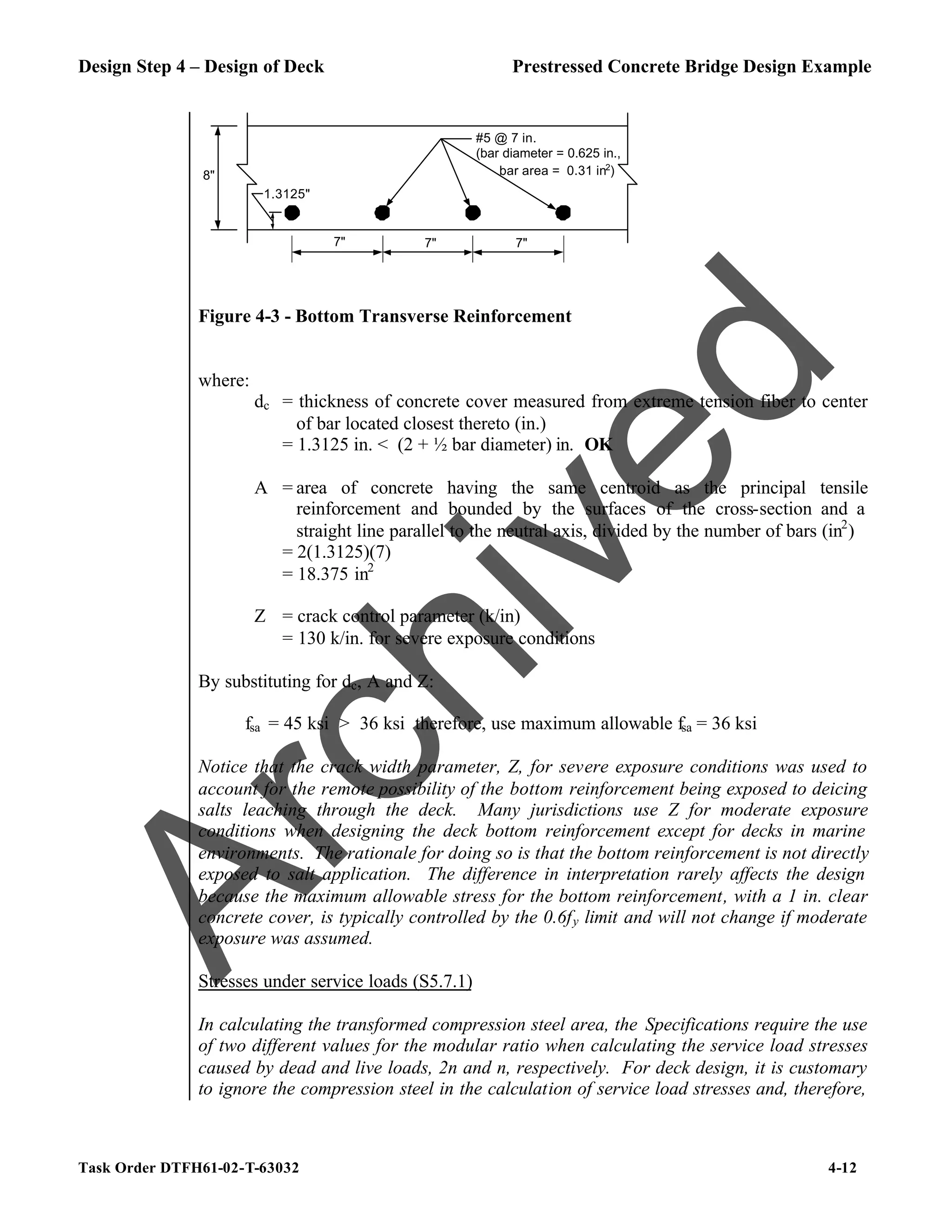 Design Step 4 – Design of Deck Prestressed Concrete Bridge Design Example
Task Order DTFH61-02-T-63032 4-12
7" 7" 7"
1.3125"
#5 @ 7 in.
(bar diameter = 0.625 in.,
bar area = 0.31 in2
)
8"
Figure 4-3 - Bottom Transverse Reinforcement
where:
dc = thickness of concrete cover measured from extreme tension fiber to center
of bar located closest thereto (in.)
= 1.3125 in. < (2 + ½ bar diameter) in. OK
A = area of concrete having the same centroid as the principal tensile
reinforcement and bounded by the surfaces of the cross-section and a
straight line parallel to the neutral axis, divided by the number of bars (in2
)
= 2(1.3125)(7)
= 18.375 in2
Z = crack control parameter (k/in)
= 130 k/in. for severe exposure conditions
By substituting for dc, A and Z:
fsa = 45 ksi > 36 ksi therefore, use maximum allowable fsa = 36 ksi
Notice that the crack width parameter, Z, for severe exposure conditions was used to
account for the remote possibility of the bottom reinforcement being exposed to deicing
salts leaching through the deck. Many jurisdictions use Z for moderate exposure
conditions when designing the deck bottom reinforcement except for decks in marine
environments. The rationale for doing so is that the bottom reinforcement is not directly
exposed to salt application. The difference in interpretation rarely affects the design
because the maximum allowable stress for the bottom reinforcement, with a 1 in. clear
concrete cover, is typically controlled by the 0.6fy limit and will not change if moderate
exposure was assumed.
Stresses under service loads (S5.7.1)
In calculating the transformed compression steel area, the Specifications require the use
of two different values for the modular ratio when calculating the service load stresses
caused by dead and live loads, 2n and n, respectively. For deck design, it is customary
to ignore the compression steel in the calculation of service load stresses and, therefore,
A
r
c
h
i
v
e
d
 