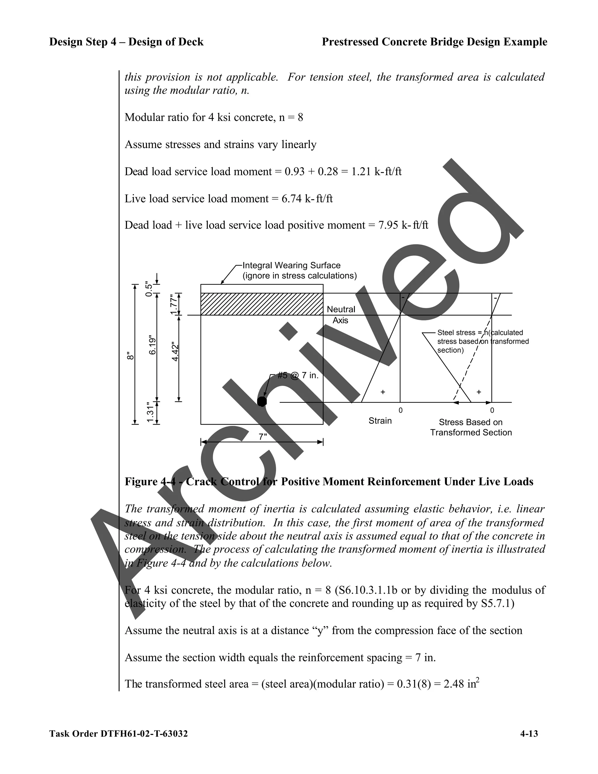 Design Step 4 – Design of Deck Prestressed Concrete Bridge Design Example
Task Order DTFH61-02-T-63032 4-13
this provision is not applicable. For tension steel, the transformed area is calculated
using the modular ratio, n.
Modular ratio for 4 ksi concrete, n = 8
Assume stresses and strains vary linearly
Dead load service load moment = 0.93 + 0.28 = 1.21 k-ft/ft
Live load service load moment = 6.74 k-ft/ft
Dead load + live load service load positive moment = 7.95 k-ft/ft
Neutral
Axis
#5 @ 7 in.
Integral Wearing Surface
(ignore in stress calculations)
6.19"
4.42"
1.77"
0.5"
1.31"
8"
7"
+
-
Strain
0
Stress Based on
Transformed Section
0
-
Steel stress = n(calculated
stress based on transformed
section)
+
Figure 4-4 - Crack Control for Positive Moment Reinforcement Under Live Loads
The transformed moment of inertia is calculated assuming elastic behavior, i.e. linear
stress and strain distribution. In this case, the first moment of area of the transformed
steel on the tension side about the neutral axis is assumed equal to that of the concrete in
compression. The process of calculating the transformed moment of inertia is illustrated
in Figure 4-4 and by the calculations below.
For 4 ksi concrete, the modular ratio, n = 8 (S6.10.3.1.1b or by dividing the modulus of
elasticity of the steel by that of the concrete and rounding up as required by S5.7.1)
Assume the neutral axis is at a distance “y” from the compression face of the section
Assume the section width equals the reinforcement spacing = 7 in.
The transformed steel area = (steel area)(modular ratio) = 0.31(8) = 2.48 in2
A
r
c
h
i
v
e
d
 