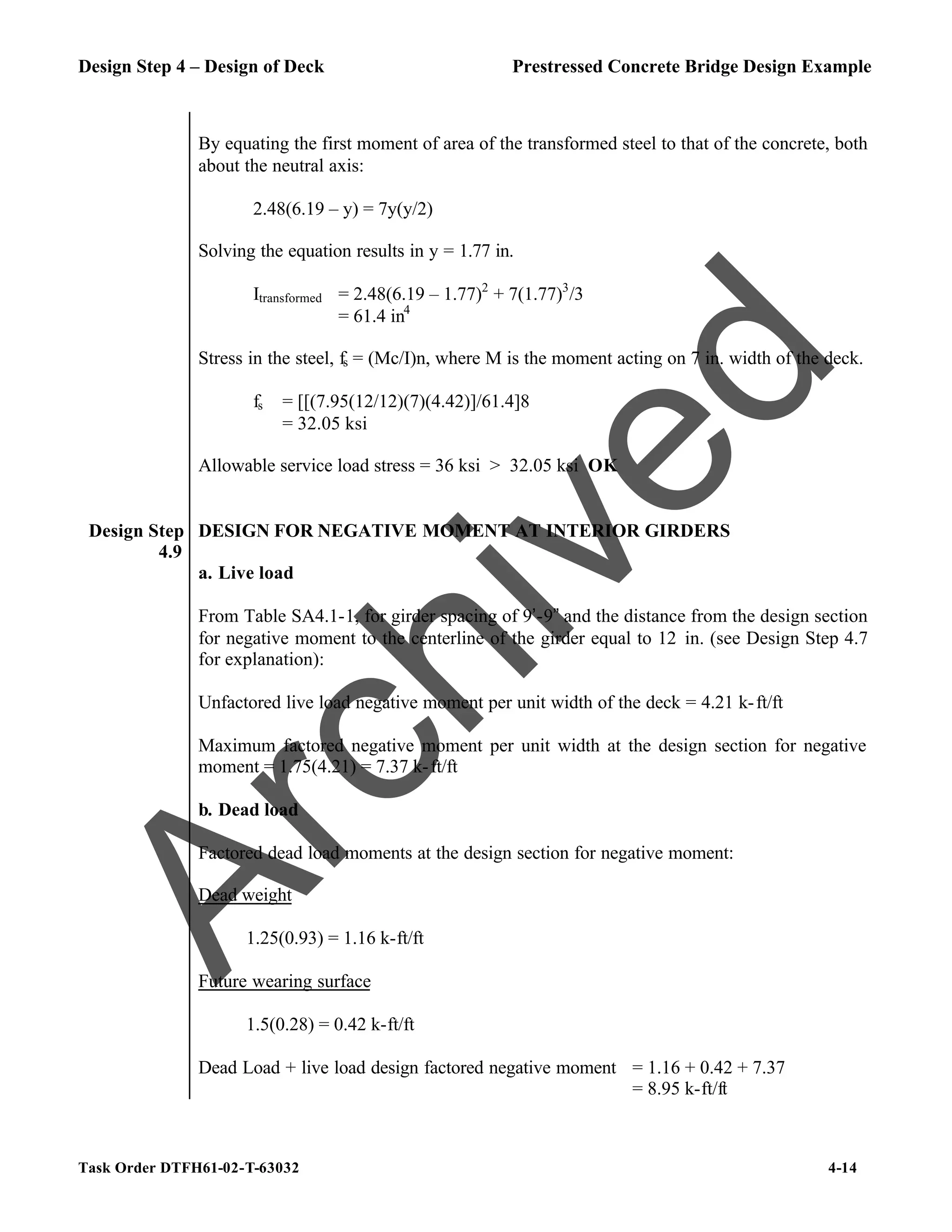 Design Step 4 – Design of Deck Prestressed Concrete Bridge Design Example
Task Order DTFH61-02-T-63032 4-14
By equating the first moment of area of the transformed steel to that of the concrete, both
about the neutral axis:
2.48(6.19 – y) = 7y(y/2)
Solving the equation results in y = 1.77 in.
Itransformed = 2.48(6.19 – 1.77)2
+ 7(1.77)3
/3
= 61.4 in4
Stress in the steel, fs = (Mc/I)n, where M is the moment acting on 7 in. width of the deck.
fs = [[(7.95(12/12)(7)(4.42)]/61.4]8
= 32.05 ksi
Allowable service load stress = 36 ksi > 32.05 ksi OK
Design Step
4.9
DESIGN FOR NEGATIVE MOMENT AT INTERIOR GIRDERS
a. Live load
From Table SA4.1-1, for girder spacing of 9’-9” and the distance from the design section
for negative moment to the centerline of the girder equal to 12 in. (see Design Step 4.7
for explanation):
Unfactored live load negative moment per unit width of the deck = 4.21 k-ft/ft
Maximum factored negative moment per unit width at the design section for negative
moment = 1.75(4.21) = 7.37 k-ft/ft
b. Dead load
Factored dead load moments at the design section for negative moment:
Dead weight
1.25(0.93) = 1.16 k-ft/ft
Future wearing surface
1.5(0.28) = 0.42 k-ft/ft
Dead Load + live load design factored negative moment = 1.16 + 0.42 + 7.37
= 8.95 k-ft/ft
A
r
c
h
i
v
e
d
 