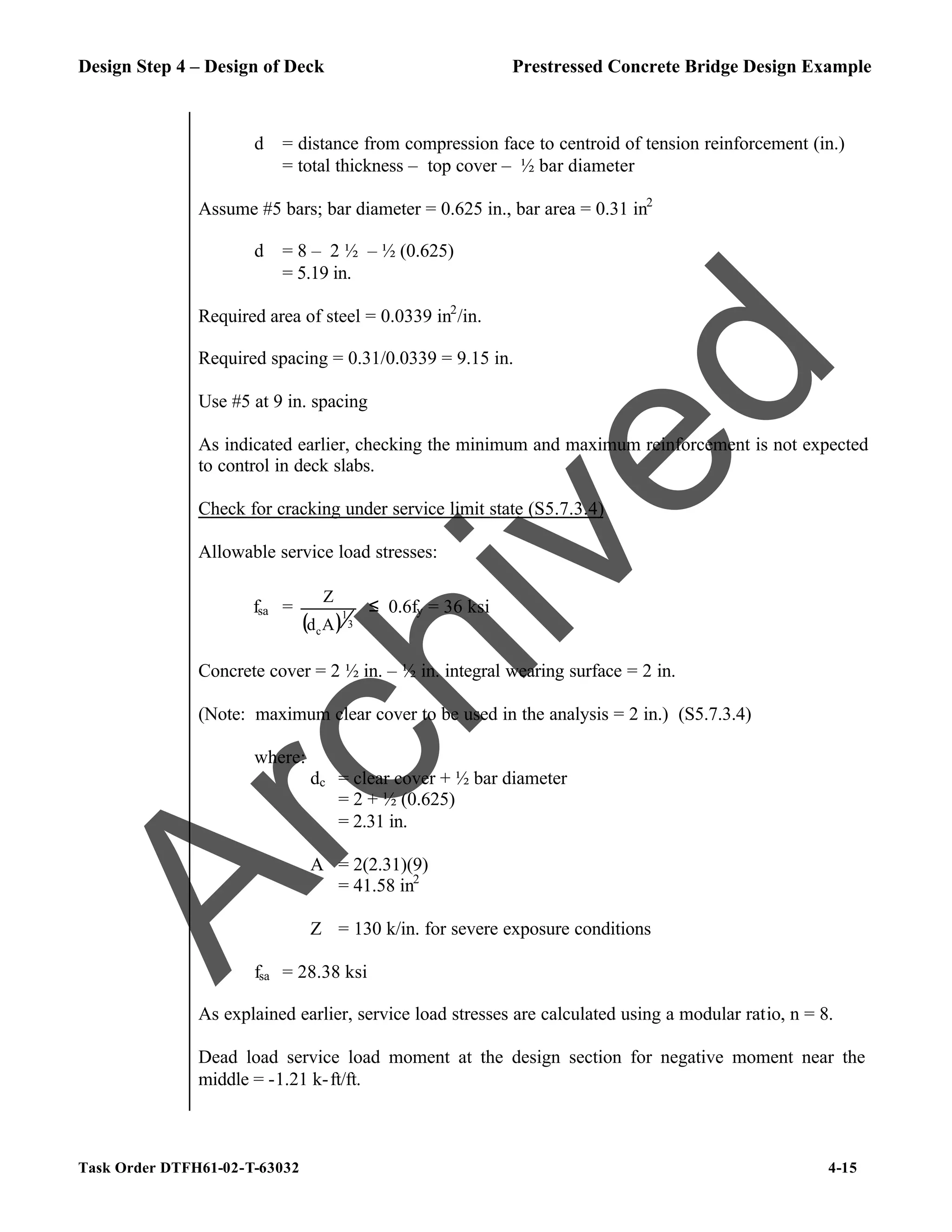 Design Step 4 – Design of Deck Prestressed Concrete Bridge Design Example
Task Order DTFH61-02-T-63032 4-15
d = distance from compression face to centroid of tension reinforcement (in.)
= total thickness – top cover – ½ bar diameter
Assume #5 bars; bar diameter = 0.625 in., bar area = 0.31 in2
d = 8 – 2 ½ – ½ (0.625)
= 5.19 in.
Required area of steel = 0.0339 in2
/in.
Required spacing = 0.31/0.0339 = 9.15 in.
Use #5 at 9 in. spacing
As indicated earlier, checking the minimum and maximum reinforcement is not expected
to control in deck slabs.
Check for cracking under service limit state (S5.7.3.4)
Allowable service load stresses:
fsa =
( ) 3
1
cA
d
Z
≤ 0.6fy = 36 ksi
Concrete cover = 2 ½ in. – ½ in. integral wearing surface = 2 in.
(Note: maximum clear cover to be used in the analysis = 2 in.) (S5.7.3.4)
where:
dc = clear cover + ½ bar diameter
= 2 + ½ (0.625)
= 2.31 in.
A = 2(2.31)(9)
= 41.58 in2
Z = 130 k/in. for severe exposure conditions
fsa = 28.38 ksi
As explained earlier, service load stresses are calculated using a modular ratio, n = 8.
Dead load service load moment at the design section for negative moment near the
middle = -1.21 k-ft/ft.
A
r
c
h
i
v
e
d
 