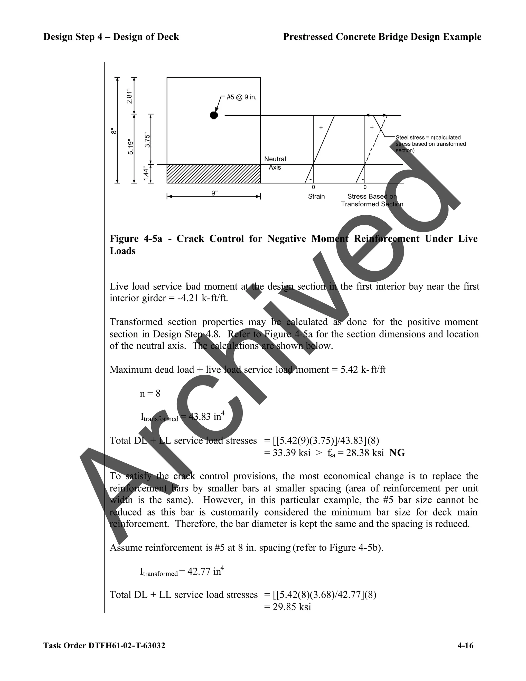 Design Step 4 – Design of Deck Prestressed Concrete Bridge Design Example
Task Order DTFH61-02-T-63032 4-16
#5 @ 9 in.
2.81"
1.44"
5.19"
8"
9"
3.75"
Neutral
Axis
+
-
Strain
0
Stress Based on
Transformed Section
0
-
Steel stress = n(calculated
stress based on transformed
section)
+
Figure 4-5a - Crack Control for Negative Moment Reinforcement Under Live
Loads
Live load service load moment at the design section in the first interior bay near the first
interior girder = -4.21 k-ft/ft.
Transformed section properties may be calculated as done for the positive moment
section in Design Step 4.8. Refer to Figure 4-5a for the section dimensions and location
of the neutral axis. The calculations are shown below.
Maximum dead load + live load service load moment = 5.42 k-ft/ft
n = 8
Itransformed = 43.83 in4
Total DL + LL service load stresses = [[5.42(9)(3.75)]/43.83](8)
= 33.39 ksi > fsa = 28.38 ksi NG
To satisfy the crack control provisions, the most economical change is to replace the
reinforcement bars by smaller bars at smaller spacing (area of reinforcement per unit
width is the same). However, in this particular example, the #5 bar size cannot be
reduced as this bar is customarily considered the minimum bar size for deck main
reinforcement. Therefore, the bar diameter is kept the same and the spacing is reduced.
Assume reinforcement is #5 at 8 in. spacing (refer to Figure 4-5b).
Itransformed = 42.77 in4
Total DL + LL service load stresses = [[5.42(8)(3.68)/42.77](8)
= 29.85 ksi
A
r
c
h
i
v
e
d
 