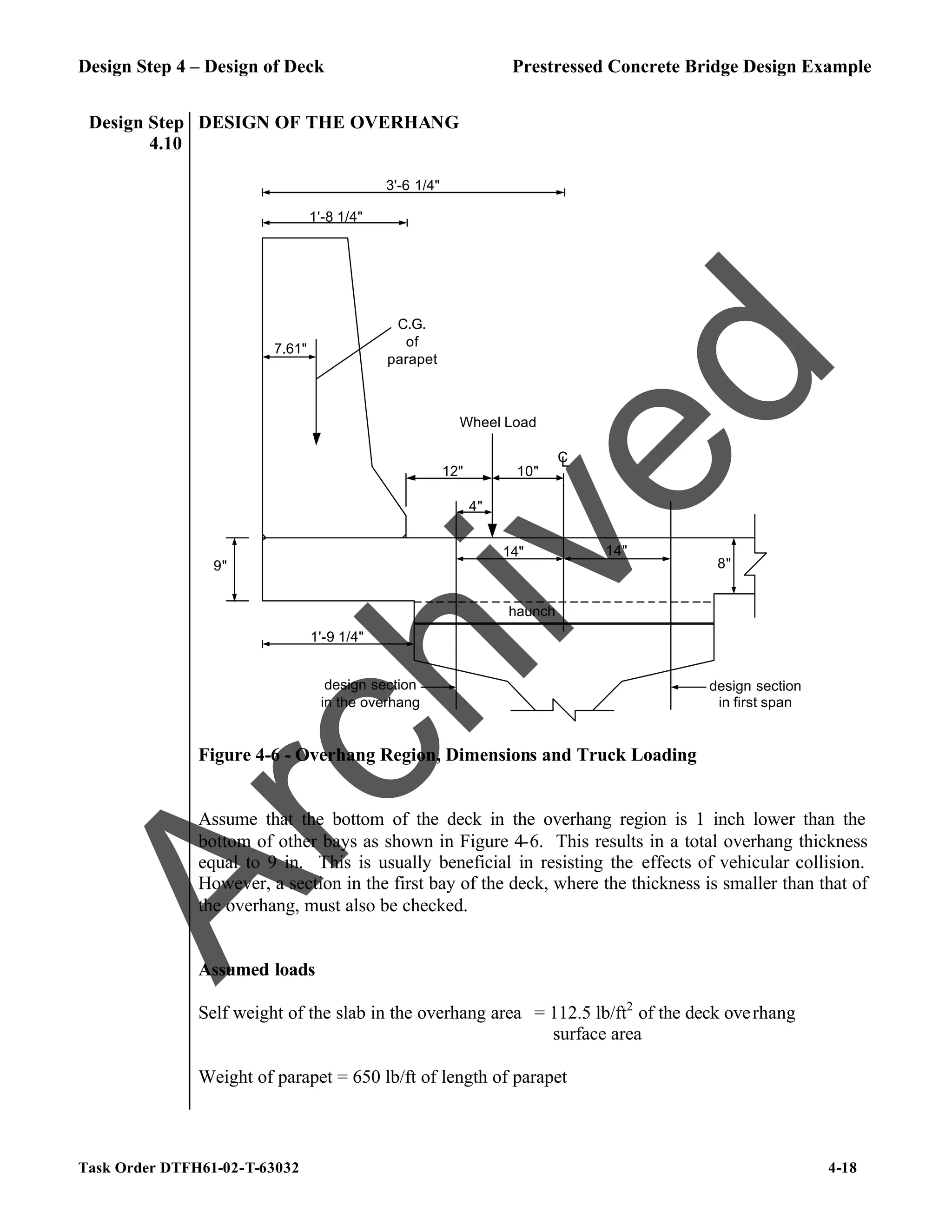 Design Step 4 – Design of Deck Prestressed Concrete Bridge Design Example
Task Order DTFH61-02-T-63032 4-18
Design Step
4.10
DESIGN OF THE OVERHANG
1'-8 1/4"
7.61"
C.G.
of
parapet
10"
12"
Wheel Load
9"
3'-6 1/4"
1'-9 1/4"
14"
4"
design section
in the overhang
C
L
14"
design section
in first span
8"
haunch
Figure 4-6 - Overhang Region, Dimensions and Truck Loading
Assume that the bottom of the deck in the overhang region is 1 inch lower than the
bottom of other bays as shown in Figure 4-6. This results in a total overhang thickness
equal to 9 in. This is usually beneficial in resisting the effects of vehicular collision.
However, a section in the first bay of the deck, where the thickness is smaller than that of
the overhang, must also be checked.
Assumed loads
Self weight of the slab in the overhang area = 112.5 lb/ft2
of the deck overhang
surface area
Weight of parapet = 650 lb/ft of length of parapet
A
r
c
h
i
v
e
d
 