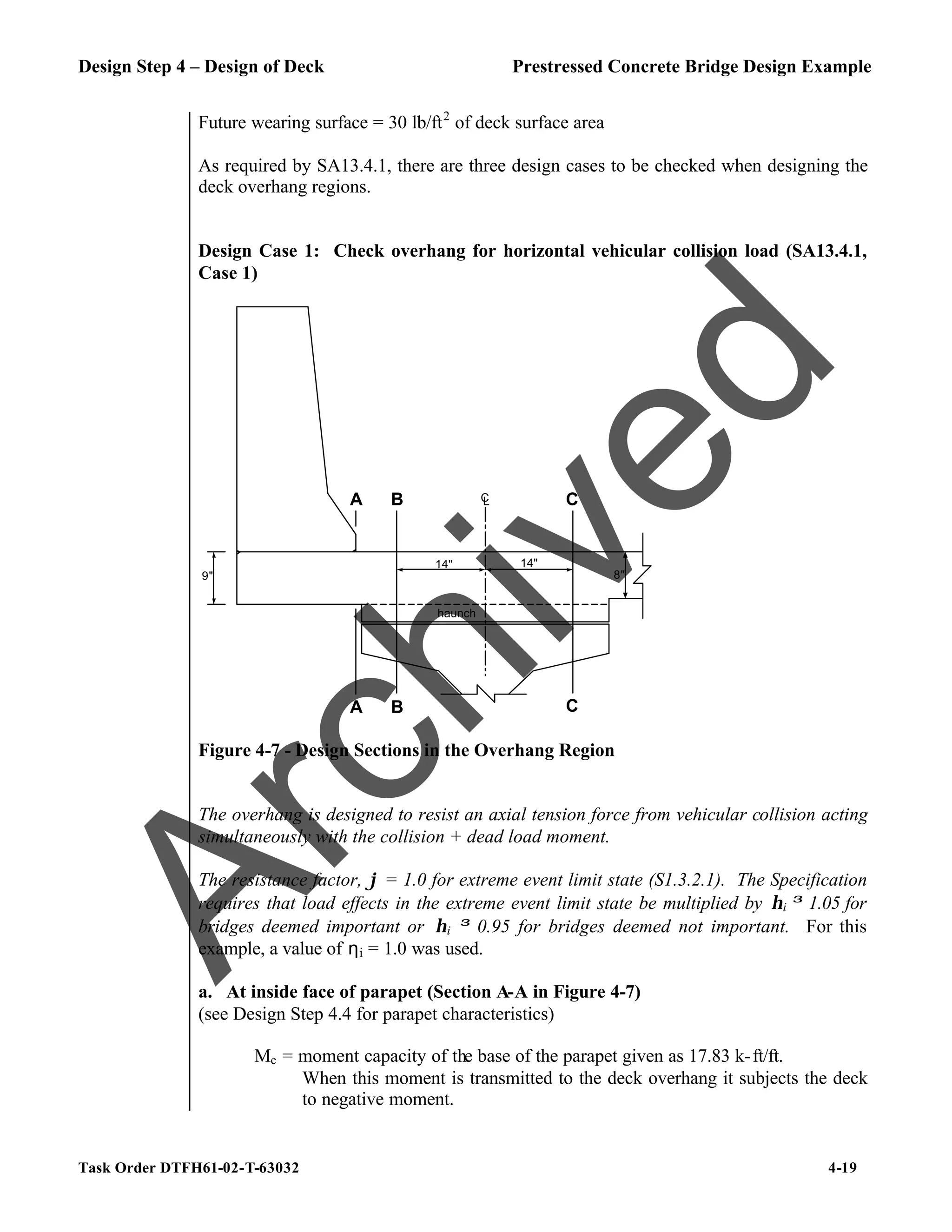 Design Step 4 – Design of Deck Prestressed Concrete Bridge Design Example
Task Order DTFH61-02-T-63032 4-19
Future wearing surface = 30 lb/ft2
of deck surface area
As required by SA13.4.1, there are three design cases to be checked when designing the
deck overhang regions.
Design Case 1: Check overhang for horizontal vehicular collision load (SA13.4.1,
Case 1)
14" 14"
8"
B
B C
C
A
9"
A
C
L
haunch
Figure 4-7 - Design Sections in the Overhang Region
The overhang is designed to resist an axial tension force from vehicular collision acting
simultaneously with the collision + dead load moment.
The resistance factor, ϕ = 1.0 for extreme event limit state (S1.3.2.1). The Specification
requires that load effects in the extreme event limit state be multiplied by ηi ≥ 1.05 for
bridges deemed important or ηi ≥ 0.95 for bridges deemed not important. For this
example, a value of ηi = 1.0 was used.
a. At inside face of parapet (Section A-A in Figure 4-7)
(see Design Step 4.4 for parapet characteristics)
Mc = moment capacity of the base of the parapet given as 17.83 k-ft/ft.
When this moment is transmitted to the deck overhang it subjects the deck
to negative moment.
A
r
c
h
i
v
e
d
 