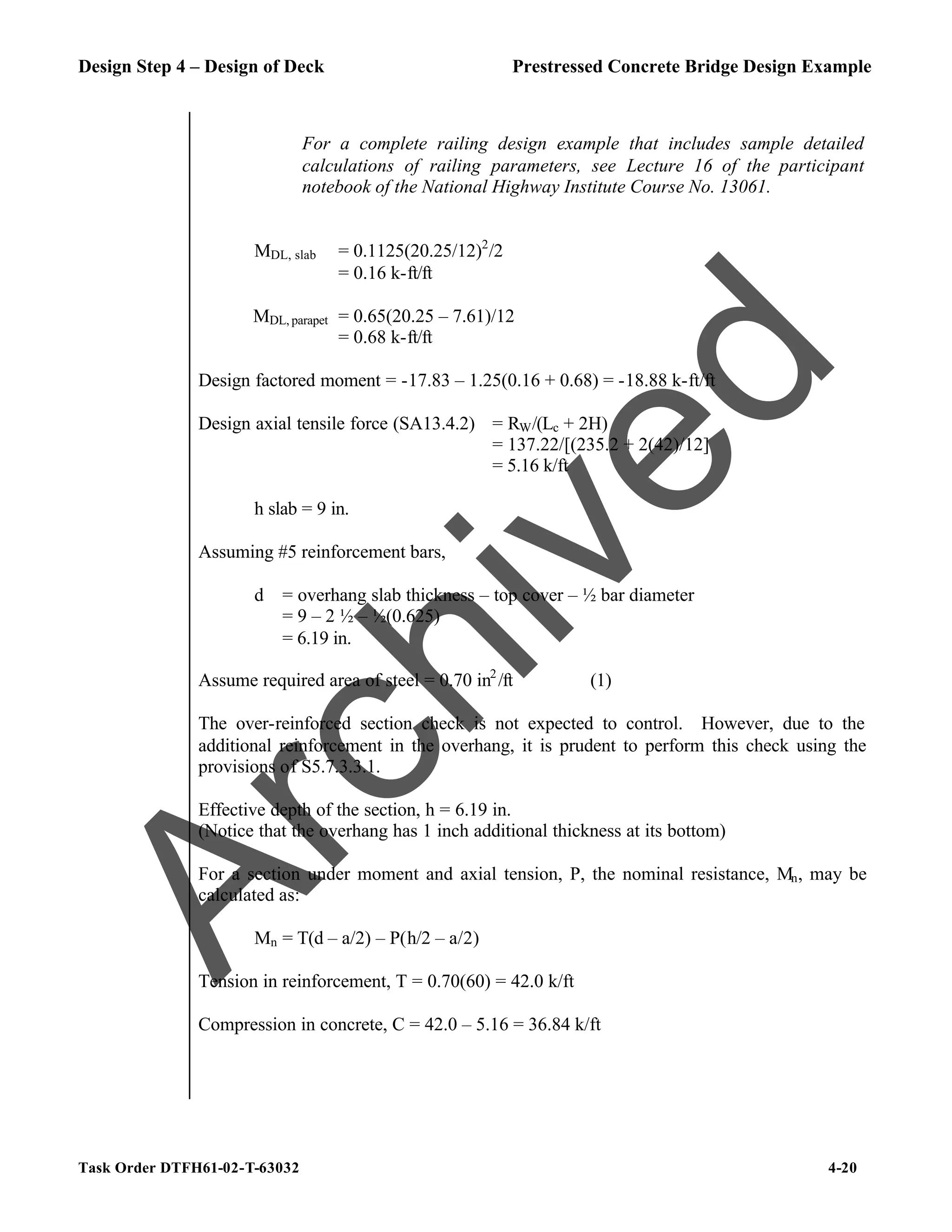 Design Step 4 – Design of Deck Prestressed Concrete Bridge Design Example
Task Order DTFH61-02-T-63032 4-20
For a complete railing design example that includes sample detailed
calculations of railing parameters, see Lecture 16 of the participant
notebook of the National Highway Institute Course No. 13061.
MDL, slab = 0.1125(20.25/12)2
/2
= 0.16 k-ft/ft
MDL, parapet = 0.65(20.25 – 7.61)/12
= 0.68 k-ft/ft
Design factored moment = -17.83 – 1.25(0.16 + 0.68) = -18.88 k-ft/ft
Design axial tensile force (SA13.4.2) = RW/(Lc + 2H)
= 137.22/[(235.2 + 2(42)/12]
= 5.16 k/ft
h slab = 9 in.
Assuming #5 reinforcement bars,
d = overhang slab thickness – top cover – ½ bar diameter
= 9 – 2 ½ – ½(0.625)
= 6.19 in.
Assume required area of steel = 0.70 in2
/ft (1)
The over-reinforced section check is not expected to control. However, due to the
additional reinforcement in the overhang, it is prudent to perform this check using the
provisions of S5.7.3.3.1.
Effective depth of the section, h = 6.19 in.
(Notice that the overhang has 1 inch additional thickness at its bottom)
For a section under moment and axial tension, P, the nominal resistance, Mn, may be
calculated as:
Mn = T(d – a/2) – P(h/2 – a/2)
Tension in reinforcement, T = 0.70(60) = 42.0 k/ft
Compression in concrete, C = 42.0 – 5.16 = 36.84 k/ft
A
r
c
h
i
v
e
d
 
