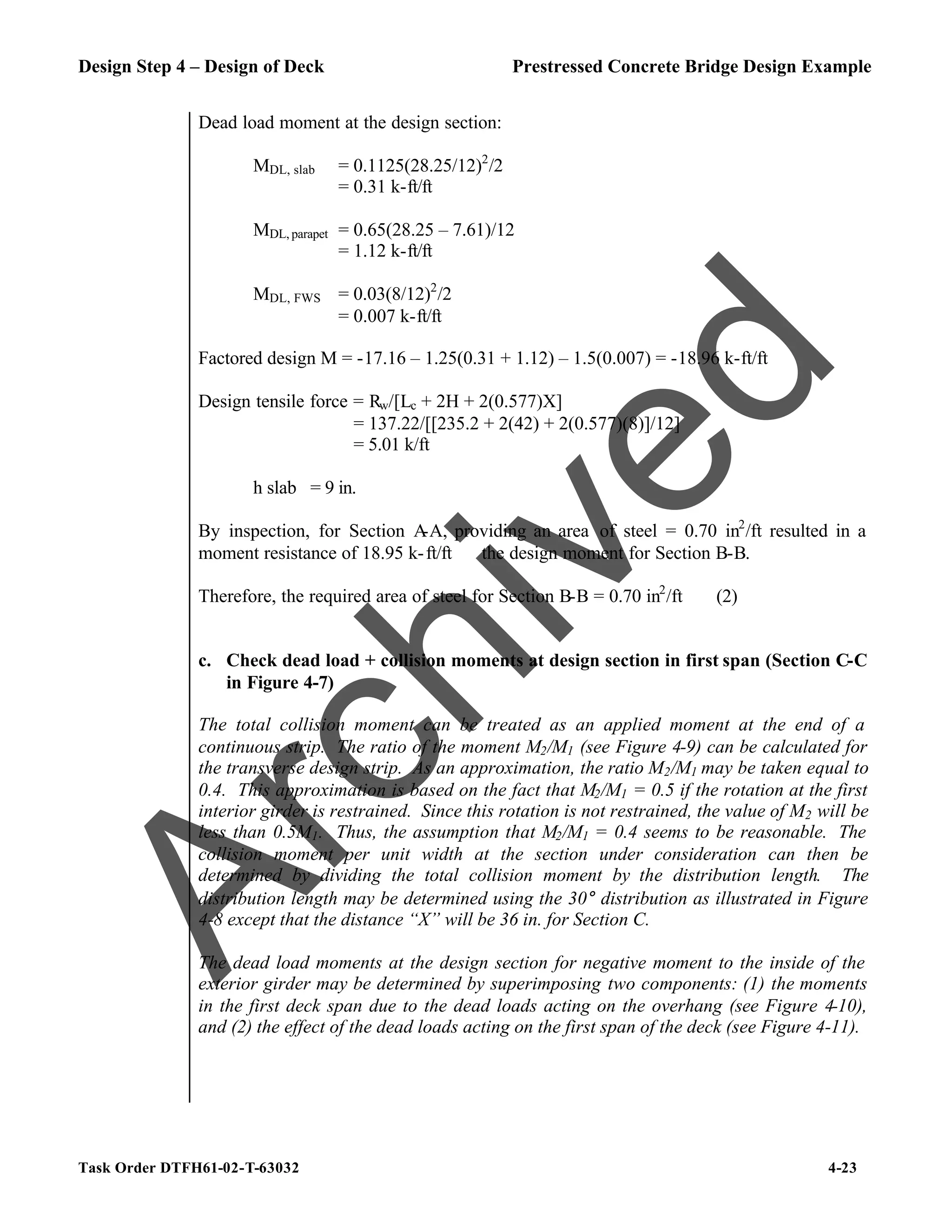 Design Step 4 – Design of Deck Prestressed Concrete Bridge Design Example
Task Order DTFH61-02-T-63032 4-23
Dead load moment at the design section:
MDL, slab = 0.1125(28.25/12)2
/2
= 0.31 k-ft/ft
MDL, parapet = 0.65(28.25 – 7.61)/12
= 1.12 k-ft/ft
MDL, FWS = 0.03(8/12)2
/2
= 0.007 k-ft/ft
Factored design M = -17.16 – 1.25(0.31 + 1.12) – 1.5(0.007) = -18.96 k-ft/ft
Design tensile force = Rw/[Lc + 2H + 2(0.577)X]
= 137.22/[[235.2 + 2(42) + 2(0.577)(8)]/12]
= 5.01 k/ft
h slab = 9 in.
By inspection, for Section A
-A, providing an area of steel = 0.70 in2
/ft resulted in a
moment resistance of 18.95 k-ft/ft ≅ the design moment for Section B-B.
Therefore, the required area of steel for Section B-B = 0.70 in2
/ft (2)
c. Check dead load + collision moments at design section in first span (Section C-C
in Figure 4-7)
The total collision moment can be treated as an applied moment at the end of a
continuous strip. The ratio of the moment M2/M1 (see Figure 4-9) can be calculated for
the transverse design strip. As an approximation, the ratio M2/M1 may be taken equal to
0.4. This approximation is based on the fact that M2/M1 = 0.5 if the rotation at the first
interior girder is restrained. Since this rotation is not restrained, the value of M2 will be
less than 0.5M1. Thus, the assumption that M2/M1 = 0.4 seems to be reasonable. The
collision moment per unit width at the section under consideration can then be
determined by dividing the total collision moment by the distribution length. The
distribution length may be determined using the 30° distribution as illustrated in Figure
4-8 except that the distance “X” will be 36 in. for Section C.
The dead load moments at the design section for negative moment to the inside of the
exterior girder may be determined by superimposing two components: (1) the moments
in the first deck span due to the dead loads acting on the overhang (see Figure 4-10),
and (2) the effect of the dead loads acting on the first span of the deck (see Figure 4-11).
A
r
c
h
i
v
e
d
 