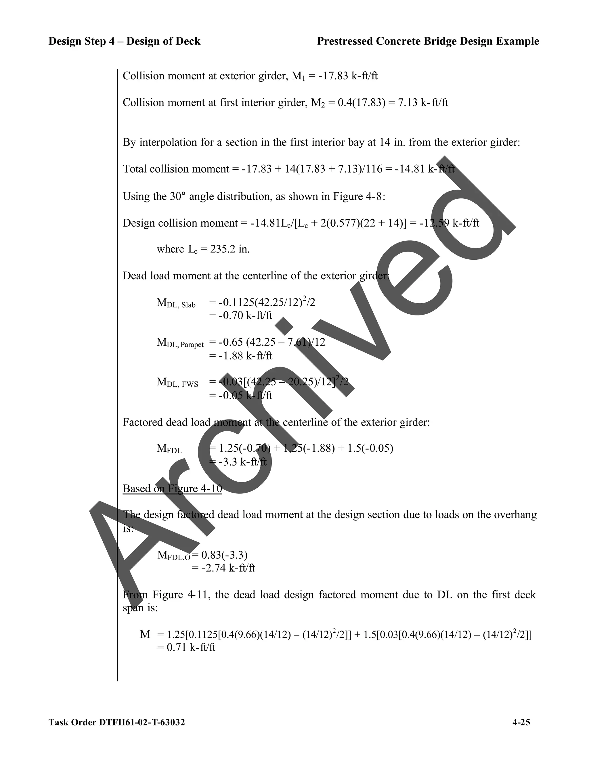 Design Step 4 – Design of Deck Prestressed Concrete Bridge Design Example
Task Order DTFH61-02-T-63032 4-25
Collision moment at exterior girder, M1 = -17.83 k-ft/ft
Collision moment at first interior girder, M2 = 0.4(17.83) = 7.13 k-ft/ft
By interpolation for a section in the first interior bay at 14 in. from the exterior girder:
Total collision moment = -17.83 + 14(17.83 + 7.13)/116 = -14.81 k-ft/ft
Using the 30° angle distribution, as shown in Figure 4-8:
Design collision moment = -14.81Lc/[Lc + 2(0.577)(22 + 14)] = -12.59 k-ft/ft
where Lc = 235.2 in.
Dead load moment at the centerline of the exterior girder:
MDL, Slab = -0.1125(42.25/12)2
/2
= -0.70 k-ft/ft
MDL, Parapet = -0.65 (42.25 – 7.61)/12
= -1.88 k-ft/ft
MDL, FWS = -0.03[(42.25 – 20.25)/12]2
/2
= -0.05 k-ft/ft
Factored dead load moment at the centerline of the exterior girder:
MFDL = 1.25(-0.70) + 1.25(-1.88) + 1.5(-0.05)
= -3.3 k-ft/ft
Based on Figure 4-10
The design factored dead load moment at the design section due to loads on the overhang
is:
MFDL,O = 0.83(-3.3)
= -2.74 k-ft/ft
From Figure 4-11, the dead load design factored moment due to DL on the first deck
span is:
M = 1.25[0.1125[0.4(9.66)(14/12) – (14/12)2
/2]] + 1.5[0.03[0.4(9.66)(14/12) – (14/12)2
/2]]
= 0.71 k-ft/ft
A
r
c
h
i
v
e
d
 