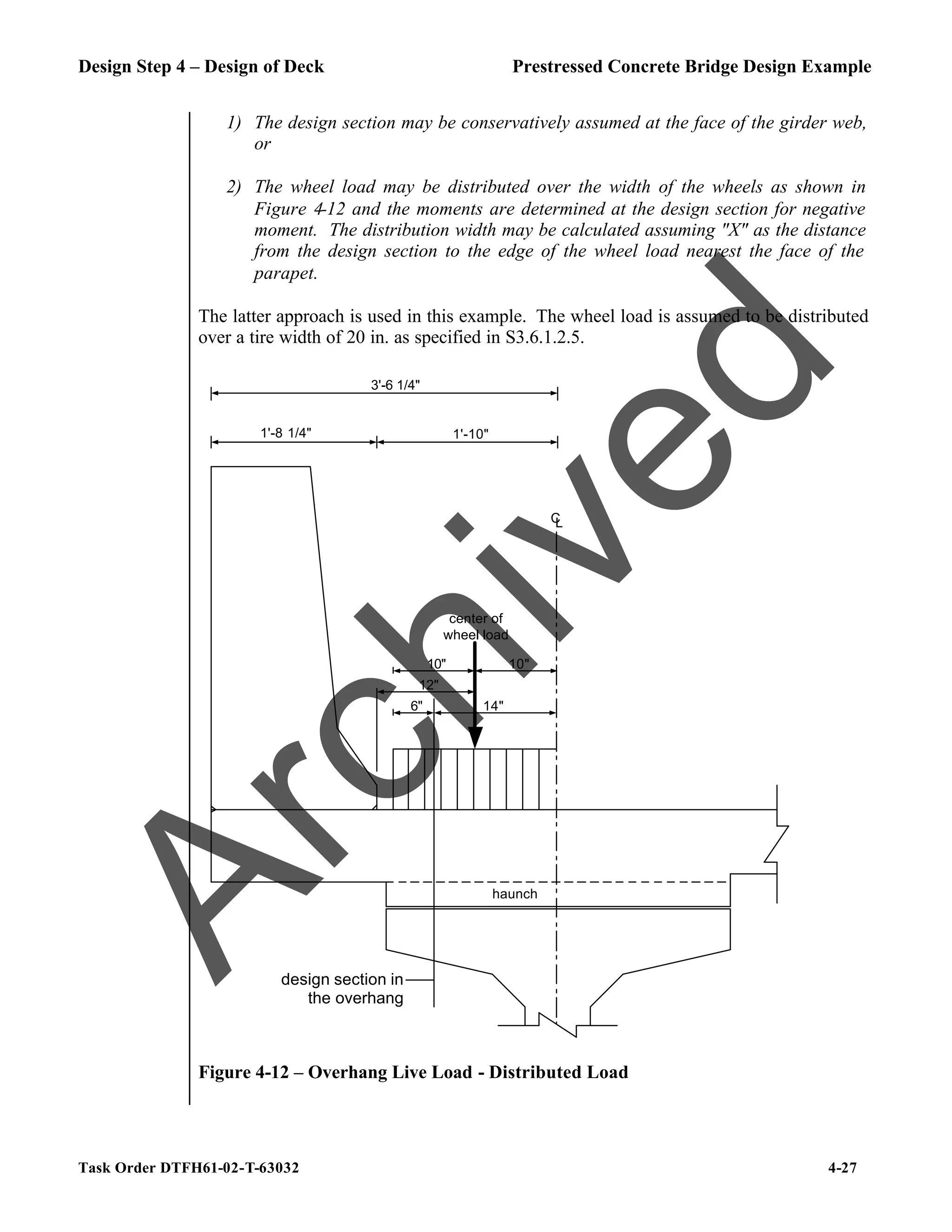 Design Step 4 – Design of Deck Prestressed Concrete Bridge Design Example
Task Order DTFH61-02-T-63032 4-27
1) The design section may be conservatively assumed at the face of the girder web,
or
2) The wheel load may be distributed over the width of the wheels as shown in
Figure 4-12 and the moments are determined at the design section for negative
moment. The distribution width may be calculated assuming "X" as the distance
from the design section to the edge of the wheel load nearest the face of the
parapet.
The latter approach is used in this example. The wheel load is assumed to be distributed
over a tire width of 20 in. as specified in S3.6.1.2.5.
C
L
1'-8 1/4"
3'-6 1/4"
1'-10"
design section in
the overhang
12"
10"
center of
wheel load
6" 14"
10"
haunch
Figure 4-12 – Overhang Live Load - Distributed Load
A
r
c
h
i
v
e
d
 