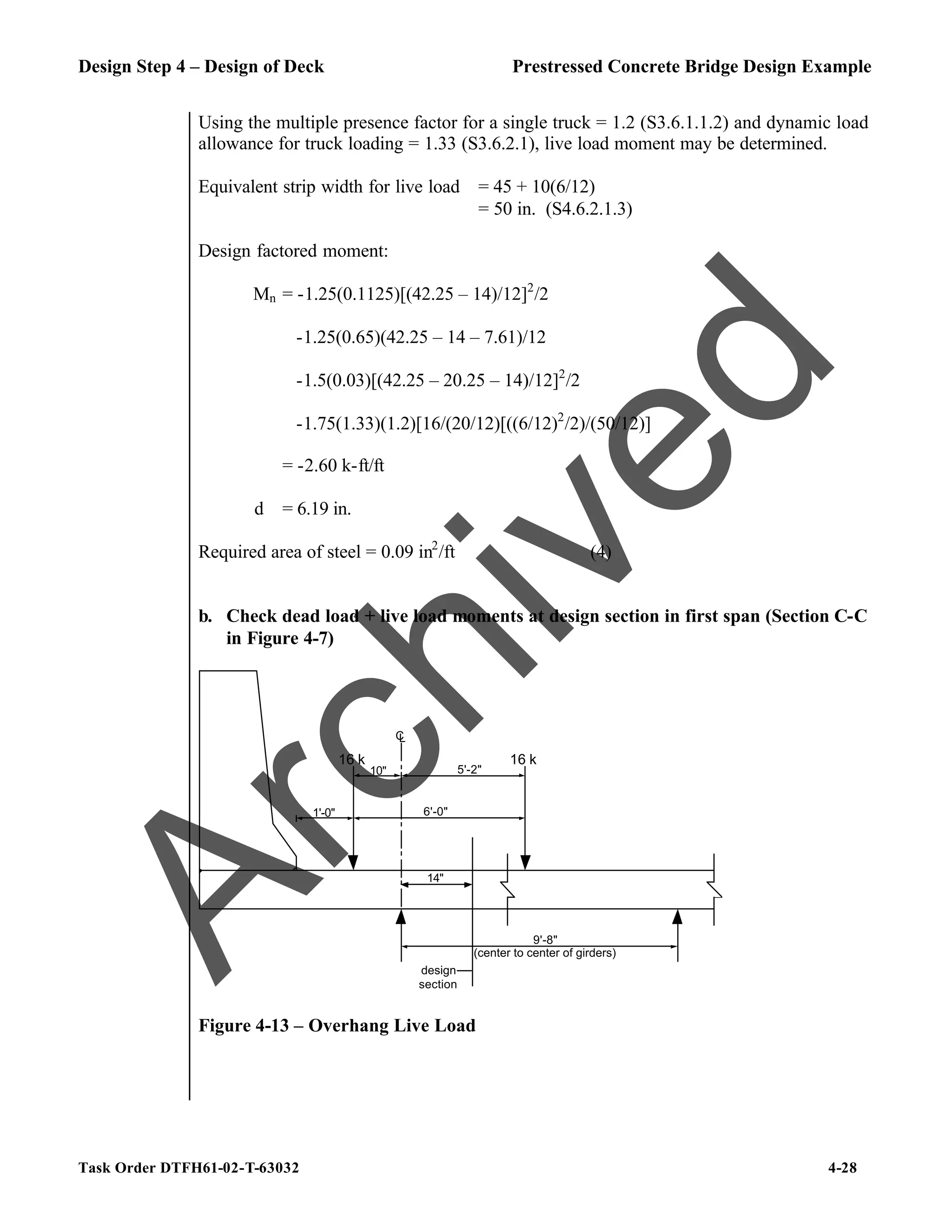 Design Step 4 – Design of Deck Prestressed Concrete Bridge Design Example
Task Order DTFH61-02-T-63032 4-28
Using the multiple presence factor for a single truck = 1.2 (S3.6.1.1.2) and dynamic load
allowance for truck loading = 1.33 (S3.6.2.1), live load moment may be determined.
Equivalent strip width for live load = 45 + 10(6/12)
= 50 in. (S4.6.2.1.3)
Design factored moment:
Mn = -1.25(0.1125)[(42.25 – 14)/12]2
/2
-1.25(0.65)(42.25 – 14 – 7.61)/12
-1.5(0.03)[(42.25 – 20.25 – 14)/12]2
/2
-1.75(1.33)(1.2)[16/(20/12)[((6/12)2
/2)/(50/12)]
= -2.60 k-ft/ft
d = 6.19 in.
Required area of steel = 0.09 in2
/ft (4)
b. Check dead load + live load moments at design section in first span (Section C-C
in Figure 4-7)
14"
C
L
1'-0"
16 k
6'-0"
16 k
10" 5'-2"
9'-8"
design
section
(center to center of girders)
Figure 4-13 – Overhang Live Load
A
r
c
h
i
v
e
d
 