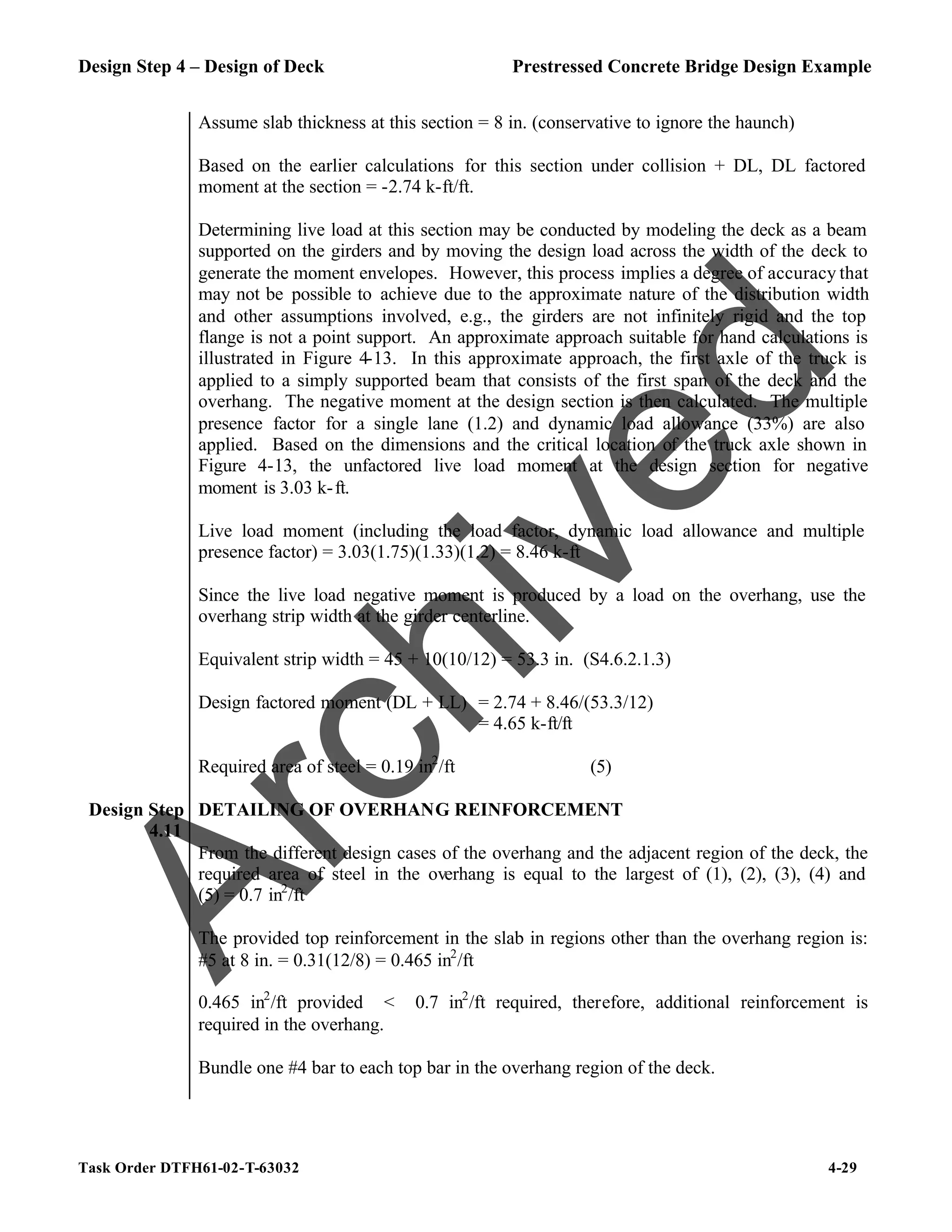 Design Step 4 – Design of Deck Prestressed Concrete Bridge Design Example
Task Order DTFH61-02-T-63032 4-29
Assume slab thickness at this section = 8 in. (conservative to ignore the haunch)
Based on the earlier calculations for this section under collision + DL, DL factored
moment at the section = -2.74 k-ft/ft.
Determining live load at this section may be conducted by modeling the deck as a beam
supported on the girders and by moving the design load across the width of the deck to
generate the moment envelopes. However, this process implies a degree of accuracy that
may not be possible to achieve due to the approximate nature of the distribution width
and other assumptions involved, e.g., the girders are not infinitely rigid and the top
flange is not a point support. An approximate approach suitable for hand calculations is
illustrated in Figure 4-13. In this approximate approach, the first axle of the truck is
applied to a simply supported beam that consists of the first span of the deck and the
overhang. The negative moment at the design section is then calculated. The multiple
presence factor for a single lane (1.2) and dynamic load allowance (33%) are also
applied. Based on the dimensions and the critical location of the truck axle shown in
Figure 4-13, the unfactored live load moment at the design section for negative
moment is 3.03 k-ft.
Live load moment (including the load factor, dynamic load allowance and multiple
presence factor) = 3.03(1.75)(1.33)(1.2) = 8.46 k-ft
Since the live load negative moment is produced by a load on the overhang, use the
overhang strip width at the girder centerline.
Equivalent strip width = 45 + 10(10/12) = 53.3 in. (S4.6.2.1.3)
Design factored moment (DL + LL) = 2.74 + 8.46/(53.3/12)
= 4.65 k-ft/ft
Required area of steel = 0.19 in2
/ft (5)
Design Step
4.11
DETAILING OF OVERHANG REINFORCEMENT
From the different design cases of the overhang and the adjacent region of the deck, the
required area of steel in the overhang is equal to the largest of (1), (2), (3), (4) and
(5) = 0.7 in2
/ft
The provided top reinforcement in the slab in regions other than the overhang region is:
#5 at 8 in. = 0.31(12/8) = 0.465 in2
/ft
0.465 in2
/ft provided < 0.7 in2
/ft required, therefore, additional reinforcement is
required in the overhang.
Bundle one #4 bar to each top bar in the overhang region of the deck.
A
r
c
h
i
v
e
d
 