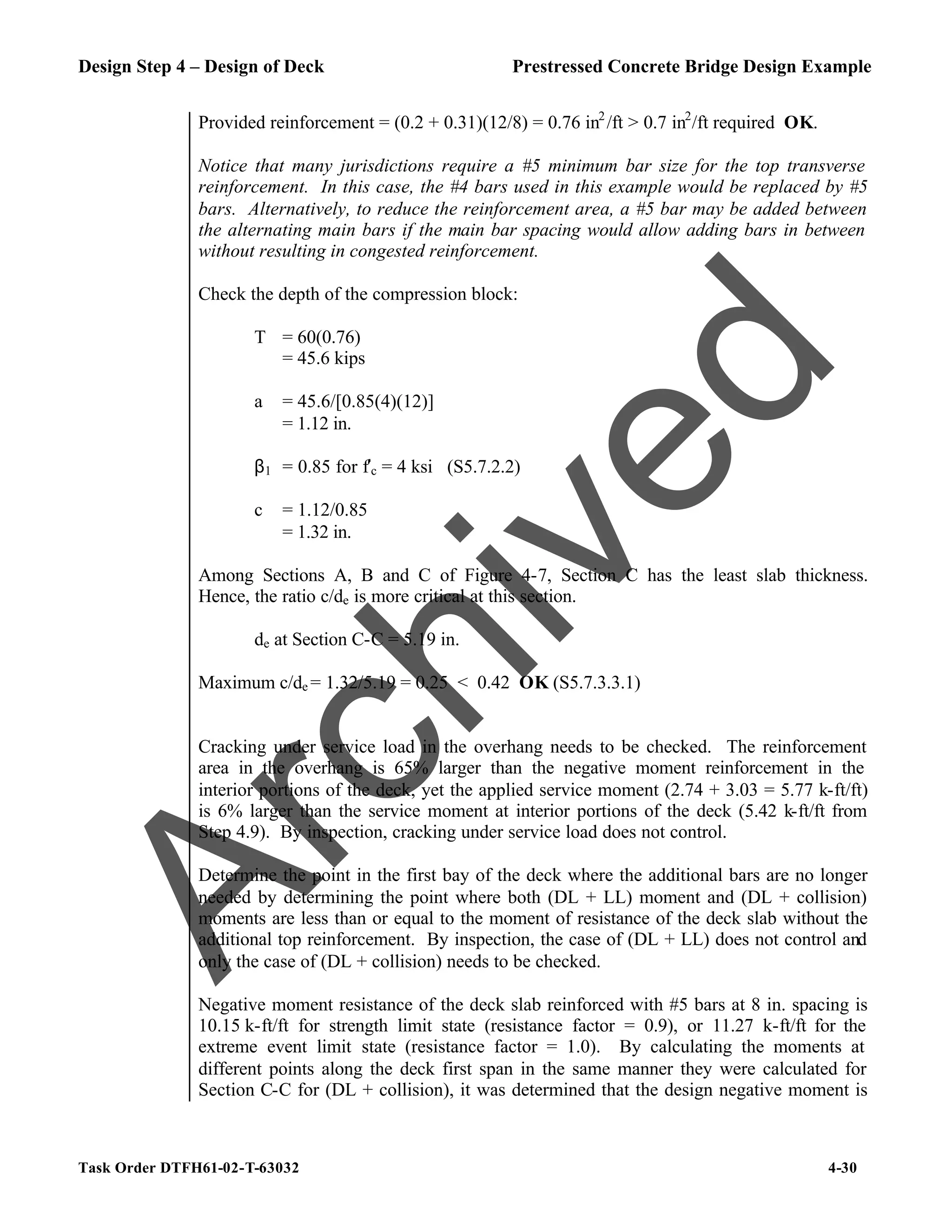 Design Step 4 – Design of Deck Prestressed Concrete Bridge Design Example
Task Order DTFH61-02-T-63032 4-30
Provided reinforcement = (0.2 + 0.31)(12/8) = 0.76 in2
/ft > 0.7 in2
/ft required OK.
Notice that many jurisdictions require a #5 minimum bar size for the top transverse
reinforcement. In this case, the #4 bars used in this example would be replaced by #5
bars. Alternatively, to reduce the reinforcement area, a #5 bar may be added between
the alternating main bars if the main bar spacing would allow adding bars in between
without resulting in congested reinforcement.
Check the depth of the compression block:
T = 60(0.76)
= 45.6 kips
a = 45.6/[0.85(4)(12)]
= 1.12 in.
β1 = 0.85 for f′c = 4 ksi (S5.7.2.2)
c = 1.12/0.85
= 1.32 in.
Among Sections A, B and C of Figure 4-7, Section C has the least slab thickness.
Hence, the ratio c/de is more critical at this section.
de at Section C-C = 5.19 in.
Maximum c/de = 1.32/5.19 = 0.25 < 0.42 OK (S5.7.3.3.1)
Cracking under service load in the overhang needs to be checked. The reinforcement
area in the overhang is 65% larger than the negative moment reinforcement in the
interior portions of the deck, yet the applied service moment (2.74 + 3.03 = 5.77 k-ft/ft)
is 6% larger than the service moment at interior portions of the deck (5.42 k-ft/ft from
Step 4.9). By inspection, cracking under service load does not control.
Determine the point in the first bay of the deck where the additional bars are no longer
needed by determining the point where both (DL + LL) moment and (DL + collision)
moments are less than or equal to the moment of resistance of the deck slab without the
additional top reinforcement. By inspection, the case of (DL + LL) does not control and
only the case of (DL + collision) needs to be checked.
Negative moment resistance of the deck slab reinforced with #5 bars at 8 in. spacing is
10.15 k-ft/ft for strength limit state (resistance factor = 0.9), or 11.27 k-ft/ft for the
extreme event limit state (resistance factor = 1.0). By calculating the moments at
different points along the deck first span in the same manner they were calculated for
Section C-C for (DL + collision), it was determined that the design negative moment is
A
r
c
h
i
v
e
d
 