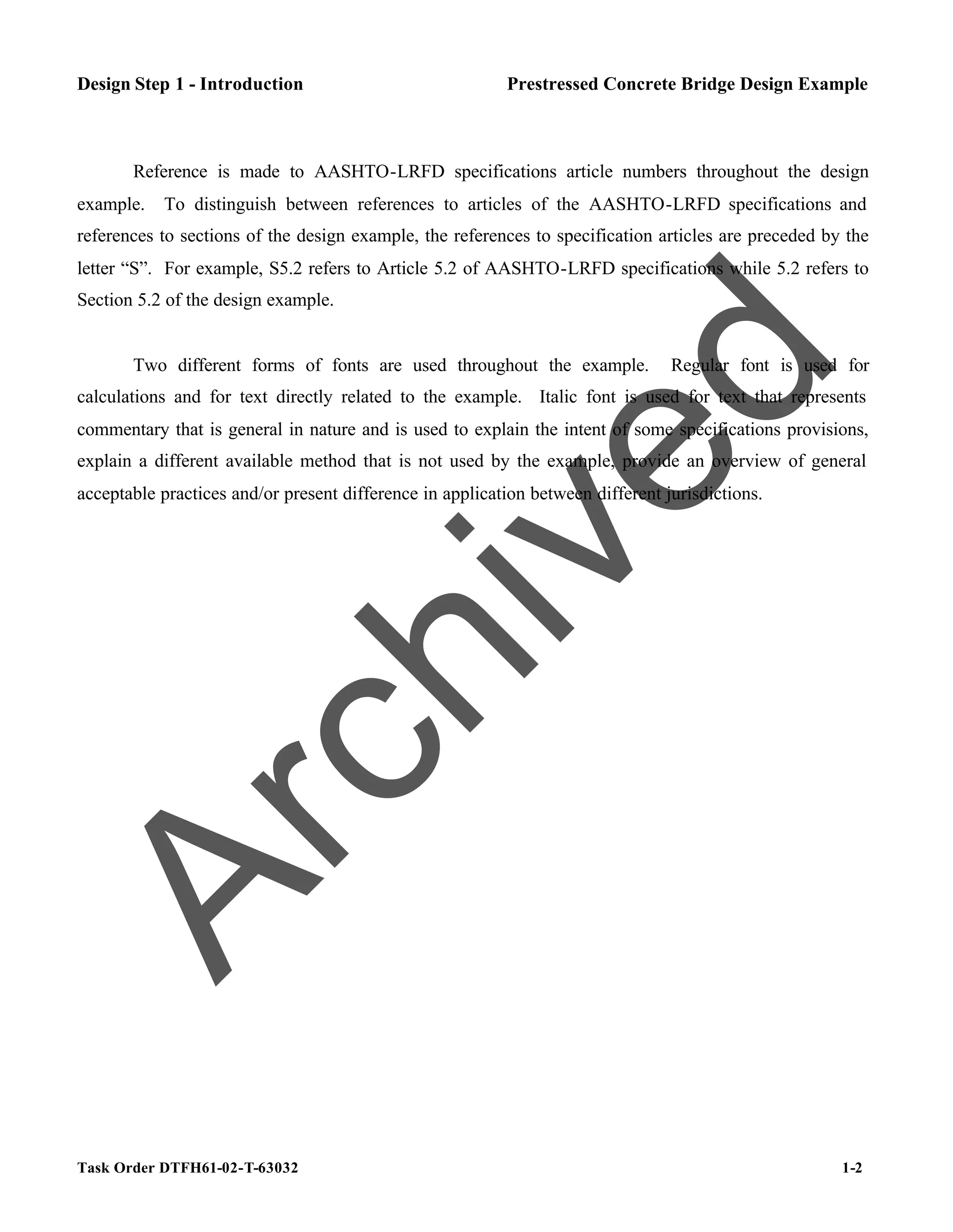 Task Order DTFH61-02-T-63032 1-2
Design Step 1 - Introduction Prestressed Concrete Bridge Design Example
Reference is made to AASHTO-LRFD specifications article numbers throughout the design
example. To distinguish between references to articles of the AASHTO-LRFD specifications and
references to sections of the design example, the references to specification articles are preceded by the
letter “S”. For example, S5.2 refers to Article 5.2 of AASHTO-LRFD specifications while 5.2 refers to
Section 5.2 of the design example.
Two different forms of fonts are used throughout the example. Regular font is used for
calculations and for text directly related to the example. Italic font is used for text that represents
commentary that is general in nature and is used to explain the intent of some specifications provisions,
explain a different available method that is not used by the example, provide an overview of general
acceptable practices and/or present difference in application between different jurisdictions.
A
r
c
h
i
v
e
d
 