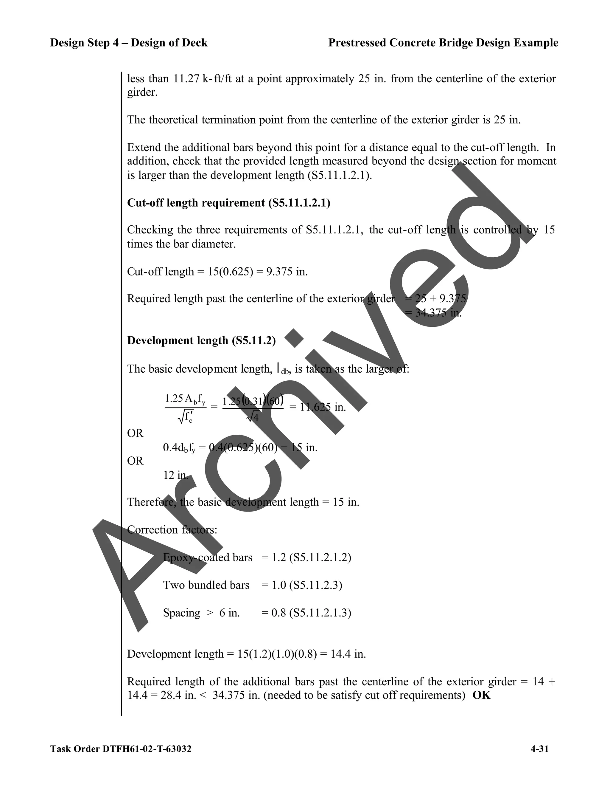 Design Step 4 – Design of Deck Prestressed Concrete Bridge Design Example
Task Order DTFH61-02-T-63032 4-31
less than 11.27 k-ft/ft at a point approximately 25 in. from the centerline of the exterior
girder.
The theoretical termination point from the centerline of the exterior girder is 25 in.
Extend the additional bars beyond this point for a distance equal to the cut-off length. In
addition, check that the provided length measured beyond the design section for moment
is larger than the development length (S5.11.1.2.1).
Cut-off length requirement (S5.11.1.2.1)
Checking the three requirements of S5.11.1.2.1, the cut-off length is controlled by 15
times the bar diameter.
Cut-off length = 15(0.625) = 9.375 in.
Required length past the centerline of the exterior girder = 25 + 9.375
= 34.375 in.
Development length (S5.11.2)
The basic development length, ldb, is taken as the larger of:
c
y
b
f
f
A
1.25
′
=
( )( )
4
60
31
.
0
25
.
1
= 11.625 in.
OR
0.4dbfy = 0.4(0.625)(60) = 15 in.
OR
12 in.
Therefore, the basic development length = 15 in.
Correction factors:
Epoxy-coated bars = 1.2 (S5.11.2.1.2)
Two bundled bars = 1.0 (S5.11.2.3)
Spacing > 6 in. = 0.8 (S5.11.2.1.3)
Development length = 15(1.2)(1.0)(0.8) = 14.4 in.
Required length of the additional bars past the centerline of the exterior girder = 14 +
14.4 = 28.4 in. < 34.375 in. (needed to be satisfy cut off requirements) OK
A
r
c
h
i
v
e
d
 