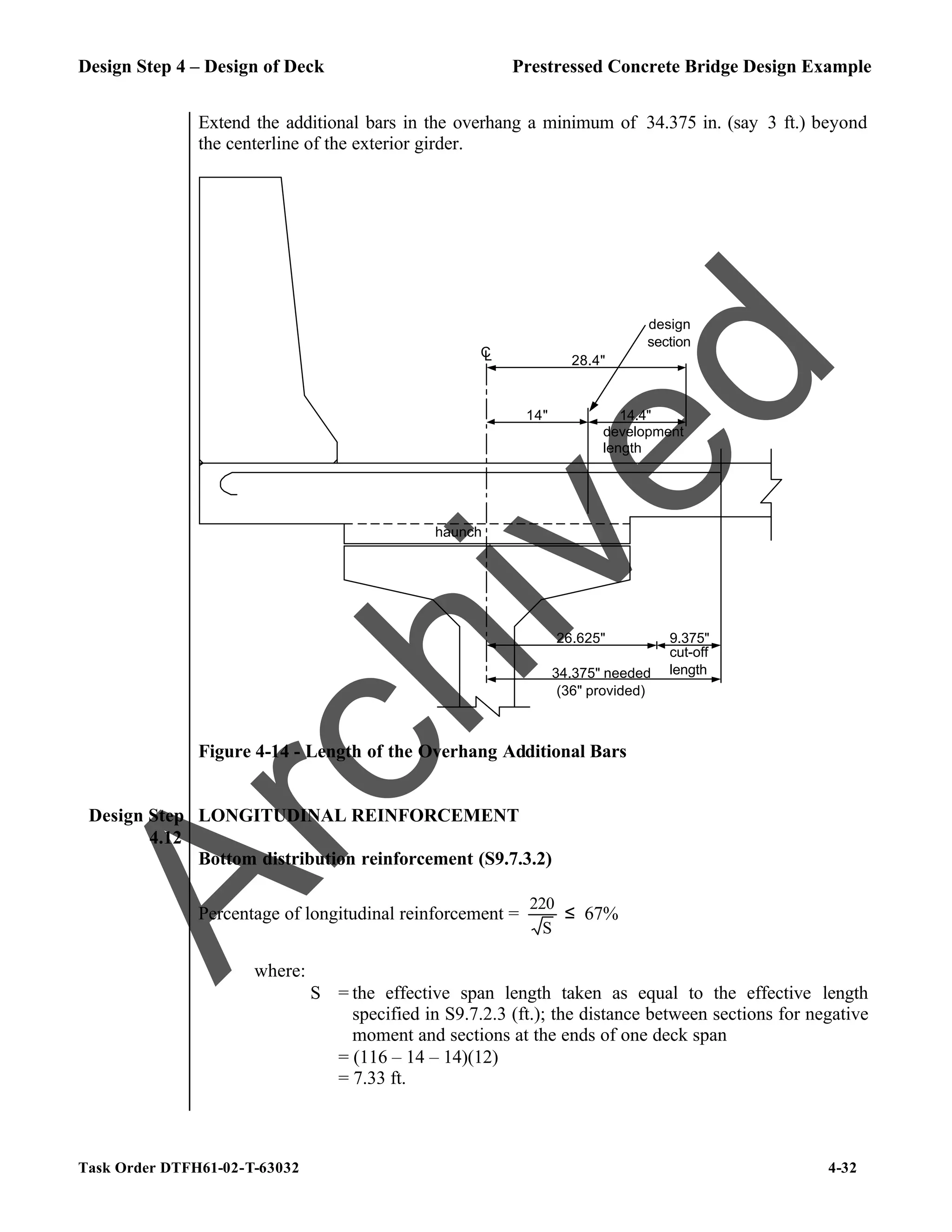 Design Step 4 – Design of Deck Prestressed Concrete Bridge Design Example
Task Order DTFH61-02-T-63032 4-32
Extend the additional bars in the overhang a minimum of 34.375 in. (say 3 ft.) beyond
the centerline of the exterior girder.
C
L
design
section
14" 14.4"
28.4"
development
length
26.625"
34.375" needed
9.375"
cut-off
length
haunch
(36" provided)
Figure 4-14 - Length of the Overhang Additional Bars
Design Step
4.12
LONGITUDINAL REINFORCEMENT
Bottom distribution reinforcement (S9.7.3.2)
Percentage of longitudinal reinforcement =
S
220
≤ 67%
where:
S = the effective span length taken as equal to the effective length
specified in S9.7.2.3 (ft.); the distance between sections for negative
moment and sections at the ends of one deck span
= (116 – 14 – 14)(12)
= 7.33 ft.
A
r
c
h
i
v
e
d
 