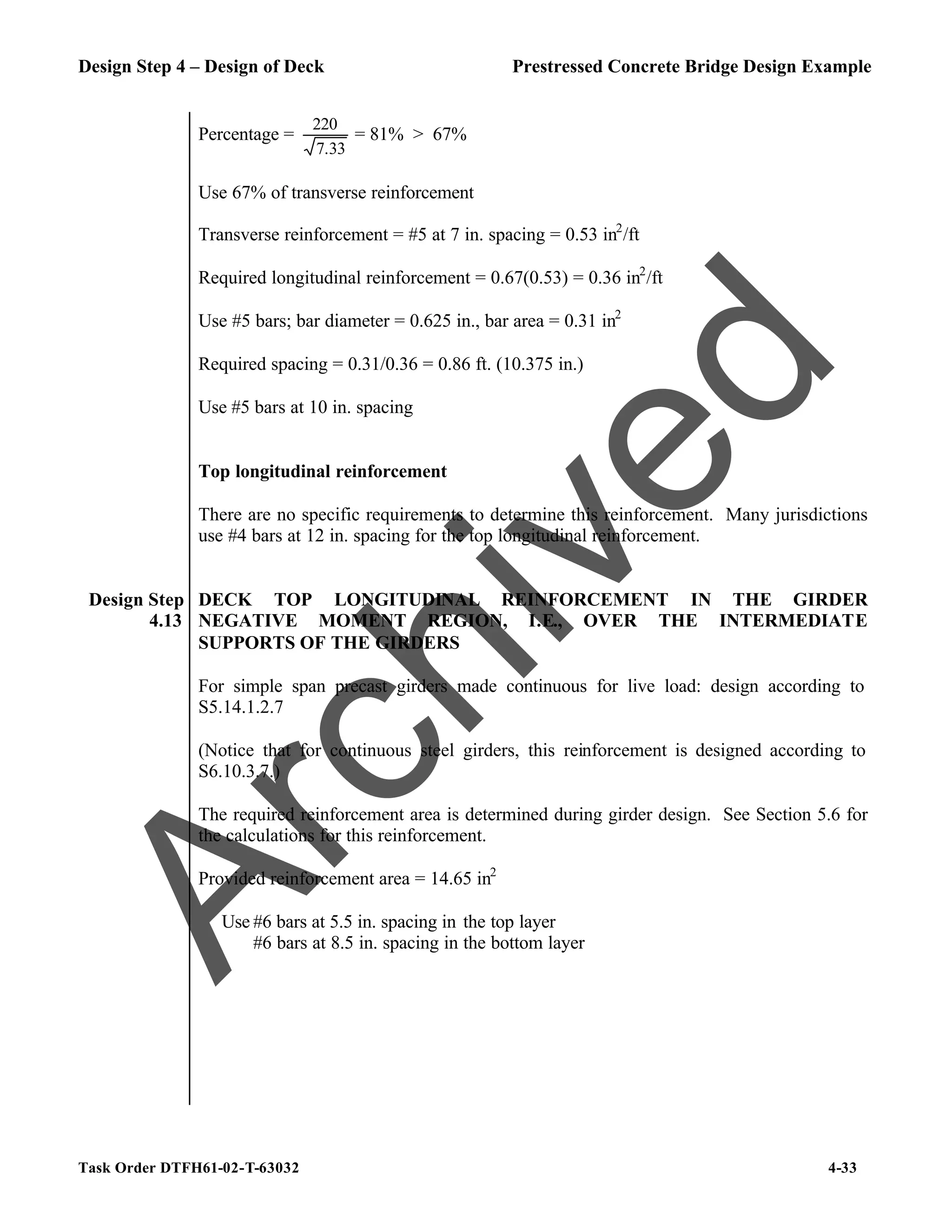 Design Step 4 – Design of Deck Prestressed Concrete Bridge Design Example
Task Order DTFH61-02-T-63032 4-33
Percentage =
33
.
7
220
= 81% > 67%
Use 67% of transverse reinforcement
Transverse reinforcement = #5 at 7 in. spacing = 0.53 in2
/ft
Required longitudinal reinforcement = 0.67(0.53) = 0.36 in2
/ft
Use #5 bars; bar diameter = 0.625 in., bar area = 0.31 in2
Required spacing = 0.31/0.36 = 0.86 ft. (10.375 in.)
Use #5 bars at 10 in. spacing
Top longitudinal reinforcement
There are no specific requirements to determine this reinforcement. Many jurisdictions
use #4 bars at 12 in. spacing for the top longitudinal reinforcement.
Design Step
4.13
DECK TOP LONGITUDINAL REINFORCEMENT IN THE GIRDER
NEGATIVE MOMENT REGION, I.E., OVER THE INTERMEDIATE
SUPPORTS OF THE GIRDERS
For simple span precast girders made continuous for live load: design according to
S5.14.1.2.7
(Notice that for continuous steel girders, this reinforcement is designed according to
S6.10.3.7.)
The required reinforcement area is determined during girder design. See Section 5.6 for
the calculations for this reinforcement.
Provided reinforcement area = 14.65 in2
Use #6 bars at 5.5 in. spacing in the top layer
#6 bars at 8.5 in. spacing in the bottom layer
A
r
c
h
i
v
e
d
 