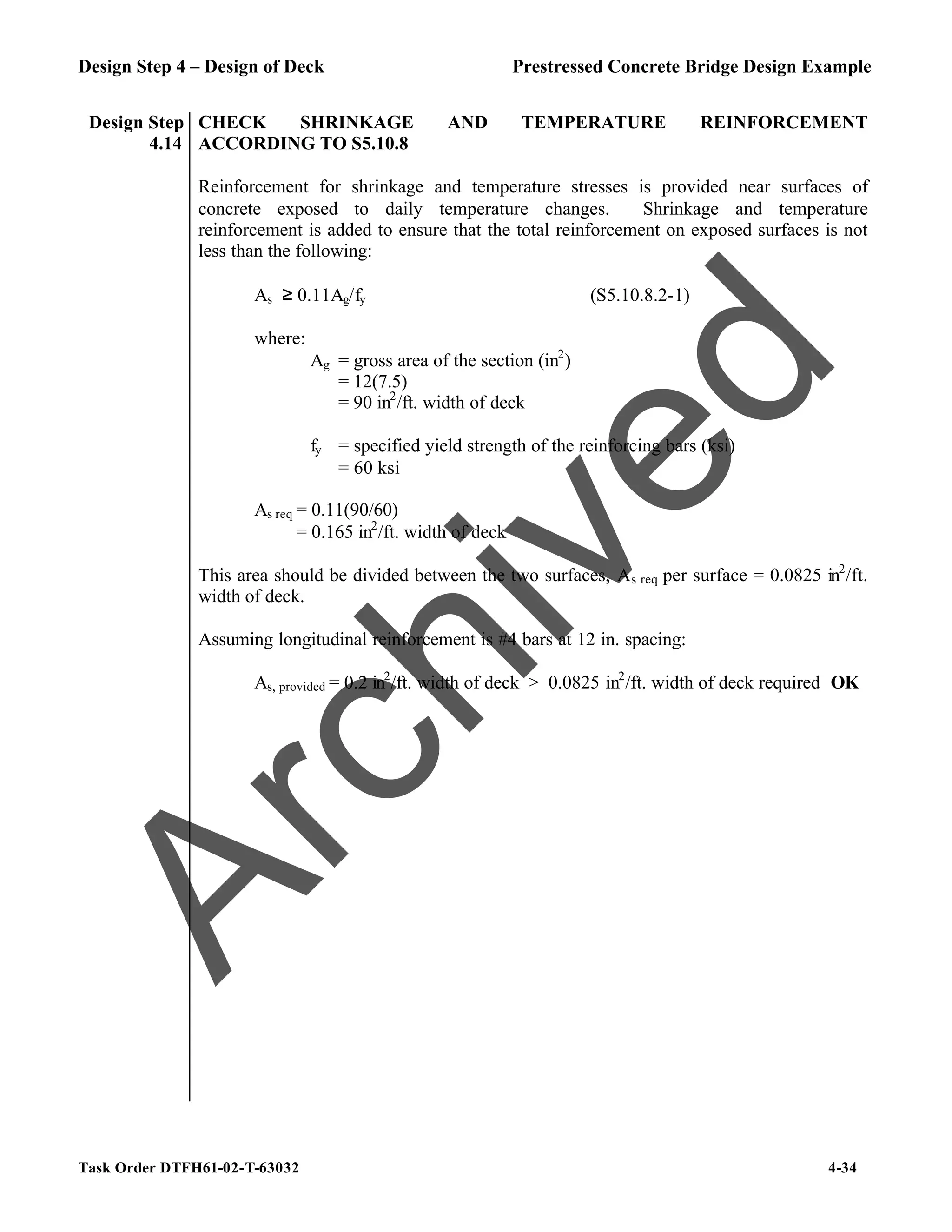 Design Step 4 – Design of Deck Prestressed Concrete Bridge Design Example
Task Order DTFH61-02-T-63032 4-34
Design Step
4.14
CHECK SHRINKAGE AND TEMPERATURE REINFORCEMENT
ACCORDING TO S5.10.8
Reinforcement for shrinkage and temperature stresses is provided near surfaces of
concrete exposed to daily temperature changes. Shrinkage and temperature
reinforcement is added to ensure that the total reinforcement on exposed surfaces is not
less than the following:
As ≥ 0.11Ag/fy (S5.10.8.2-1)
where:
Ag = gross area of the section (in2
)
= 12(7.5)
= 90 in2
/ft. width of deck
fy = specified yield strength of the reinforcing bars (ksi)
= 60 ksi
As req = 0.11(90/60)
= 0.165 in2
/ft. width of deck
This area should be divided between the two surfaces, As req per surface = 0.0825 in2
/ft.
width of deck.
Assuming longitudinal reinforcement is #4 bars at 12 in. spacing:
As, provided = 0.2 in2
/ft. width of deck > 0.0825 in2
/ft. width of deck required OK
A
r
c
h
i
v
e
d
 