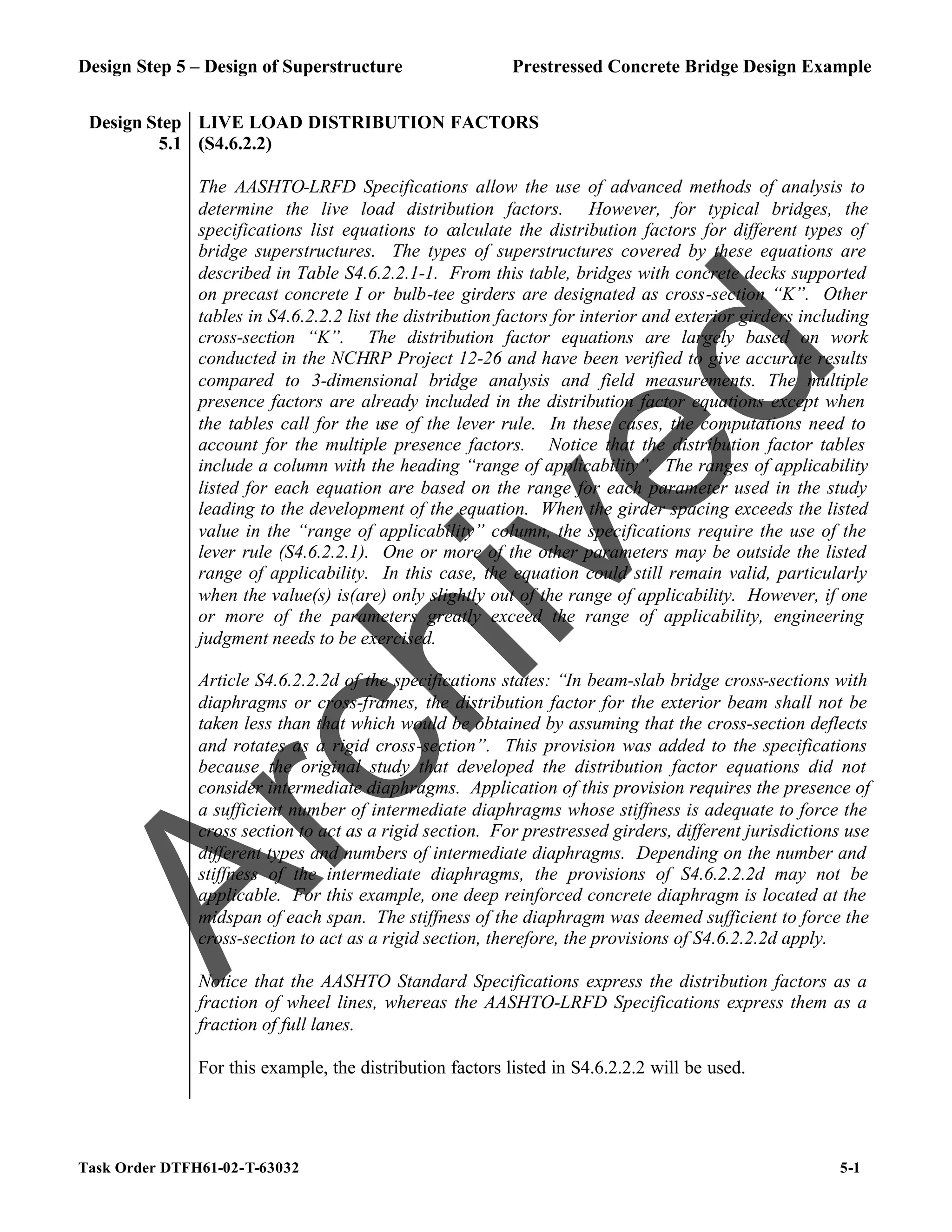 Design Step 5 – Design of Superstructure Prestressed Concrete Bridge Design Example
Task Order DTFH61-02-T-63032 5-1
Design Step
5.1
LIVE LOAD DISTRIBUTION FACTORS
(S4.6.2.2)
The AASHTO-LRFD Specifications allow the use of advanced methods of analysis to
determine the live load distribution factors. However, for typical bridges, the
specifications list equations to calculate the distribution factors for different types of
bridge superstructures. The types of superstructures covered by these equations are
described in Table S4.6.2.2.1-1. From this table, bridges with concrete decks supported
on precast concrete I or bulb-tee girders are designated as cross-section “K”. Other
tables in S4.6.2.2.2 list the distribution factors for interior and exterior girders including
cross-section “K”. The distribution factor equations are largely based on work
conducted in the NCHRP Project 12-26 and have been verified to give accurate results
compared to 3-dimensional bridge analysis and field measurements. The multiple
presence factors are already included in the distribution factor equations except when
the tables call for the use of the lever rule. In these cases, the computations need to
account for the multiple presence factors. Notice that the distribution factor tables
include a column with the heading “range of applicability”. The ranges of applicability
listed for each equation are based on the range for each parameter used in the study
leading to the development of the equation. When the girder spacing exceeds the listed
value in the “range of applicability” column, the specifications require the use of the
lever rule (S4.6.2.2.1). One or more of the other parameters may be outside the listed
range of applicability. In this case, the equation could still remain valid, particularly
when the value(s) is(are) only slightly out of the range of applicability. However, if one
or more of the parameters greatly exceed the range of applicability, engineering
judgment needs to be exercised.
Article S4.6.2.2.2d of the specifications states: “In beam-slab bridge cross-sections with
diaphragms or cross-frames, the distribution factor for the exterior beam shall not be
taken less than that which would be obtained by assuming that the cross-section deflects
and rotates as a rigid cross-section”. This provision was added to the specifications
because the original study that developed the distribution factor equations did not
consider intermediate diaphragms. Application of this provision requires the presence of
a sufficient number of intermediate diaphragms whose stiffness is adequate to force the
cross section to act as a rigid section. For prestressed girders, different jurisdictions use
different types and numbers of intermediate diaphragms. Depending on the number and
stiffness of the intermediate diaphragms, the provisions of S4.6.2.2.2d may not be
applicable. For this example, one deep reinforced concrete diaphragm is located at the
midspan of each span. The stiffness of the diaphragm was deemed sufficient to force the
cross-section to act as a rigid section, therefore, the provisions of S4.6.2.2.2d apply.
Notice that the AASHTO Standard Specifications express the distribution factors as a
fraction of wheel lines, whereas the AASHTO-LRFD Specifications express them as a
fraction of full lanes.
For this example, the distribution factors listed in S4.6.2.2.2 will be used.
A
r
c
h
i
v
e
d
 