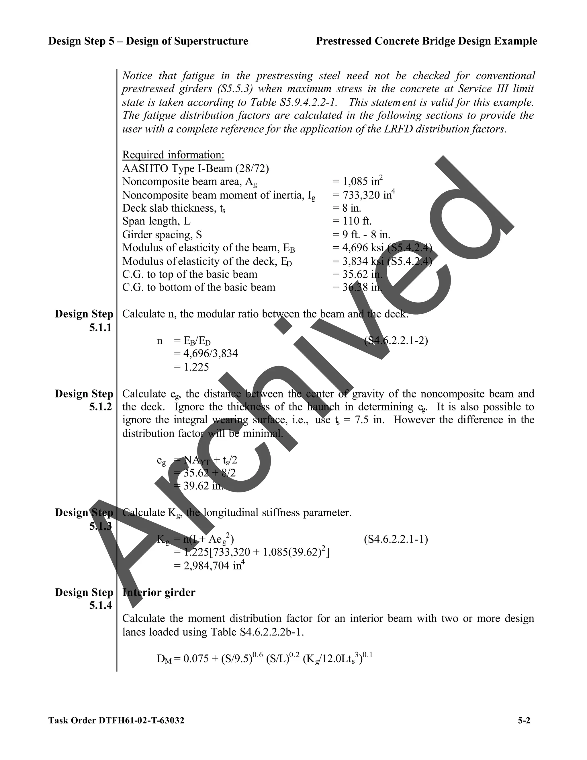 Design Step 5 – Design of Superstructure Prestressed Concrete Bridge Design Example
Task Order DTFH61-02-T-63032 5-2
Notice that fatigue in the prestressing steel need not be checked for conventional
prestressed girders (S5.5.3) when maximum stress in the concrete at Service III limit
state is taken according to Table S5.9.4.2.2-1. This statement is valid for this example.
The fatigue distribution factors are calculated in the following sections to provide the
user with a complete reference for the application of the LRFD distribution factors.
Required information:
AASHTO Type I-Beam (28/72)
Noncomposite beam area, Ag = 1,085 in2
Noncomposite beam moment of inertia, Ig = 733,320 in4
Deck slab thickness, ts = 8 in.
Span length, L = 110 ft.
Girder spacing, S = 9 ft. - 8 in.
Modulus of elasticity of the beam, EB = 4,696 ksi (S5.4.2.4)
Modulus of elasticity of the deck, ED = 3,834 ksi (S5.4.2.4)
C.G. to top of the basic beam = 35.62 in.
C.G. to bottom of the basic beam = 36.38 in.
Design Step
5.1.1
Calculate n, the modular ratio between the beam and the deck.
n = EB/ED (S4.6.2.2.1-2)
= 4,696/3,834
= 1.225
Design Step
5.1.2
Calculate eg, the distance between the center of gravity of the noncomposite beam and
the deck. Ignore the thickness of the haunch in determining eg. It is also possible to
ignore the integral wearing surface, i.e., use ts = 7.5 in. However the difference in the
distribution factor will be minimal.
eg = NAYT + ts/2
= 35.62 + 8/2
= 39.62 in.
Design Step
5.1.3
Calculate Kg, the longitudinal stiffness parameter.
Kg = n(I + Aeg
2
) (S4.6.2.2.1-1)
= 1.225[733,320 + 1,085(39.62)2
]
= 2,984,704 in4
Design Step
5.1.4
Interior girder
Calculate the moment distribution factor for an interior beam with two or more design
lanes loaded using Table S4.6.2.2.2b-1.
DM = 0.075 + (S/9.5)0.6
(S/L)0.2
(Kg/12.0Lts
3
)0.1
A
r
c
h
i
v
e
d
 