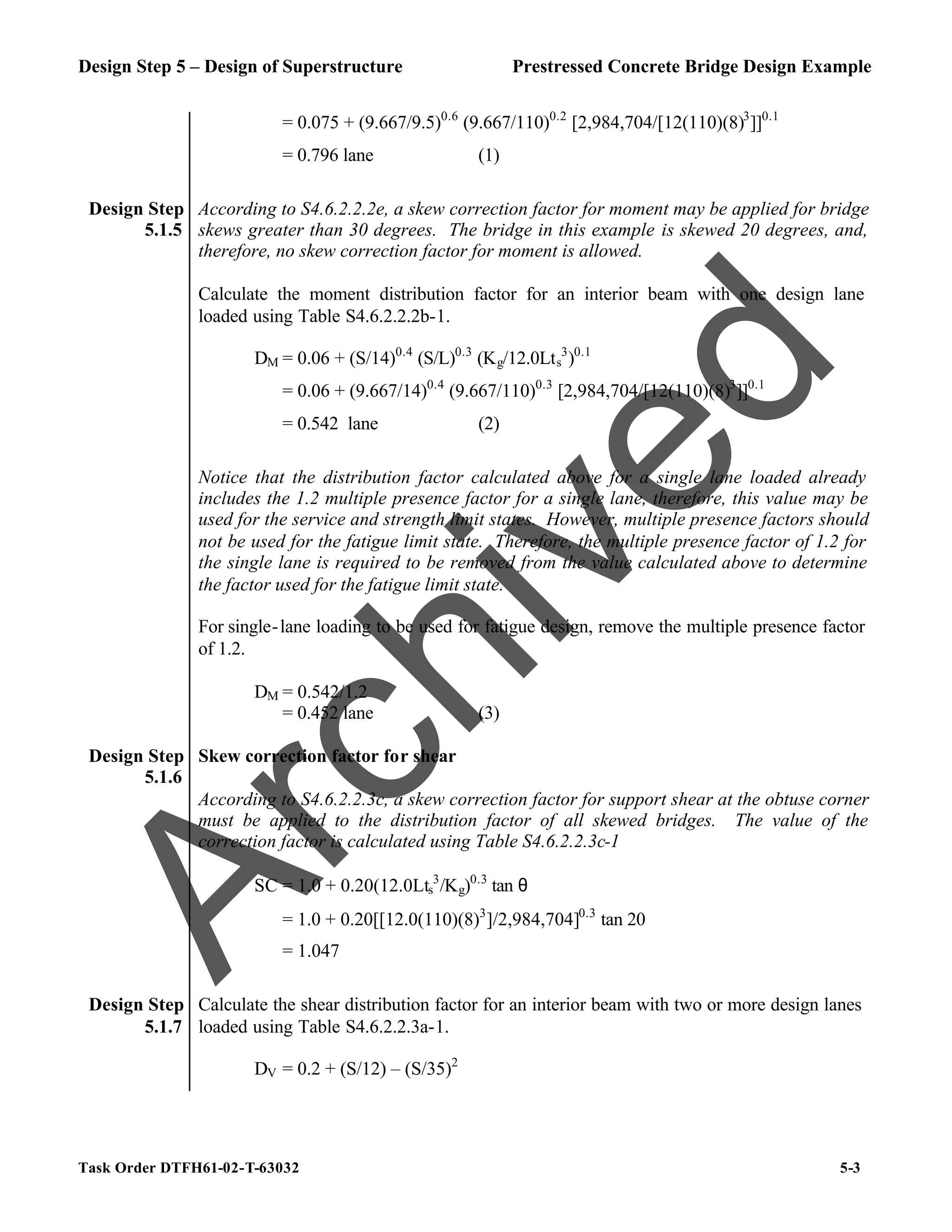 Design Step 5 – Design of Superstructure Prestressed Concrete Bridge Design Example
Task Order DTFH61-02-T-63032 5-3
= 0.075 + (9.667/9.5)0.6
(9.667/110)0.2
[2,984,704/[12(110)(8)3
]]0.1
= 0.796 lane (1)
Design Step
5.1.5
According to S4.6.2.2.2e, a skew correction factor for moment may be applied for bridge
skews greater than 30 degrees. The bridge in this example is skewed 20 degrees, and,
therefore, no skew correction factor for moment is allowed.
Calculate the moment distribution factor for an interior beam with one design lane
loaded using Table S4.6.2.2.2b-1.
DM = 0.06 + (S/14)0.4
(S/L)0.3
(Kg/12.0Lts
3
)0.1
= 0.06 + (9.667/14)0.4
(9.667/110)0.3
[2,984,704/[12(110)(8)3
]]0.1
= 0.542 lane (2)
Notice that the distribution factor calculated above for a single lane loaded already
includes the 1.2 multiple presence factor for a single lane, therefore, this value may be
used for the service and strength limit states. However, multiple presence factors should
not be used for the fatigue limit state. Therefore, the multiple presence factor of 1.2 for
the single lane is required to be removed from the value calculated above to determine
the factor used for the fatigue limit state.
For single-lane loading to be used for fatigue design, remove the multiple presence factor
of 1.2.
DM = 0.542/1.2
= 0.452 lane (3)
Design Step
5.1.6
Skew correction factor for shear
According to S4.6.2.2.3c, a skew correction factor for support shear at the obtuse corner
must be applied to the distribution factor of all skewed bridges. The value of the
correction factor is calculated using Table S4.6.2.2.3c-1
SC = 1.0 + 0.20(12.0Lts
3
/Kg)0.3
tan θ
= 1.0 + 0.20[[12.0(110)(8)3
]/2,984,704]0.3
tan 20
= 1.047
Design Step
5.1.7
Calculate the shear distribution factor for an interior beam with two or more design lanes
loaded using Table S4.6.2.2.3a-1.
DV = 0.2 + (S/12) – (S/35)2
A
r
c
h
i
v
e
d
 