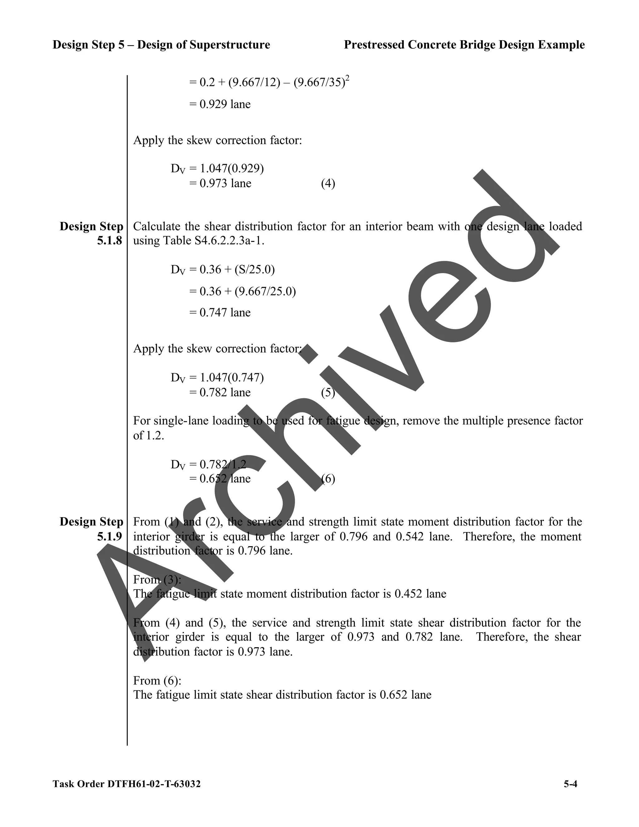 Design Step 5 – Design of Superstructure Prestressed Concrete Bridge Design Example
Task Order DTFH61-02-T-63032 5-4
= 0.2 + (9.667/12) – (9.667/35)2
= 0.929 lane
Apply the skew correction factor:
DV = 1.047(0.929)
= 0.973 lane (4)
Design Step
5.1.8
Calculate the shear distribution factor for an interior beam with one design lane loaded
using Table S4.6.2.2.3a-1.
DV = 0.36 + (S/25.0)
= 0.36 + (9.667/25.0)
= 0.747 lane
Apply the skew correction factor:
DV = 1.047(0.747)
= 0.782 lane (5)
For single-lane loading to be used for fatigue design, remove the multiple presence factor
of 1.2.
DV = 0.782/1.2
= 0.652 lane (6)
Design Step
5.1.9
From (1) and (2), the service and strength limit state moment distribution factor for the
interior girder is equal to the larger of 0.796 and 0.542 lane. Therefore, the moment
distribution factor is 0.796 lane.
From (3):
The fatigue limit state moment distribution factor is 0.452 lane
From (4) and (5), the service and strength limit state shear distribution factor for the
interior girder is equal to the larger of 0.973 and 0.782 lane. Therefore, the shear
distribution factor is 0.973 lane.
From (6):
The fatigue limit state shear distribution factor is 0.652 lane
A
r
c
h
i
v
e
d
 
