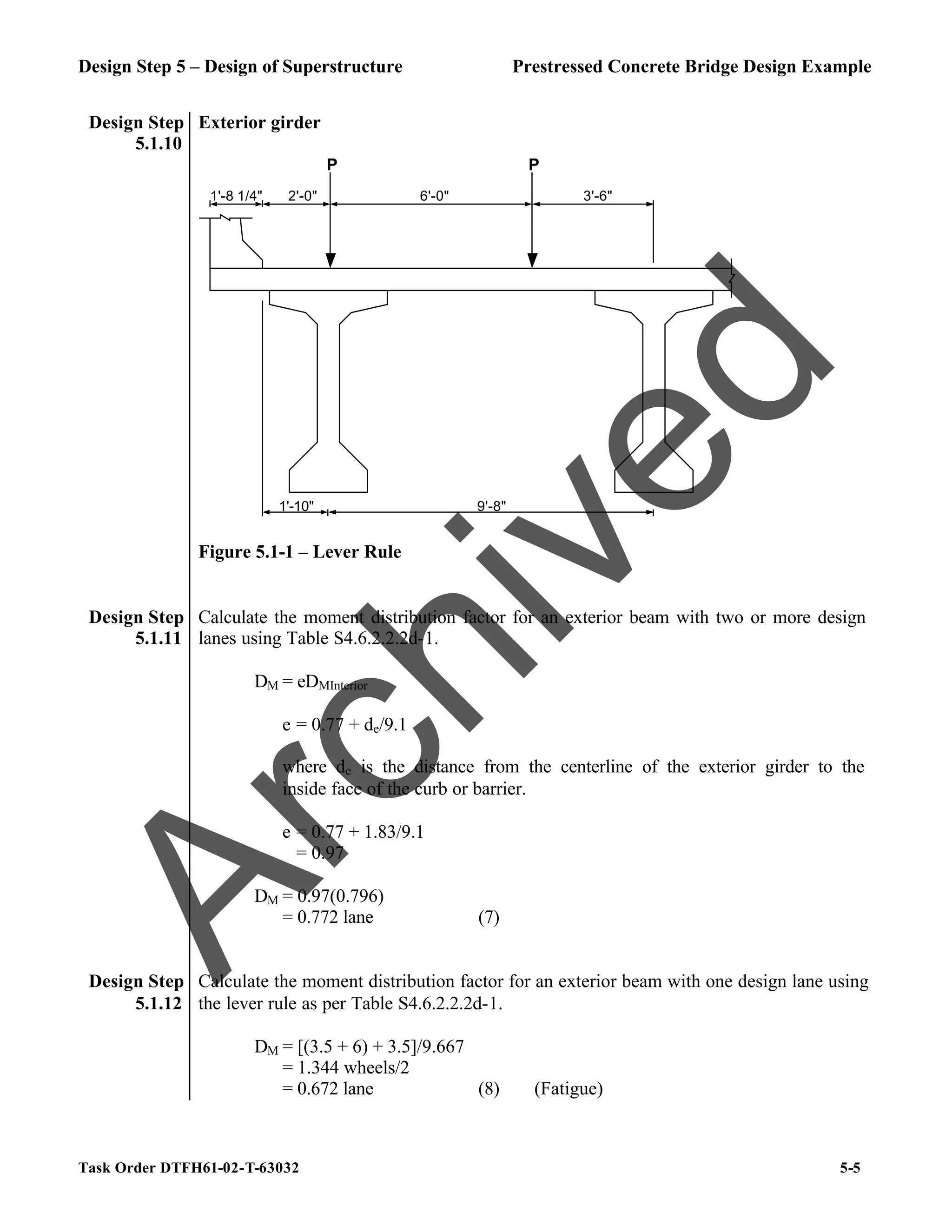 Design Step 5 – Design of Superstructure Prestressed Concrete Bridge Design Example
Task Order DTFH61-02-T-63032 5-5
Design Step
5.1.10
Exterior girder
2'-0" 6'-0" 3'-6"
P P
9'-8"
1'-10"
1'-8 1/4"
Figure 5.1-1 – Lever Rule
Design Step
5.1.11
Calculate the moment distribution factor for an exterior beam with two or more design
lanes using Table S4.6.2.2.2d-1.
DM = eDMInterior
e = 0.77 + de/9.1
where de is the distance from the centerline of the exterior girder to the
inside face of the curb or barrier.
e = 0.77 + 1.83/9.1
= 0.97
DM = 0.97(0.796)
= 0.772 lane (7)
Design Step
5.1.12
Calculate the moment distribution factor for an exterior beam with one design lane using
the lever rule as per Table S4.6.2.2.2d-1.
DM = [(3.5 + 6) + 3.5]/9.667
= 1.344 wheels/2
= 0.672 lane (8) (Fatigue)
A
r
c
h
i
v
e
d
 