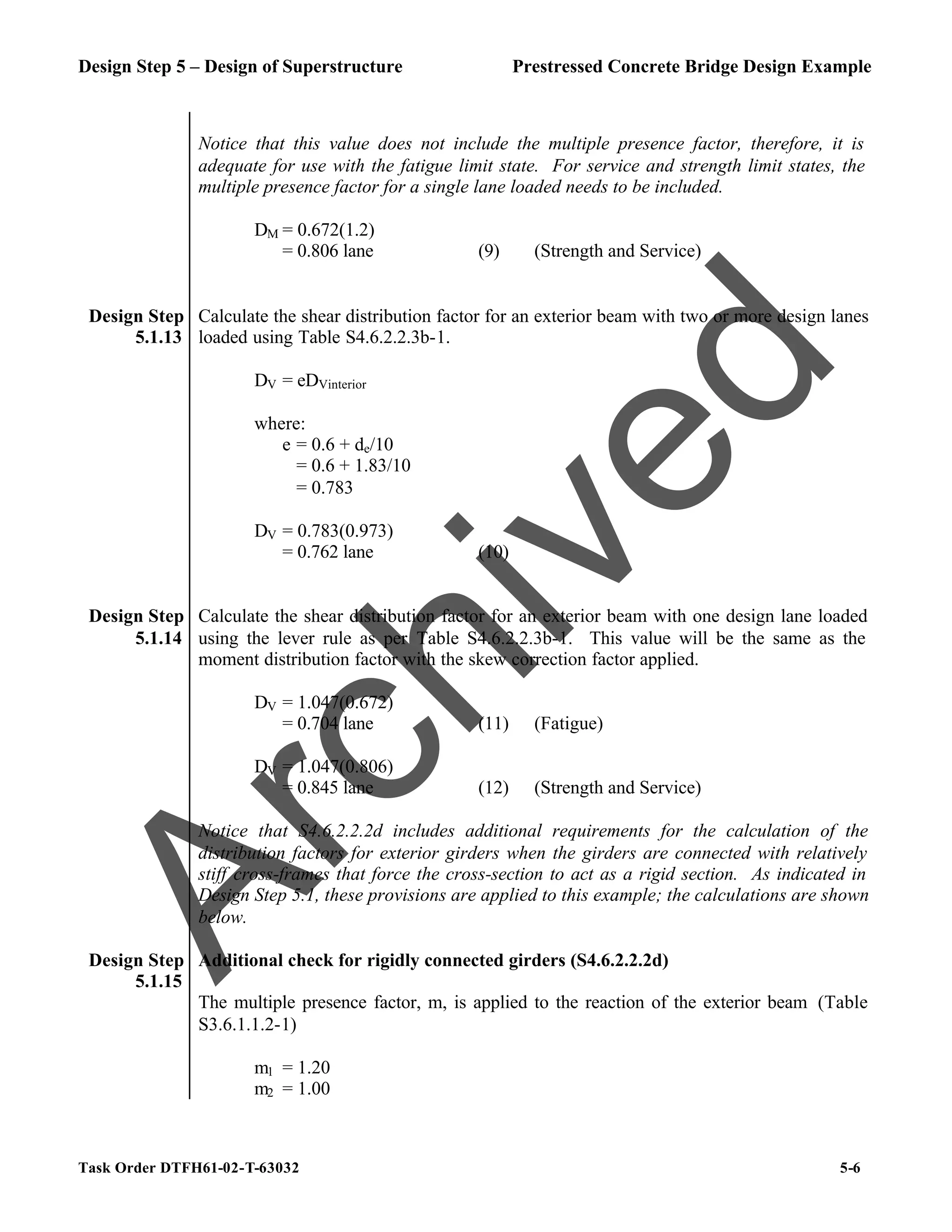 Design Step 5 – Design of Superstructure Prestressed Concrete Bridge Design Example
Task Order DTFH61-02-T-63032 5-6
Notice that this value does not include the multiple presence factor, therefore, it is
adequate for use with the fatigue limit state. For service and strength limit states, the
multiple presence factor for a single lane loaded needs to be included.
DM = 0.672(1.2)
= 0.806 lane (9) (Strength and Service)
Design Step
5.1.13
Calculate the shear distribution factor for an exterior beam with two or more design lanes
loaded using Table S4.6.2.2.3b-1.
DV = eDVinterior
where:
e = 0.6 + de/10
= 0.6 + 1.83/10
= 0.783
DV = 0.783(0.973)
= 0.762 lane (10)
Design Step
5.1.14
Calculate the shear distribution factor for an exterior beam with one design lane loaded
using the lever rule as per Table S4.6.2.2.3b-1. This value will be the same as the
moment distribution factor with the skew correction factor applied.
DV = 1.047(0.672)
= 0.704 lane (11) (Fatigue)
DV = 1.047(0.806)
= 0.845 lane (12) (Strength and Service)
Notice that S4.6.2.2.2d includes additional requirements for the calculation of the
distribution factors for exterior girders when the girders are connected with relatively
stiff cross-frames that force the cross-section to act as a rigid section. As indicated in
Design Step 5.1, these provisions are applied to this example; the calculations are shown
below.
Design Step
5.1.15
Additional check for rigidly connected girders (S4.6.2.2.2d)
The multiple presence factor, m, is applied to the reaction of the exterior beam (Table
S3.6.1.1.2-1)
m1 = 1.20
m2 = 1.00
A
r
c
h
i
v
e
d
 