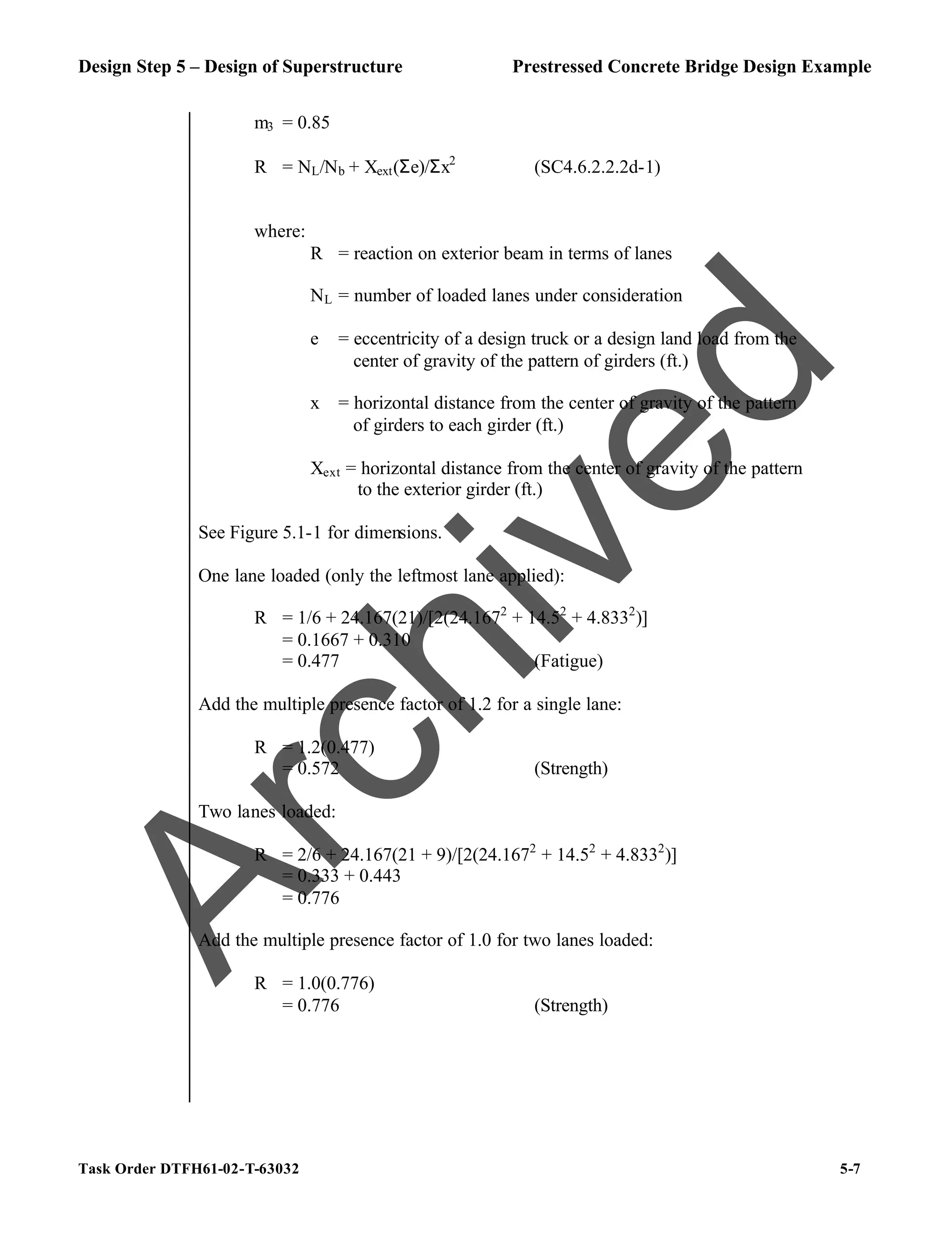 Design Step 5 – Design of Superstructure Prestressed Concrete Bridge Design Example
Task Order DTFH61-02-T-63032 5-7
m3 = 0.85
R = NL/Nb + Xext(Σe)/Σx2
(SC4.6.2.2.2d-1)
where:
R = reaction on exterior beam in terms of lanes
NL = number of loaded lanes under consideration
e = eccentricity of a design truck or a design land load from the
center of gravity of the pattern of girders (ft.)
x = horizontal distance from the center of gravity of the pattern
of girders to each girder (ft.)
Xext = horizontal distance from the center of gravity of the pattern
to the exterior girder (ft.)
See Figure 5.1-1 for dimensions.
One lane loaded (only the leftmost lane applied):
R = 1/6 + 24.167(21)/[2(24.1672
+ 14.52
+ 4.8332
)]
= 0.1667 + 0.310
= 0.477 (Fatigue)
Add the multiple presence factor of 1.2 for a single lane:
R = 1.2(0.477)
= 0.572 (Strength)
Two lanes loaded:
R = 2/6 + 24.167(21 + 9)/[2(24.1672
+ 14.52
+ 4.8332
)]
= 0.333 + 0.443
= 0.776
Add the multiple presence factor of 1.0 for two lanes loaded:
R = 1.0(0.776)
= 0.776 (Strength)
A
r
c
h
i
v
e
d
 