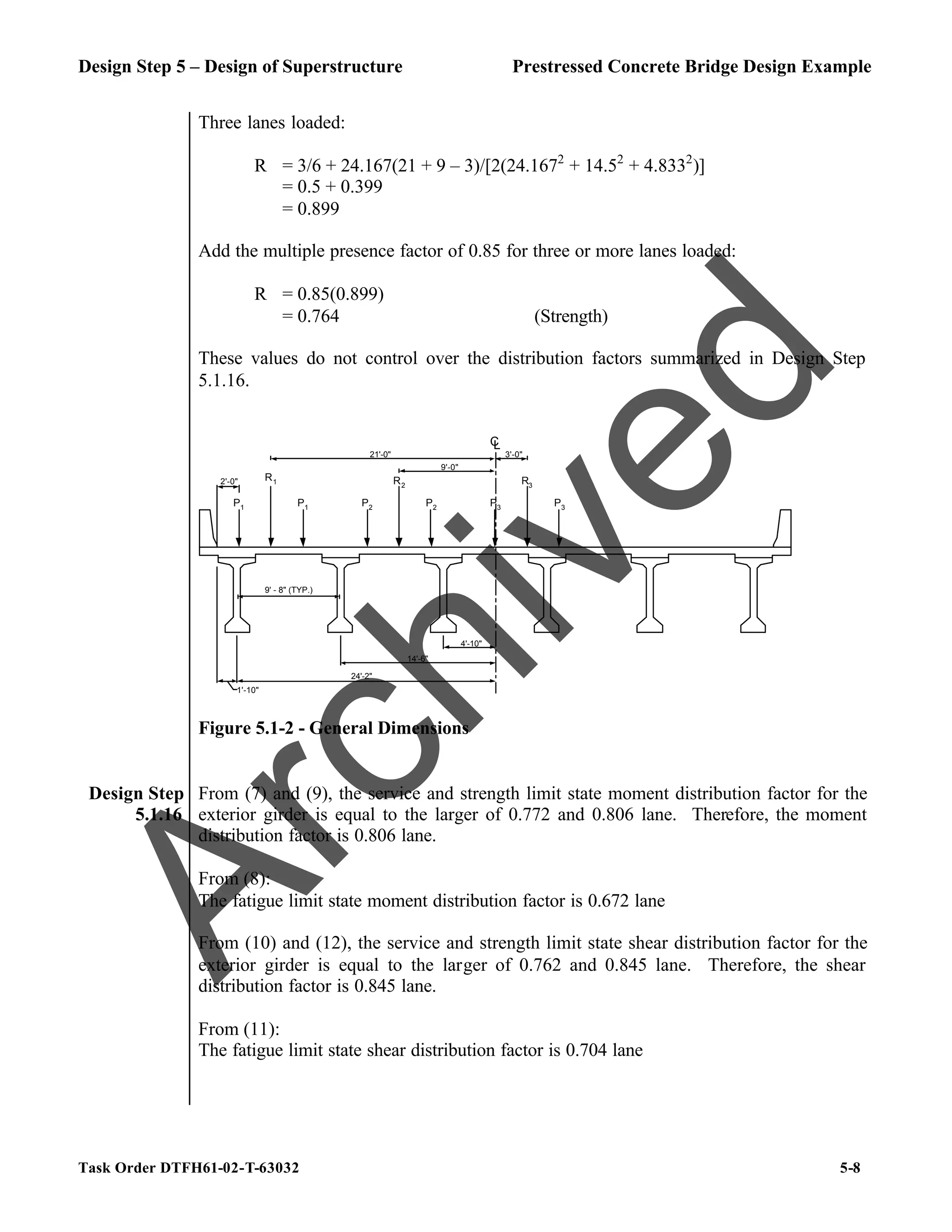 Design Step 5 – Design of Superstructure Prestressed Concrete Bridge Design Example
Task Order DTFH61-02-T-63032 5-8
Three lanes loaded:
R = 3/6 + 24.167(21 + 9 – 3)/[2(24.1672
+ 14.52
+ 4.8332
)]
= 0.5 + 0.399
= 0.899
Add the multiple presence factor of 0.85 for three or more lanes loaded:
R = 0.85(0.899)
= 0.764 (Strength)
These values do not control over the distribution factors summarized in Design Step
5.1.16.
1'-10"
9' - 8" (TYP.)
C
L
14'-6"
24'-2"
4'-10"
P1
P1
R1
P2
R2
P2
P3
R3
P3
21'-0"
9'-0"
3'-0"
2'-0"
Figure 5.1-2 - General Dimensions
Design Step
5.1.16
From (7) and (9), the service and strength limit state moment distribution factor for the
exterior girder is equal to the larger of 0.772 and 0.806 lane. Therefore, the moment
distribution factor is 0.806 lane.
From (8):
The fatigue limit state moment distribution factor is 0.672 lane
From (10) and (12), the service and strength limit state shear distribution factor for the
exterior girder is equal to the larger of 0.762 and 0.845 lane. Therefore, the shear
distribution factor is 0.845 lane.
From (11):
The fatigue limit state shear distribution factor is 0.704 lane
A
r
c
h
i
v
e
d
 
