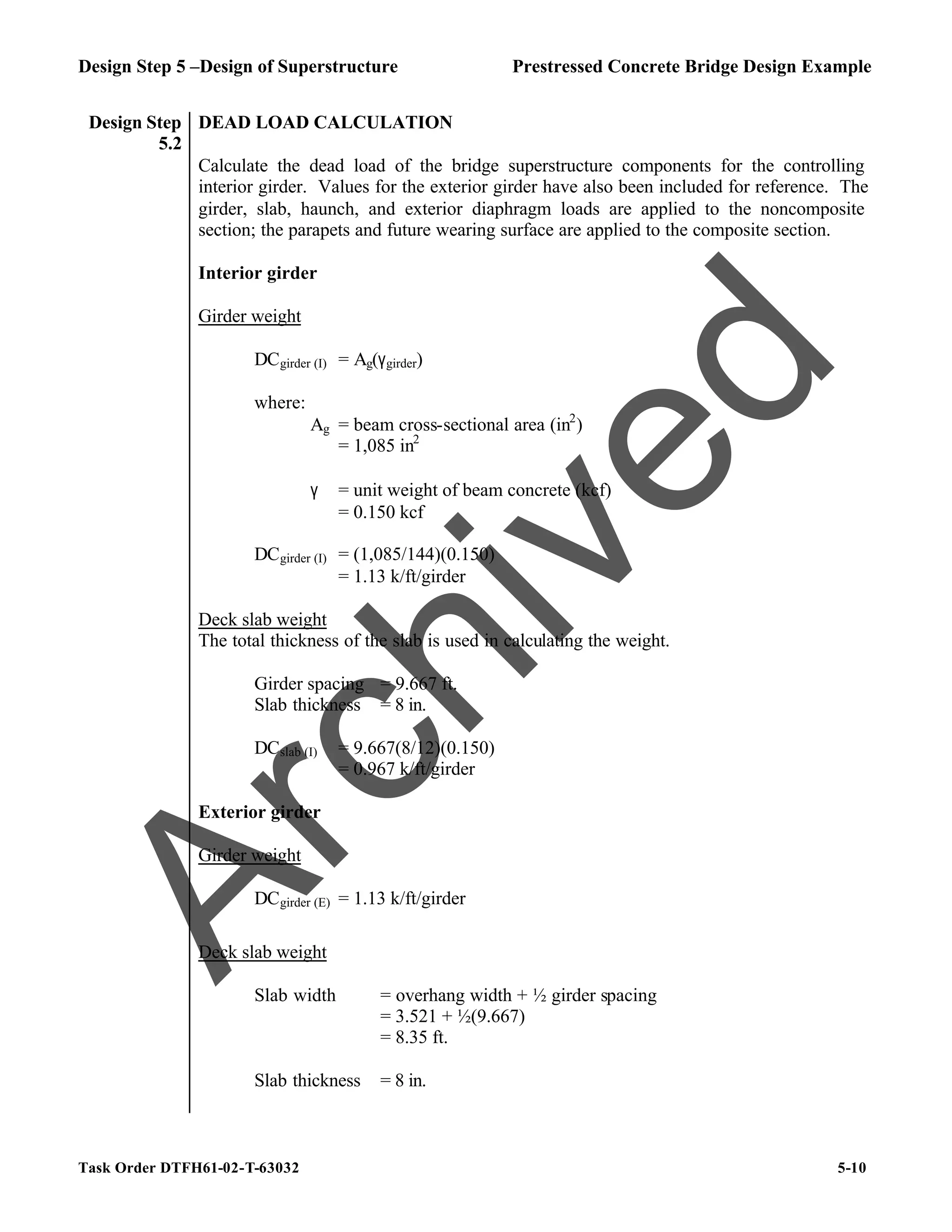 Design Step 5 –Design of Superstructure Prestressed Concrete Bridge Design Example
Task Order DTFH61-02-T-63032 5-10
Design Step
5.2
DEAD LOAD CALCULATION
Calculate the dead load of the bridge superstructure components for the controlling
interior girder. Values for the exterior girder have also been included for reference. The
girder, slab, haunch, and exterior diaphragm loads are applied to the noncomposite
section; the parapets and future wearing surface are applied to the composite section.
Interior girder
Girder weight
DCgirder (I) = Ag(γgirder)
where:
Ag = beam cross-sectional area (in2
)
= 1,085 in2
γ = unit weight of beam concrete (kcf)
= 0.150 kcf
DCgirder (I) = (1,085/144)(0.150)
= 1.13 k/ft/girder
Deck slab weight
The total thickness of the slab is used in calculating the weight.
Girder spacing = 9.667 ft.
Slab thickness = 8 in.
DCslab (I) = 9.667(8/12)(0.150)
= 0.967 k/ft/girder
Exterior girder
Girder weight
DCgirder (E) = 1.13 k/ft/girder
Deck slab weight
Slab width = overhang width + ½ girder spacing
= 3.521 + ½(9.667)
= 8.35 ft.
Slab thickness = 8 in.
A
r
c
h
i
v
e
d
 