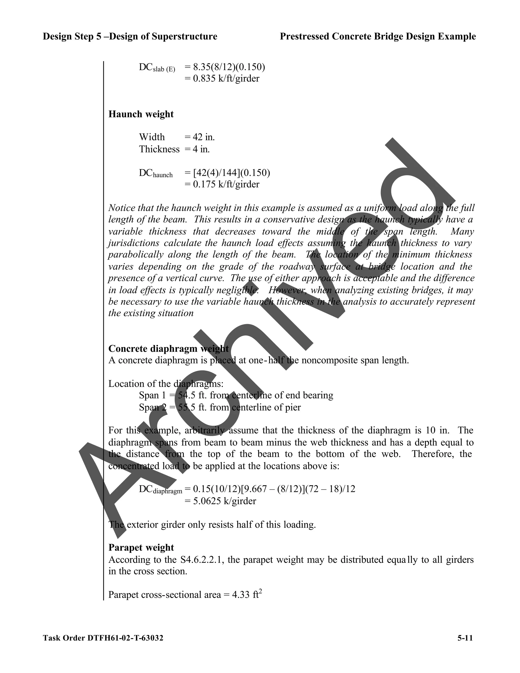 Design Step 5 –Design of Superstructure Prestressed Concrete Bridge Design Example
Task Order DTFH61-02-T-63032 5-11
DCslab (E) = 8.35(8/12)(0.150)
= 0.835 k/ft/girder
Haunch weight
Width = 42 in.
Thickness = 4 in.
DChaunch = [42(4)/144](0.150)
= 0.175 k/ft/girder
Notice that the haunch weight in this example is assumed as a uniform load along the full
length of the beam. This results in a conservative design as the haunch typically have a
variable thickness that decreases toward the middle of the span length. Many
jurisdictions calculate the haunch load effects assuming the haunch thickness to vary
parabolically along the length of the beam. The location of the minimum thickness
varies depending on the grade of the roadway surface at bridge location and the
presence of a vertical curve. The use of either approach is acceptable and the difference
in load effects is typically negligible. However, when analyzing existing bridges, it may
be necessary to use the variable haunch thickness in the analysis to accurately represent
the existing situation
Concrete diaphragm weight
A concrete diaphragm is placed at one-half the noncomposite span length.
Location of the diaphragms:
Span 1 = 54.5 ft. from centerline of end bearing
Span 2 = 55.5 ft. from centerline of pier
For this example, arbitrarily assume that the thickness of the diaphragm is 10 in. The
diaphragm spans from beam to beam minus the web thickness and has a depth equal to
the distance from the top of the beam to the bottom of the web. Therefore, the
concentrated load to be applied at the locations above is:
DCdiaphragm = 0.15(10/12)[9.667 – (8/12)](72 – 18)/12
= 5.0625 k/girder
The exterior girder only resists half of this loading.
Parapet weight
According to the S4.6.2.2.1, the parapet weight may be distributed equally to all girders
in the cross section.
Parapet cross-sectional area = 4.33 ft2
A
r
c
h
i
v
e
d
 