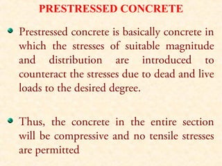 PRESTRESSED CONCRETE
Prestressed concrete is basically concrete in
which the stresses of suitable magnitude
and distribution are introduced to
counteract the stresses due to dead and live
loads to the desired degree.
Thus, the concrete in the entire section
will be compressive and no tensile stresses
are permitted
 